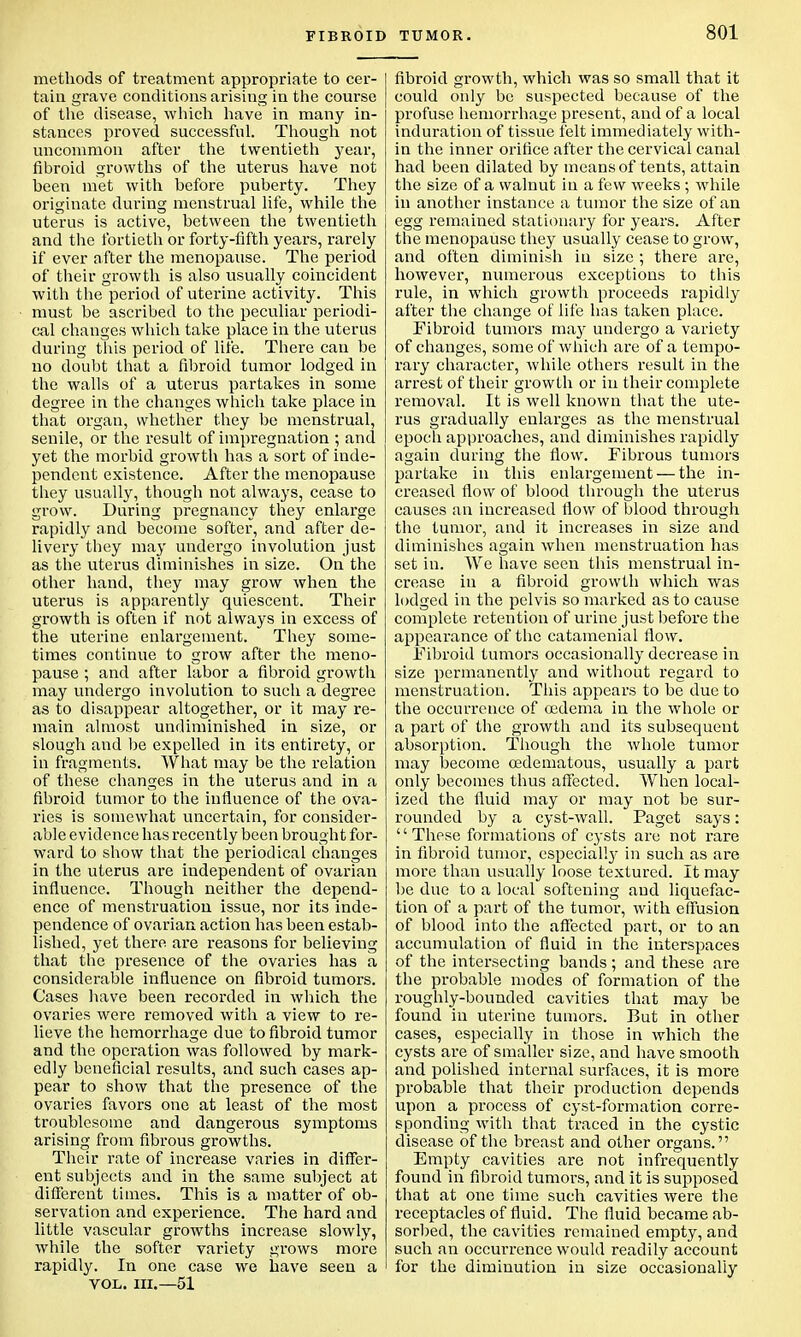 methods of treatment appropriate to cer- tain grave conditions arising in the course of the disease, which have in many in- stances proved successful. Though not uncommon after the twentieth year, fibroid growths of the uterus have not heen met with before puberty. They originate during menstrual life, while the uterus is active, between the twentieth and the fortieth or forty-fifth years, rarely if ever after the menopause. The period of their growth is also usually coincident with the period of uterine activity. This must be ascribed to the peculiar periodi- cal changes which take place in the uterus during this period of lite. There can be no doubt that a fibroid tumor lodged in the walls of a uterus partakes in some degree in the changes which take place in that organ, whether they be menstrual, senile, or the result of impregnation ; and yet the morbid growth has a sort of inde- pendent existence. After the menopause they usually, though not always, cease to grow. During pregnancy they enlarge rapidly and become softer, and after de- livery they may undergo involution just as the uterus diminishes in size. On the other hand, they may grow when the uterus is apparently quiescent. Their growth is often if not always in excess of the uterine enlargement. They some- times continue to grow after the meno- pause ; and after labor a fibroid growth may undergo involution to such a degree as to disappear altogether, or it may re- main almost undiminished in size, or slough and be expelled in its entirety, or in fragments. What may be the relation of these changes in the uterus and in a fibroid tumor to the influence of the ova- ries is somewhat uncertain, for consider- able evidence has recently been brought for- ward to show that the periodical changes in the uterus are independent of ovarian influence. Though neither the depend- ence of menstruation issue, nor its inde- pendence of ovarian action has been estab- lished, yet there are reasons for believing that the presence of the ovaries has a considerable influence on fibroid tumors. Cases have been recorded in which the ovaries were removed with a view to re- lieve the hemorrhage due to fibroid tumor and the operation was followed by mark- edly beneficial results, and such cases ap- pear to show that the presence of the ovaries favors one at least of the most troublesome and dangerous symptoms arising from fibrous growths. Their rate of increase varies in differ- ent subjects and in the same subject at different times. This is a matter of ob- servation and experience. The hard and little vascular growths increase slowly, while the softer variety grows more rapidly. In one case we have seen a vol. ni.—51 TUMOR. 801 fibroid growth, which was so small that it could only be suspected because of the profuse hemorrhage present, and of a local induration of tissue felt immediately with- in the inner orifice after the cervical canal had been dilated by means of tents, attain the size of a walnut in a few weeks; while in another instance a tumor the size of an egg remained stationary for years. After the menopause they usually cease to grow, and often diminish in size ; there are, however, numerous exceptions to this rule, in which growth proceeds rapidly after the change of life has taken place. Fibroid tumors may undergo a variety of changes, some of which are of a tempo- rary character, while others result in the arrest of their growth or in their complete removal. It is well known that the ute- rus gradually enlarges as the menstrual epoch approaches, and diminishes rapidly again during the flow. Fibrous tumors partake in this enlargement — the in- creased flow of blood through the uterus causes an increased flow of blood through the tumor, and it increases in size and diminishes again when menstruation has set in. We have seen this menstrual in- crease in a fibroid growth which was lodged in the pelvis so marked as to cause complete retention of urine just before the appearance of the catainenial flow. Fibroid tumors occasionally decrease in size permanently and without regard to menstruation. This appears to be due to the occurrence of oedema in the whole or a part of the growth and its subsequent absorption. Though the whole tumor may become oedematous, usually a part only becomes thus affected. When local- ized the fluid may or may not be sur- rounded by a cyst-wall. Paget says: These formations of cysts are not rare in fibroid tumor, especialty in such as are more than usually loose textured. It may be due to a local softening and liquefac- tion of a part of the tumor, with effusion of blood into the affected part, or to an accumulation of fluid in the interspaces of the intersecting bands; and these are the probable modes of formation of the roughly-bounded cavities that may be found in uterine tumors. But in other cases, especially in those in which the cysts are of smaller size, and have smooth and polished internal surfaces, it is more probable that their production depends upon a process of cyst-formation corre- sponding with that traced in the cystic disease of the breast and other organs. Empty cavities are not infrequently found in fibroid tumors, and it is supposed that at one time such cavities were the receptacles of fluid. The fluid became ab- sorbed, the cavities remained empty, and such an occurrence would readily account for the diminution in size occasionally