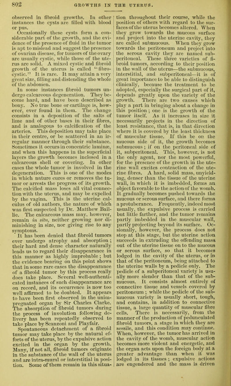 observed in fibroid growths. In other instances the cysts are tilled with blood or pus. Occasionally these cysts form a con- siderable part of the growth, and the evi- dence of the presence of fluid in the tumor is apt to mislead and suggest the presence of ovarian disease, for tumors of the ovary I are usually cystic, while those of the ute- rus are solid. A mixed cystic and fibroid growth of the uterus is called fibro- cystic. It is rare. It may attain a very great size, filling and distending the whole of the abdomen. In some instances fibroid tumors un- dergo calcareous degeneration. They be- come hard, and have been described as bony. No true bone or cartilage is, how- ever, ever found in them. The change consists in a deposition of the salts of lime and of other bases in their fibres, and is analogous to calcification of the arteries. This deposition may take place in their centre, or be scattered in an ir- regular manner through their substance. Sometimes it occurs in concentric laminae, and when this happens in the superficial layers the growth becomes inclosed in a calcareous shell or covering. In other cases the whole tumor is involved in the degeneration. This is one of the modes in which nature cures or removes the tu- mor or arrests the progress of its growth. The calcified mass loses all vital connec- tion with the uterus, and may be expelled by the vagina. This is the uterine cal- culus of old authors, the nature of which was first suspected by Dr. Matthew Bail- lie. The calcareous mass may, however, remain in situ, neither growing nor di- minishing in size, nor giving rise to any symptoms. It has been denied that fibroid tumors ever undergo atrophy and absorption ; their hard and dense character naturally leads us to regard their disappearance in this manner as highly improbable ; but the evidence bearing on this point shows that in some rare cases the disappearance of a fibroid tumor by this process really does take place. Several well-authenti- cated instances of such disappearance are on record, and its occurrence is now too well affirmed to be doubted. It appears to have been first observed in the unim- pregnated organ by Sir Charles Clarke. The absorption of fibroid tumors during the process of involution following de- livery has been repeatedly observed to take place by Scanzoni and Playfair. Spontaneous detachment of a fibroid tumor may take place by the natural ef- forts of the uterus, by the expulsive action excited in the organ by the growth. Many, if not all, fibroid tumors originate in the substance of the wall of the uterus and are intra-mural or interstitial in posi- tion. Some of them remain in this situa- tion throughout their course, while the position of others with regard to the sur- faces of the uterus becomes altered. W hen they grow towards the mucous surface and project into the uterine cavity, they are called submucous. When they grow towards the peritoneum and project into the serous cavity they are named sub- peritoneal. These three varieties of fi- broid tumors, according to their position in the wall of the uterus—the submucous, interstitial, and subperitoneal—it is of great importance to be able to distinguish clinically, because the treatment to be adopted, especially the surgical part of it, depends greatly upon the variety of the growth. There are two causes which play a part in bringing about a change in this position ; one is the growth of the tumor itself. As it increases in size it necessarily projects in the direction of least resistance, that is, in that direction where it is covered by the least thickness of muscular tissue. If this be on the mucous side of it, the growth becomes submucous ; if on the peritoneal side of it, subperitoneal. This, however, is not the only agent, nor the most powerful, for the presence of the growth in the ute- rine wall excites contraction of the ute- rine fibres. A hard, solid mass, unyield- ing, denser than the tissue of the uterine wall, in which it is imbedded, forms an object favorable to the action of the womb. It gradually becomes pushed towards the mucous or serous surface, and there forms a protuberance. Frequently, indeed most usually, the expulsive process is carried but little farther, and the tumor remains partly imbedded in the muscular wall, partly projecting beyond its surface. Oc- sionally, however, the process does not stop at this stage, but the uterine action succeeds in extruding the offending mass out of the uterine tissue on to the mucous or serous surface, so that it becomes lodged in the cavity of the uterus, or in that of the peritoneum, being attached to the uterine walls by a pedicle only. The pedicle of a subperitoneal variety is usu- ally more slender than that of the sub- mucous. It consists almost entirely of connective tissue and vessels covered by peritoneum ; while the pedicle of the sub- mucous variety is usually short, tough, and contains, in addition to connective tissue, a large quantity of muscular fibre cells. There is necessarily, from the manner of the production of pedunculated fibroid tumors, a stage in which they are sessile, and this condition may continue. When, however, the tumor has arrived in the cavity of the womb, muscular action becomes more violent and energetic, and the organ acts upon the foreign body at a greater advantage than when it was lodged in its tissues ; expulsive actions are engendered and the mass is driven