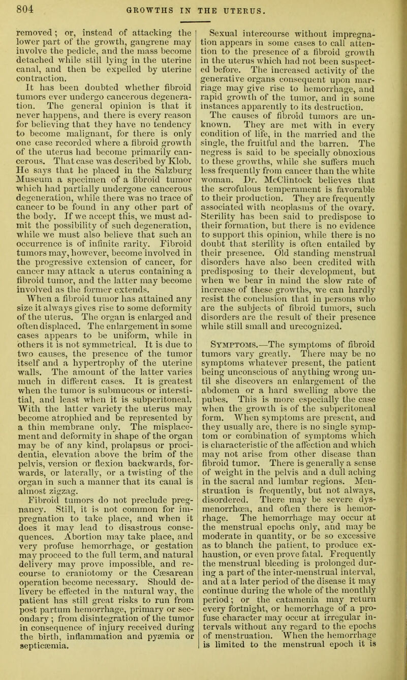 removed; or, instead of attacking the lower part of the growth, gangrene may involve the pedicle, and the mass become detached while still lying in the uterine canal, and then be expelled by uterine contraction. It has been doubted whether fibroid tumors ever undergo cancerous degenera- tion. The general opinion is that it never happens, and there is every reason for believing that they have no tendency to become malignant, for there is only one case recorded where a fibroid growth of the uterus had become primarily can- cerous. That case was described by Klob. He says that he placed in the Salzburg Museum a specimen of a fibroid tumor which had partially undergone cancerous degeneration, while there was no trace of cancer to be found in any other part of the body. If we accept this, Ave must ad- mit the possibility of such degeneration, while we must also believe that such an occurrence is of infinite rarity. Fibroid tumors may, however, become involved in the progressive extension of cancer, for cancer may attack a uterus containing a fibroid tumor, and the latter may become involved as the former extends. When a fibroid tumor has attained any size it always gives rise to some deformity of the uterus. The organ is enlarged and often displaced. The enlargement in some cases appears to be uniform, while in others it is not symmetrical. It is due to two causes, the presence of the tumor itself and a hypertrophy of the uterine walls. The amount of the latter varies much in different cases. It is greatest when the tumor is submucous or intersti- tial, and least when it is subperitoneal. With the latter variety the uterus may become atrophied and be represented by a thin membrane only. The misplace- ment and deformity in shape of the organ may be of any kind, prolapsus or proci- dentia, elevation above the brim of the pelvis, version or flexion backwards, for- wards, or laterally, or a twisting of the organ in such a manner that its canal is almost zigzag. Fibroid tumors do not preclude preg- nancy. Still, it is not common for im- pregnation to take place, and when it does it may lead to disastrous conse- quences. Abortion may take place, and very profuse hemorrhage, or gestation may proceed to the full term, and natural delivery may prove impossible, and re- course to craniotomy or the Cesarean operation become necessary. Should de- livery be effected in the natural way, the patient has still great risks to run from post partum hemorrhage, primary or sec- ondary ; from disintegration of the tumor in consequence of injury received during the birth, inflammation and pysemia or septiccemia. Sexual intercourse without impregna- tion appears in some cases to call atten- tion to the presence of a fibroid growth in the uterus which had not been suspect- ed before. The increased activity of the generative organs consequent upon mar- riage may give rise to hemorrhage, and rapid growth of the tumor, and in some instances apparently to its destruction. The causes of fibroid tumors are un- known. They are met with in every condition of life, in the married and the single, the fruitful and the barren. The negress is said to be specially obnoxious to these growths, while she suffers much less frequently from cancer than the white woman. Dr. McClintock believes that the scrofulous temperament is favorable to their production. They are frequently associated with neoplasms of the ovary. Sterility has been said to predispose to their formation, but there is no evidence to support this opinion, while there is no doubt that sterility is often entailed by their presence. Old standing menstrual disorders have also been credited with predisposing to their development, but when we bear in mind the slow rate of increase of these growths, we can hardly resist the conclusion that in persons who are the subjects of fibroid tumors, such disorders are the result of their presence while still small and urecognized. Symptoms.—The symptoms of fibroid tumors vary greatly. There may be no symptoms whatever present, the patient being unconscious of anything wrong un- til she discovers an enlargement of the abdomen or a hard swelling above the pubes. This is more especially the case when the growth is of the subperitoneal form. When symptoms are present, and they usually are, there is no single symp- tom or combination of symptoms which is characteristic of the affection and which may not arise from other disease than fibroid tumor. There is generally a sense of weight in the pelvis and a dull aching in the sacral and lumbar regions. Men- struation is frequently, but not always, disordered. There may be severe dys- menorrhea, and often there is hemor- rhage. The hemorrhage may occur at the menstrual epochs only, and may be moderate in quantity, or be so excessive as to blanch the patient, to produce ex- haustion, or even prove fatal. Frequently the menstrual bleeding is prolonged dur- ing a part of the inter-menstrual interval, and at a later period of the disease it may continue during the whole of the monthly period; or the catamenia may return every fortnight, or hemorrhage of a pro- fuse character may occur at irregular in- tervals without any regard to the epochs of menstruation. When the hemorrhage is limited to the menstrual epoch it is