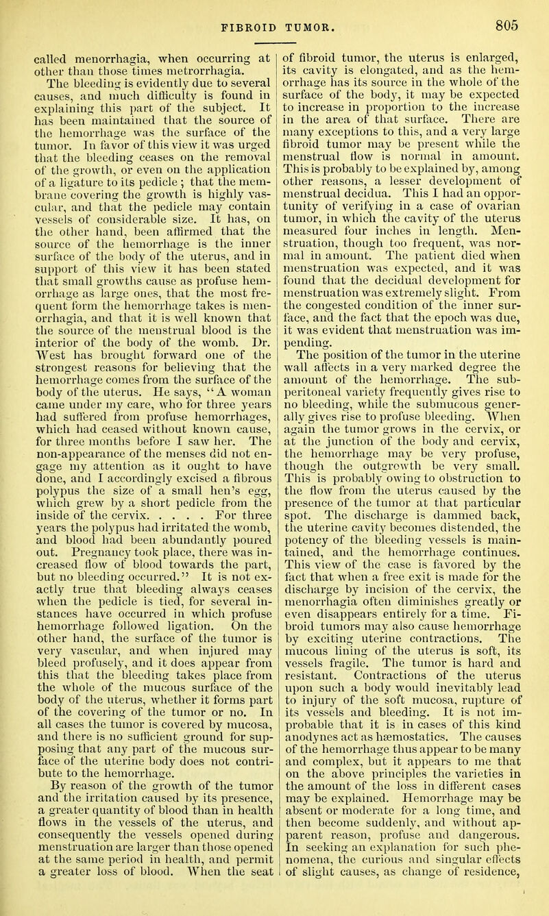 called menorrhagia, when occurring at other than those times metrorrhagia. The bleeding is evidently due to several causes, and much difficulty is found in explaining this part of the subject. It has been maintained that the source of the hemorrhage was the surface of the tumor. In favor of this view it was urged that the bleeding ceases on the removal of the growth, or even on the application of a ligature to its pedicle ; that the mem- brane covering the growth is highly vas- cular, and that the pedicle may contain vessels of considerable size. It has, on the other hand, been affirmed that the source of the hemorrhage is the inner surface of the body of the uterus, and in support of this view it has been stated that small growths cause as profuse hem- orrhage as large ones, that the most fre- quent form the hemorrhage takes is men- orrhagia, and that it is well known that the source of the menstrual blood is the interior of the body of the womb. Dr. West has brought forward one of the strongest reasons for believing that the hemorrhage comes from the surface of the body of the uterus. He says, A woman came under my care, who for three years had suffered from profuse hemorrhages, which had ceased without known cause, for three months before I saw her. The non-appearance of the menses did not en- gage my attention as it ought to have done, and I accordingly excised a fibrous polypus the size of a small hen's egg, which grew by a short pedicle from the inside of the cervix For three years the polypus had irritated the womb, and blood had been abundantly poured out. Pregnancy took place, there was in- creased flow of blood towards the part, but no bleeding occurred. It is not ex- actly true that bleeding always ceases when the pedicle is tied, for several in- stances have occurred in which profuse hemorrhage followed ligation. On the other hand, the surface of the tumor is very vascular, and when injured may bleed profusely, and it does appear from this that the bleeding takes place from the whole of the mucous surface of the body of the uterus, whether it forms part of the covering of the tumor or no. In all cases the tumor is covered by mucosa, and there is no sufficient ground for sup- posing that any part of the mucous sur- face of the uterine body does not contri- bute to the hemorrhage. By reason of the growth of the tumor and the irritation caused by its presence, a greater quantity of blood than in health flows in the vessels of the uterus, and consequently the vessels opened during menstruation are larger than those opened at the same period in health, and permit a greater loss of blood. When the seat of fibroid tumor, the uterus is enlarged, its cavity is elongated, and as the hem- orrhage has its source in the whole of the surface of the body, it may be expected to increase in proportion to the increase in the area of that surface. There are many exceptions to this, and a very large fibroid tumor may be present while the menstrual flow is normal in amount. This is probably to be explained by, among other reasons, a lesser development of menstrual decidua. This I had an oppor- tunity of verifying in a case of ovarian tumor, in which the cavity of the uterus measured four inches in length. Men- struation, though too frequent, was nor- mal in amount. The patient died when menstruation was expected, and it was found that the decidual development for menstruation was extremely slight. From the congested condition of the inner sur- face, and the fact that the epoch was due, it was evident that menstruation was im- pending. The position of the tumor in the uterine wall affects in a very marked degree the amount of the hemorrhage. The sub- peritoneal variety frequently gives rise to no bleeding, while the submucous gener- ally gives rise to profuse bleeding. When again the tumor grows in the cervix, or at the junction of the body and cervix, the hemorrhage may be very profuse, though the outgrowth be very small. This is probably owing to obstruction to the flow from the uterus caused by the presence of the tumor at that particular spot. The discharge is dammed back, the uterine cavity becomes distended, the potency of the bleeding vessels is main- tained, and the hemorrhage continues. This view of the case is favored by the fact that when a free exit is made for the discharge by incision of the cervix, the menorrhagia often diminishes greatly or even disappears entirely for a time. Fi- broid tumors may also cause hemorrhage by exciting uterine contractions. The mucous lining of the uterus is soft, its vessels fragile. The tumor is hard and resistant. Contractions of the uterus upon such a body would inevitably lead to injury of the soft mucosa, rupture of its vessels and bleeding. It is not im- probable that it is in cases of this kind anodynes act as haemostatics. The causes of the hemorrhage thus appear to be many and complex, but it appears to me that on the above principles the varieties in the amount of the loss in different cases may be explained. Hemorrhage may be absent or moderate for a long time, and then become suddenly, and without ap- parent reason, profuse and dangerous. In seeking an explanation for such phe- nomena, the curious and singular effects of slight causes, as change of residence,