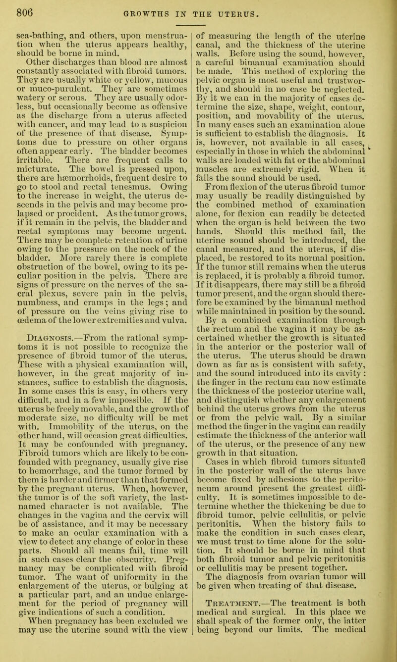 sea-bathing, and others, upon menstrua- tion when the uterus appears healthy, should be borne in mind. Other discharges than blood are almost constantly associated with fibroid tumors. They are usually white or yellow, mucous or muco-purulent. They are sometimes watery or serous. They are usually odor- less, but occasionally become as ofl'ensive as the discharge from a uterus affected with cancer, and may lead to a suspicion of the presence of that disease. Symp- toms due to pressure on other organs often appear early. The bladder becomes irritable. There are frequent calls to micturate. The bowel is pressed upon, there are haemorrhoids, frequent desire to go to stool and rectal tenesmus. Owing to the increase in weight, the uterus de- scends in the pelvis and may become pro- lapsed or procident. As the tumor grows, if it remain in the pelvis, the bladder and rectal symptoms may become urgent. There may be complete retention of urine owing to the pressure on the neck of the bladder. More rarely there is complete obstruction of the bowel, owing to its pe- culiar position in the pelvis. There are signs of pressure on the nerves of the sa- cral plexus, severe pain in the pelvis, numbness, and cramps in the legs; and of pressure on the veins giving rise to oedema of the lower extremities and vulva. Diagnosis.—From the rational symp- toms it is not possible to recognize the presence of fibroid tumor of the uterus. These with a physical examination will, however, in the great majority of in- stances, suffice to establish the diagnosis. In some cases this is easy, in others very difficult, and in a few impossible. If the uterus be freely movable, and the growth of moderate size, no difficulty will be met with. Immobility of the uterus, on the other hand, will occasion great difficulties. It may be confounded with pregnancy. Fibroid tumors which are likely to be con- founded with pregnancy, usually give rise to hemorrhage, and the tumor formed by them is harder and firmer than that formed by the pregnant uterus. When, however, the tumor is of the soft variety, the last- named character is not available. The changes in the vagina and the cervix will be of assistance, and it may be necessary to make an ocular examination with a view to detect any change of color in these parts. Should all means fail, time will in such cases clear the obscurity. Preg- nancy may be complicated with fibroid tumor. The want of uniformity in the enlargement of the uterus, or bulging at a particular part, and an undue enlarge- ment for the period of pregnancy will give indications of such a condition. When pregnancy has been excluded we may use the uterine sound with the view of measuring the length of the uterine canal, and the thickness of the uterine walls. Before using the sound, however, a careful bimanual examination should be made. This method of exploring the pelvic organ is most useful and trustwor- thy, and should in no case be neglected. By it we can in the majority of cases de- termine the size, shape, weight, contour, position, and movability of the uterus. In many cases such an examination alone is sufficient to establish the diagnosis. It is, however, not available in all cases, especially in those in which the abdominal walls are loaded with fat or the abdominal muscles are extremely rigid. When it fails the sound should be used. From flexion of the uterus fibroid tumor may usually be readily distinguished by the combined method of examination alone, for flexion can readily be detected when the organ is held between the two hands. Should this method fail, the uterine sound should be introduced, the canal measured, and the uterus, if dis- placed, be restored to its normal position. If the tumor still remains when the uterus is replaced, it is probably a fibroid tumor. If it disappears, there may still be a fibroid tumor present, and the organ should there- fore be examined by the bimanual method while maintained in position by the sound. B}r a combined examination through the rectum and the vagina it may be as- certained whether the growth is situated in the anterior or the posterior wall of the uterus. The uterus should be drawn down as far as is consistent with safety, and the sound introduced into its cavity : the finger in the rectum can now estimate the thickness of the posterior uterine wall, and distinguish whether any enlargement behind the uterus grows from the uterus or from the pelvic wall. By a similar method the finger in the vagina can readily estimate the thickness of the anterior wall of the uterus, or the presence of any new growth in that situation. Cases in which fibroid tumors situated in the posterior wall of the uterus have become fixed by adhesions to the perito- neum around present the greatest diffi- culty. It is sometimes impossible to de- termine whether the thickening be due to fibroid tumor, pelvic cellulitis, or pelvic peritonitis. When the history fails to make the condition in such cases clear, we must trust to time alone for the solu- tion. It should be borne in mind that both fibroid tumor and pelvic peritonitis or cellulitis may be present together. The diagnosis from ovarian tumor will be given when treating of that disease. Treatment.—The treatment is both medical and surgical. In this place we shall speak of the former only, the latter being beyond our limits. The medical