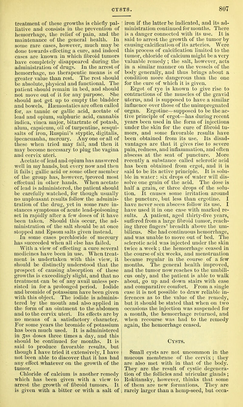 treatment of these growths is chiefly pal- liative and consists in the prevention of hemorrhage, the relief of pain, and the maintenance of the general health. In some rare cases, however, much may be done towards effecting a cure, and indeed cases are known in which fibroid tumors have completely disappeared during the administration of drugs. In the arrest of hemorrhage, no therapeutic means is of greater value than rest. The rest should be absolute, physical and functional. The patient should remain in bed, and should not move out of it for any purpose. She should not get up to empty the bladder and bowels. Haemostatics are often called for, as tannic or gallic acid, acetate of lead and opium, sulphuric acid, cannabis indica, vinca major, bitartrate of potash, alum, capsicum, oil of turpentine, sesqui- salts of iron, Buspini's styptic, digitalis, ipecacuanha, mercury. Any one or all of these when tried may fail, and then it may become necessary to plug the vagina and cervix uteri. Acetate of lead and opium has answered well in my hands, but every now and then it fails ; gallic acid or some other member of the group has, however, fproved most effectual in other hands. When acetate of lead is administered, the patient should be carefully watched, for though usually no unpleasant results follow the adminis- tration of the drug, yet in some rare in- stances symptoms of acute lead-poisoning set in rapidly after a few doses of it have been taken. Should this occur, the ad- ministration of the salt should be at once stopped and Epsom salts given instead. In some cases perchloride of mercury has succeeded when all else has failed. With a view of effecting a cure several medicines have been in use. When treat- ment is undertaken with this view, it should be distinctly understood that the prospect of causing absorption of these growths is exceedingly slight, and that no treatment can be of any avail unless per- sisted in for a prolonged period. Iodide and bromide of potassium have been given with this object. The iodide is adminis- tered by the mouth and also applied in the form of an ointment to the abdomen and to the cervix uteri. Its effects are by no means of a satisfactory character. For some years the bromide of potassium has been much used. It is administered in 3ss doses three times a day, and this should be continued for months. It is said to produce favorable results, but though I have tried it extensively, I have not been able to discover that it has had any effect whatever on the growth of the tumor. Chloride of calcium is another remedy which has been given with a view to arrest the growth of fibroid tumors. It is given with a bitter or with a salt of [ iron if the latter be indicated, and its ad- ministration continued for months. There is a danger connected with its use. It is said to arrest the growth of the tumor by j causing calcification of its arteries. Were this process of calcification limited to the tumor, chloride of calcium might be a very valuable remedy ; the salt, however, acts in a similar manner on the vessels of the body generally, and thus brings about a condition more dangerous than the one for the cure of which it is given. Ergot of rye is known to give rise to contractions of the muscles of the gravid uterus, and is supposed to have a similar influence over those of the unimpregnated organ. Ergotine—supposed to be the ac- tive principle of ergot—has during recent years been used in the form of injections under the skin for the cure of fibroid tu- mors, and some favorable results have been obtained from its use. Its disad- vantages are that it gives rise to severe pain, redness, and inflammation, and often abscess at the seat of puncture. More recently a substance called sclerotic acid has been obtained from ergot, and it is I said to be its active principle. It is solu- ble in water: six drops of water will dis- solve one grain of the acid. The dose is half a grain, or three drops of the solu- tion. It causes some irritation around the puncture, but less than ergotine. I have never seen abscess follow its use. I have used it in one case with marked re- sults. A patient, aged thirty-five years, suffered from a large fibroid tumor, reach- ing three fingers' breadth above the um- bilicus. She had continuous hemorrhage, and was unable to move out of bed. The sclerotic acid was injected under the skin twice a week ; the hemorrhage ceased in the course of six weeks, and menstruation became regular in the course of a few j months. The general health improved, and the tumor now reaches to the umbili- cus only, and the patient is able to walk | about, go up and down stairs with ease j and comparative comfort. From a single case it is not possible to draw reliable in- ferences as to the value of the remedy, but it should be stated that when on two occasions the injection was suspended for a month, the hemorrhage returned, and when recourse was had to the remedy again, the hemorrhage ceased. Cysts. Small cysts are not uncommon in the mucous membrane of the cervix ; they are also met with in that of the body. They are the result of cystic degenera- tion of the follicles and utricular glands ; Rokitansky, however, thinks that some of them are new formations. They are rarely larger than a hemp-seed, but occa-
