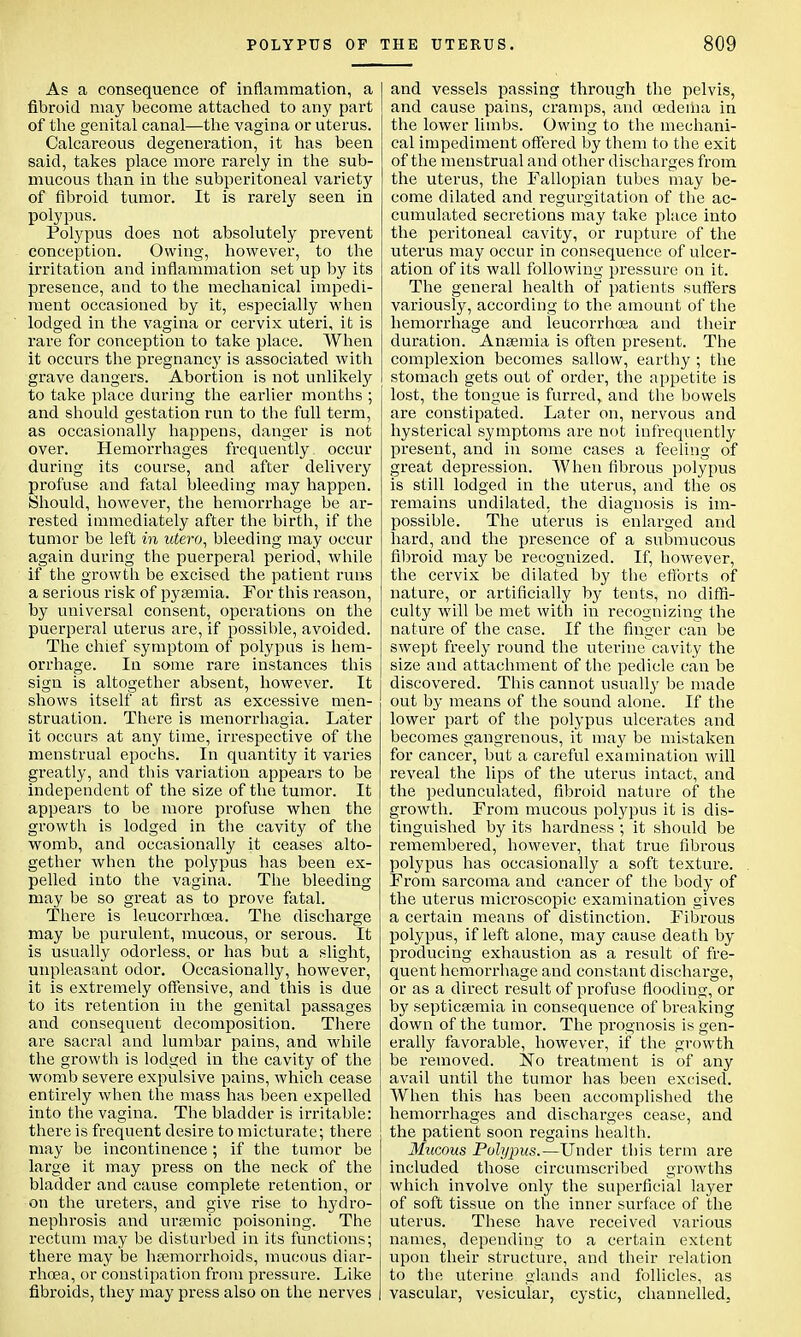 POLYPUS OF As a consequence of inflammation, a fibroid may become attached to any part of the genital canal—the vagina or uterus. Calcareous degeneration, it has been said, takes place more rarely in the sub- mucous than in the subperitoneal variety of fibroid tumor. It is rarely seen in polypus. Polypus does not absolutely prevent conception. Owing, however, to the irritation and inflammation set up by its presence, and to the mechanical impedi- ment occasioned by it, especially when lodged in the vagina or cervix uteri, it is rare for conception to take place. When it occurs the pregnancy is associated with grave dangers. Abortion is not unlikely to take place during the earlier months ; and should gestation run to the full term, as occasionally happens, danger is not over. Hemorrhages frequently occur during its course, and after delivery profuse and fatal bleeding may happen. Should, however, the hemorrhage be ar- rested immediately after the birth, if the tumor be left in utero, bleeding may occur again during the puerperal period, while if the growth be excised the patient runs a serious risk of pyaemia. For this reason, by universal consent, operations on the puerperal uterus are, if possible, avoided. The chief symptom of polypus is hem- orrhage. In some rare instances this sign is altogether absent, however. It shows itself at first as excessive men- struation. There is menorrhagia. Later it occurs at any time, irrespective of the menstrual epochs. In quantity it varies greatly, and this variation appears to be independent of the size of the tumor. It appears to be more profuse when the growth is lodged in the cavity of the womb, and occasionally it ceases alto- gether when the polypus has been ex- pelled into the vagina. The bleeding may be so great as to prove fatal. There is leucorrhoea. The discharge may be purulent, mucous, or serous. It is usually odorless, or has but a slight, unpleasant odor. Occasionally, however, it is extremely offensive, and this is due to its retention in the genital passages and consequent decomposition. There are sacral and lumbar pains, and while the growth is lodged in the cavity of the womb severe expulsive pains, which cease entirely when the mass has been expelled into the vagina. The bladder is irritable: there is frequent desire to micturate; there may be incontinence ; if the tumor be large it may press on the neck of the bladder and cause complete retention, or on the ureters, and give rise to hydro- nephrosis and ursemic poisoning. The rectum may be disturbed in its functions; there may be hemorrhoids, mucous diar- rhoea, or constipation from pressure. Like fibroids, they may press also on the nerves THE UTERUS. 809 and vessels passing through the pelvis, and cause pains, cramps, and cedeiiia in the lower limbs. Owing to the mechani- cal impediment offered by them to the exit of the menstrual and other discharges from the uterus, the Fallopian tubes may be- come dilated and regurgitation of the ac- cumulated secretions may take place into the peritoneal cavity, or rupture of the uterus may occur in consequence of ulcer- ation of its wall following pressure on it. The general health of patients suffers variously, according to the amount of the hemorrhage and leucorrhoea and their duration. Anaemia is often present. The complexion becomes sallow, earthy ; the stomach gets out of order, the appetite is lost, the tongue is furred, and the bowels are constipated. Later on, nervous and hysterical symptoms are not infrequently present, and in some cases a feeling of great depression. When fibrous polypus is still lodged in the uterus, and the os remains undilated, the diagnosis is im- possible. The uterus is enlarged and hard, and the presence of a submucous fibroid may be recognized. If, however, the cervix be dilated by the efforts of nature, or artificially by tents, no diffi- culty will be met with in recognizing the nature of the case. If the finger can be swept freely round the uterine cavity the size and attachment of the pedicle can be discovered. This cannot usually be made out by means of the sound alone. If the lower part of the polypus ulcerates and becomes gangrenous, it may be mistaken for cancer, but a careful examination will reveal the lips of the uterus intact, and the pedunculated, fibroid nature of the growth. From mucous polypus it is dis- tinguished by its hardness ; it should be remembered, however, that true fibrous polypus has occasionally a soft texture. From sarcoma and cancer of the body of the uterus microscopic examination gives a certain means of distinction. Fibrous polypus, if left alone, may cause death by producing exhaustion as a result of fre- quent hemorrhage and constant discharge, or as a direct result of profuse flooding, or by septicaemia in consequence of breaking down of the tumor. The prognosis is gen- erally favorable, however, if the growth be removed. ISTo treatment is of any avail until the tumor has been excised. When this has been accomplished the hemorrhages and discharges cease, and the patient soon regains health. Mucous Polypus.—Under this term are included those circumscribed growths which involve only the superficial layer of soft tissue on the inner surface of the uterus. These have received various names, depending to a certain extent upon their structure, and their relation to the uterine glands and follicles, as vascular, vesicular, cystic, channelled.