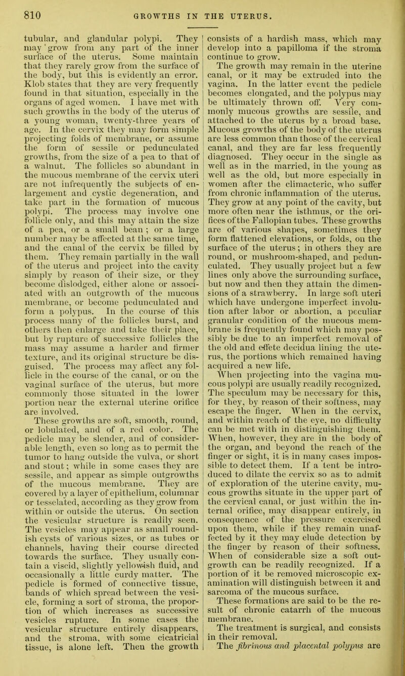 tubular, and glandular polypi. They j may' grow from any part of the inner | surface of the uterus. Some maintain that they rarely grow from the surface of the body, but this is evidently an error. Klob states that they are very frequently found in that situation, especially in the organs of aged women. 1 have met with such growths in the body of the uterus of ! a young woman, twenty-three years of I age. In the cervix they may form simple projecting folds of membrane, or assume the form of sessile or pedunculated growths, from the size of a pea to that of a walnut. The follicles so abundant in the mucous membrane of the cervix uteri are not infrequently the subjects of en- largement and cystic degeneration, and \ take part in the formation of mucous polypi. The process may involve one follicle only, and this may attain the size of a pea, or a small bean ; or a large number may be affected at the same time, and the canal of the cervix be filled by them. They remain partially in the wall of the uterus and project into the cavity simply by reason of their size, or they become dislodged, either alone or associ- ated with an outgrowth of the mucous membrane, or become pedunculated and form a polypus. In the course of this process many of the follicles burst, and j others then enlarge and take their place, j but by rupture of successive follicles the | mass may assume a harder and firmer texture, and its original structure be dis- guised. The process may affect any fol- licle in the course of the canal, or ou the vaginal surface of the uterus, but more commonly those situated in the lower portion near the external uterine orifice are involved. These growths are soft, smooth, round, or lobulated, and of a red color. The pedicle may be slender, and of consider- able length, even so long as to permit the tumor to hang outside the vulva, or short j and stout; while in some cases they are sessile, and appear as simple outgrowths of the mucous membrane. They are i covered by a layer of epithelium, columnar I or tesselated, according as they grow from within or outside the uterus. On section the vesicular structure is readily seen. The vesicles may appear as small round- ish cysts of various sizes, or as tubes or j channels, having their course directed towards the surface. They usually con- tain a viscid, slightly yellowish fluid, and occasionally a little curdy matter. The pedicle is formed of connective tissue, bands of which spread between the vesi- cle, forming a sort of stroma, the propor- tion of which increases as successive vesicles rupture. In some cases the vesicular structure entirely disappears, and the stroma, with some cicatricial , tissue, is alone left. Theu the growth I consists of a hardish mass, which may develop into a papilloma if the stroma continue to grow. The growth may remain in the uterine canal, or it may be extruded into the vagina. In the latter event the pedicle becomes elongated, and the polypus may be ultimately thrown off. Very com- monly mucous growths are sessile, and attached to the uterus by a broad base. Mucous growths of the body of the uterus are less common than those of the cervical canal, and they are far less frequently diagnosed. They occur in the single as well as in the married, in the young as well as the old, but more especially in Avomen after the climacteric, who suffer from chronic inflammation of the uterus. They grow at any point of the cavity, but more often near the isthmus, or the ori- fices of the Fallopian tubes. These growths are of various shapes, sometimes they form flattened elevations, or folds, on the surface of the uterus; in others they are round, or mushroom-shaped, and pedun- culated. They usually project but a few lines only above the surrounding surface, but now and then they attain the dimen- sions of a strawberry. In large soft uteri which have undergone imperfect involu- tion after labor or abortion, a peculiar granular condition of the mucous mem- brane is frequently found which may pos- sibly be due to an imperfect removal of the old and effete decidua lining the ute- rus, the portions which remained having acquired a new life. When projecting into the vagina mu- cous polypi are usually readily recognized. The speculum may be necessary for this, for they, by reason of their softness, may escape the finger. When in the cervix, and within reach of the eye, no difficulty can be met with in distinguishing them. When, however, they are in the body of the organ, and beyond the reach of the finger or sight, it is in many cases impos- sible to detect them. If a tent be intro- duced to dilate the cervix so as to admit of exploration of the uterine cavity, mu- cous growths situate in the upper part of the cervical canal, or just within the in- ternal orifice, may disappear entirely, in consequence of the pressure exercised upon them, while if they remain unaf- fected by it they may elude detection by the finger by reason of their softness. When of considerable size a soft out- growth can be readily recognized. If a portion of it be removed microscopic ex- amination will distinguish between it and sarcoma of the mucous surface. These formations are said to be the re- sult of chronic catarrh of the mucous membrane. The treatment is surgical, and consists in their removal. The fibrinous and placental polypus are