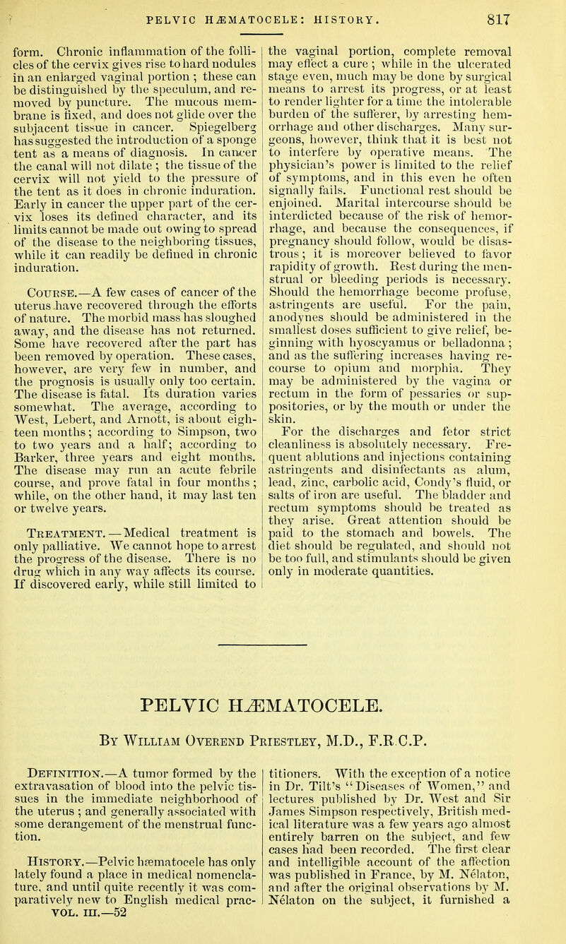 form. Chronic inflammation of the folli- cles of the cervix gives rise to hard nodules in an enlarged vaginal portion ; these can be distinguished by the speculum, and re- moved by puncture. The mucous mem- brane is fixed, and does not glide over the subjacent tissue in cancer. Spiegelberg has suggested the introduction of a sponge tent as a means of diagnosis. In cancer the canal will not dilate ; the tissue of the cervix will not yield to the pressure of the tent as it does in chronic induration. Early in cancer the upper part of the cer- vix loses its defined character, and its limits cannot be made out owing to spread of the disease to the neighboring tissues, while it can readily be defined in chronic induration. Course.—A few cases of cancer of the uterus have recovered through the efforts of nature. The morbid mass has sloughed away, and the disease has not returned. Some have recovered after the part has been removed by operation. These cases, however, are very few in number, and the prognosis is usually only too certain. The disease is fatal. Its duration varies somewhat. The average, according to West, Lebert, and Arnott, is about eigh- teen months; according to Simpson, two to two years and a half; according to Barker, three years and eight months. The disease may run an acute febrile course, and prove fatal in four months; while, on the other hand, it may last ten or twelve years. Treatment. — Medical treatment is only palliative. We cannot hope to arrest the progress of the disease. There is no drug which in any way affects its course. If discovered early, while still limited to the vaginal portion, complete removal may effect a cure ; while in the ulcerated stage even, much may be done by surgical means to arrest its progress, or at least to render lighter for a time the intolerable burden of the sufferer, by arresting hem- orrhage and other discharges. Many sur- geons, however, think that it is best not to interfere by operative means. The physician's power is limited to the relief of symptoms, and in this even he often signally fails. Functional rest should be enjoined. Marital intercourse should be interdicted because of the risk of hemor- rhage, and because the consequences, if pregnancy should follow, would be disas- trous ; it is moreover believed to favor rapidity of growth. Rest during the men- strual or bleeding periods is necessary. Should the hemorrhage become profuse, astringents are useful. For the pain, anodynes should be administered in the smallest doses sufficient to give relief, be- ginning with hyoscyamus or belladonna ; and as the suffering increases having re- course to opium and morphia. They may be administered by the vagina or rectum in the form of pessaries or sup- positories, or by the mouth or under the skin. For the discharges and fetor strict cleanliness is absolutely necessary. Fre- quent ablutions and injections containing astringeuts and disinfectants as alum, lead, zinc, carbolic acid, Condy's fluid, or salts of iron are useful. The bladder and rectum symptoms should be treated as they arise. Great attention should be paid to the stomach and bowels. The diet should be regulated, and should not be too full, and stimulants should be given only in moderate quantities. PELVIC HEMATOCELE. By William Overend Priestley, M.D., F.R.C.P. Definition.—A tumor formed by the extravasation of blood into the pelvic tis- sues in the immediate neighborhood of the uterus ; and generally associated with some derangement of the menstrual func- tion. History.—Pelvic hematocele has only lately found a place in medical nomencla- ture, and until quite recently it was com- paratively new to English medical prac- vol. in.—52 titioners. With the exception of a notice in Dr. Tilt's Diseases of Women, and lectures published by Dr. West and Sir James Simpson respectively, British med- ical literature was a few years ago almost entirely barren on the subject, and few cases had been recorded. The first clear and intelligible account of the affection was published in France, by M. Nelaton, and after the original observations by M. JSelaton on the subject, it furnished a