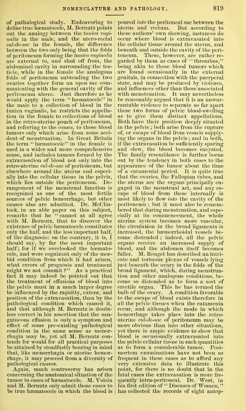 of pathalogical study. Endeavoring to define true hsematocele, M. Bernutz points out the analogy between the tunica vagi- nalis in the male, and the utero-rectal cul-de-sac in the female, the difference between the two only being that the folds of peritoneum forming the tunica vaginalis are external to, and shut off from, the abdominal cavity in surrounding the tes- ticle, while in the female the analogous folds of peritoneum subtending the two ovaries together form an open sac com- municating with the general cavity of the peritoneum above. Just therefore as he would apply the term  hsematocele in the male to a collection of blood in the tunica vaginalis, he restricts the appella- tion in the female to collections of blood in the retro-uterine pouch of peritoneum, and referring to the causes, to those blood tumors only which arise from some acci- dent of menstruation. In Great Britain the term  hsematocele in the female is used in a wider and more comprehensive sense, and includes tumors formed by the extravasation of blood not only into the retro-uterine cul-de-sac of peritoneum, but elsewhere around the uterus and especi- ally into the cellular tissue in the pelvis, which lies outside the peritoneum. De- rangement of the menstrual function is recognized as one of the most fertile sources of pelvic hemorrhage, but other causes also are admitted. Dr. McClin- tock, in an able paper on this subject, remarks that he cannot at all agree with M. Bernutz, that to discover the existence of pelvic hsematocele constitutes only the half, and the less important half, of the diagnosis: on the contrary, it is, I should say, by far the most important half; for if we overlooked the hsemato- cele, and were cognizant only of the mor- bid condition from which it had arisen, what errors of prognosis and treatment might we not commit ? As a practical fact it may indeed be pointed out that the treatment of effusions of blood into the pelvis must in a much larger degree be influenced by the rapidity, extent, and position of the extravasation, than by the pathological condition which caused it, and that although M. Bernutz is doubt- less correct in his assertion that the san- guineous effusion is only a symptom and effect of some pre-existing pathological condition in the same sense as menor- rhagia may be, yet all M. Bernutz con- tends for would for all practical purposes be attained by steadfastly bearing in mind that, like monorrhagia or uterine hemor- rhage, it may proceed from a diversity of pathological causes. Again, much controversy has arisen concerning the anatomical situation of the tumor in cases of hsematocele. M. Voisin and M. Bernutz only admit those cases to be true hsematocele in which the blood is poured into the peritoneal sac between the uterus and rectum. But according to these authors' own showing, instances do occur where blood is extravasated into the cellular tissue around the uterus, and beneath and outside the cavity of the peri- toneum. These, however, are rather re- garded by them as cases of •thrombus, being akin to those blood tumors which are found occasionally in the external genitals, in connection with the puerperal state, and may be produced by violence, and influences other than those associated with menstruation. It may nevertheless be reasonably argued that it is an unwar- rantable violence to separate so far apart these two forms of pelvic blood-swelling as to give them distinct appellations. Both have their position deeply situated in the pelvis ; both arise from the rupture of, or escape of blood from vessels supply- ing the organs in the pelvis; and in both, if the extravasation be sufficiently sparing and slow, the blood becomes encysted. The family resemblance is further borne out by the tendency in both cases to the appearance of the tumor about the time of a catamenial period. It is quite true that the ovaries, the Fallopian tubes, and the uterus are the organs principally en- gaged in the menstrual act, and any es- cape of blood from these internally is most likely to flow into the cavity of the peritoneum ; but it must also be remem- bered that during menstruation, and espe- cially at its commencement, the whole uterine system becomes more vascular, the circulation in the broad ligaments is increased, the hsemorrhoidal vessels be- come distended ; indeed, all the pelvic organs receive an increased supply of blood, and the abdomen itself becomes fuller. M. Rouget has described an intri- cate and tortuous plexus of vessels lying just beneath the ovary in the folds of the broad ligament, which, during menstrua- tion and other analogous conditions, lie- come so distended as to form a sort of erectile organ. This he has termed the bulb of the ovary. A condition favorable to the escape of blood exists therefore in all the pelvic tissues when the catamenia recur, and although the mode in which hemorrhage takes place into the retro- uterine cul-de-sac of peritoneum may be more obvious than into other situations, yet there is ample evidence to show that blood is occasionally extravasated into the pelvic cellular tissue in such quantities as to form a considerable tumor. Post- mortem examinations have not been so frequent in these cases as to afford any very extensive data to illustrate this point, for there is no doubt that in the fatal cases the extravasation is more fre- quently intra-peritoneal. Dr. West, in his first edition of  Diseases of Women, has collected the records of eight autop-