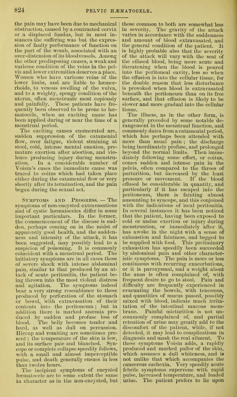 the pain may have been due to mechanical obstruction, caused by a contracted cervix or a displaced fundus, but in most in- stances the suffering was but the expres- sion ol* faulty performance of function on the part of the womb, associated with an over-distension of its bloodvessels. Among the other predisposing causes, a weak and varicose condition of the veins in the pel- vis and lower extremities deserves a place. Women who have varicose veins of the lower limbs, and are liable to haemor- rhoids, to venous swelling of the vulva, and to a weighty, spongy condition of the uterus, often menstruate most copiously and painfully. These patients have fre- quently been observed to be prone to hje- matocele, when an exciting cause has been applied during or near the time of a menstrual period. The exciting causes enumerated are, sudden suppression of the catamenial flow, over fatigue, violent straining at stool, cold, intense mental emotion, pre- mature exertion after abortion, and vio- lence producing injury during menstru- ation. In a considerable number of Voisin's cases the immediate cause was traced to coitus which had taken place either during the catamenial flow or very shortly after its termination, and the pain began during the sexual act. Symptoms and Progress. — The symptoms of non-encysted extravasations and of cystic hematoceles differ in some important particulars. In the former, the commencement of the disease is sud- den, perhaps coming on in the midst of apparently good health, and the sudden- ness and intensity of the attack, it has been suggested, may possibly lead to a suspicion of poisoning. It is commonly coincident with a menstrual period. The initiatory symptoms are in all cases those of severe shock with intense abdominal pain, similar to that produced by an at- tack of acute peritonitis, the patient be- ing thrown into the most violent distress and agitation. The symptoms indeed bear a very strong resemblance to those produced by perforation of the stomach or bowel, with extravasation of their contents into the peritoneum; but in addition there is marked anaemia pro- duced by sudden and profuse loss of blood. The belly becomes tender and hard, as well as dull on percussion. Hiccup and vomiting are sometimes pre- sent ; the temperature of the skin is low, and its surface pale and blanched. Syn- cope or complete collapse speedily follows, with a small and almost imperceptible pulse, and death generally ensues in less than twelve hours. The incipient symptoms of encysted hrematoeele are to some extent the same in character as in the non-encysted, but ; those common to both are somewhat less in severity. The gravity of the attack varies in accordance with the suddenness and amount of blood extravasated, and the general condition of the patient. It is highly probable also that the severity of the attack will vary with the seat of the effused blood, being more acute and threatening when the blood is poured into the peritoneal cavity, less so when the effusion is into the cellular tissue, for the double reason that less disturbance is provoked when blood is extravasated beneath the peritoneum than on its free surface, and that effusion is likely to be slower and more gradual into the cellular tissue. The illness, as in the other form, is generally preceded by some notable de- rangement in the menstrual function, and commonly dates from a catamenial period, which has perhaps been attended with more than usual pain ; the discharge being inordinately profuse, and prolonged beyond the normal limits. Then imme- diately following some effort, or coitus, conies sudden and intense pain in the pelvis, often compared to the throes of parturition, but increased by the least pressure or movement. If the blood effused be considerable in quantity, and particularly if it has escaped into the peritoneum, there is fainting almost amounting to syncope, and this conjoined with the indications of iocal peritonitis. In several instances it has been noticed that the patient, having been exposed to cold or undue exertion or injury during menstruation, or immediately after it, has awoke in the night with a sense of exhaustion and faintness, and begged to be supplied with food. This preliminary exhaustion has speedily been succeeded by abdominal pain and other character- istic symptoms. The pain is more or less continuous with recurring exacerbations, or it is paroxysmal, and a weight about the anus is often complained of, with frequent desire to go to stool. Pain and difficulty are frequently experienced in evacuating the bowels, with tenesmus, and quantities of mucus passed, possibly mixed with blood, indicate much irrita- tation of the intestinal mucous mem- brane. Painful micturition is not un- commonly complained of, and partial retention of urine may greatly add to the discomfort of the patient, while, if not detected, it may lead to complications in diagnosis and mask the real ailment. To these symptoms Voisin adds, a rapidly produced and marked pallor of the skin, which assumes a dull whiteness, and is not unlike that which accompanies the cancerous cachexia. Very speedily acute febrile symptoms supervene with rapid pulse, increased temperature, and loaded urine. The patient prefers to lie upon