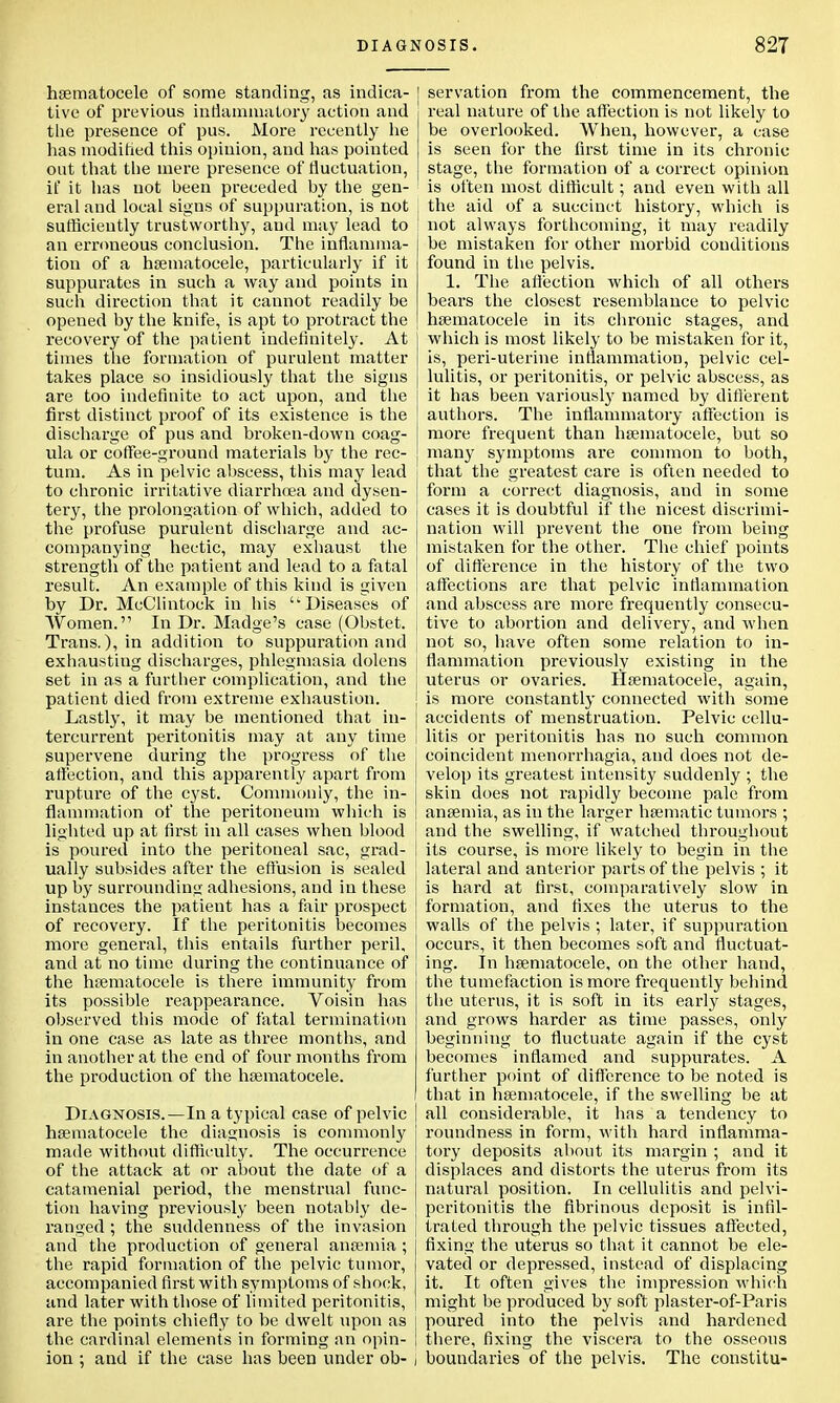 hematocele of some standing, as indica- tive of previous inflammatory action and the presence of pus. More recently he has modified this opinion, and has pointed out that the mere presence of fluctuation, if it has not been preceded by the gen- eral and local signs of suppuration, is not sufficiently trustworthy, and may lead to an erroneous conclusion. The inflamma- tion of a hematocele, particularly if it suppurates in such a way and points in such direction that it cannot readily be opened by the knife, is apt to protract the recovery of the patient indefinitely. At times the formation of purulent matter takes place so insidiously that the signs are too indefinite to act upon, and the first distinct proof of its existence is the discharge of pus and broken-down coag- ula or coffee-ground materials by the rec- tum. As in pelvic abscess, this may lead to chronic irritative diarrhoea and dysen- tery, the prolongation of which, added to the profuse purulent discharge and ac- companying hectic, may exhaust the strength of the patient and lead to a fatal result. An example of this kind is given by Dr. McClintock in his Diseases of j Women.'1 In Dr. Madge's case (Obstet. i Trans.), in addition to suppuration and exhaustiug discharges, phlegmasia dolens set in as a further complication, and the patient died from extreme exhaustion. Lastly, it may be mentioned that in- tercurrent peritonitis may at any time supervene during the progress of the affection, and this apparently apart from rupture of the cyst. Commonly, the in- flammation of the peritoneum which is lighted up at first in all cases when blood is poured into the peritoneal sac, grad- ually subsides after the effusion is sealed up by surrounding adhesions, and in these instances the patient has a fair prospect of recovery. If the peritonitis becomes more general, this entails further peril, and at no time during the continuance of the hematocele is there immunity from its possible reappearance. Voisin has observed this mode of fatal termination in one case as late as three months, and in another at the end of four months from the production of the hematocele. Diagnosis.—In a typical case of pelvic hematocele the diagnosis is commonly made without difficulty. The occurrence of the attack at or about the date of a catamenial period, the menstrual func- tion having previously been notably de- ranged ; the suddenness of the invasion and the production of general anemia ; the rapid formation of the pelvic tumor, accompanied first with symptoms of shock, and later with those of limited peritonitis, are the points chiefly to be dwelt upon as the cardinal elements in forming an opin- ion : and if the case has been under ob- servation from the commencement, the real nature of the affection is not likely to be overlooked. When, however, a case is seen for the first time in its chronic stage, the formation of a correct opinion is often most difficult; and even with all the aid of a succinct history, which is not always forthcoming, it may readily be mistaken for other morbid conditions found in the pelvis. 1. The affection which of all others bears the closest resemblance to pelvic hematocele in its chronic stages, and which is most likely to be mistaken for it, is, peri-uterine inflammation, pelvic cel- lulitis, or peritonitis, or pelvic abscess, as it has been variously named by different authors. The inflammatory affection is more frequent than hematocele, but so many symptoms are common to both, that the greatest care is often needed to form a correct diagnosis, and in some cases it is doubtful if the nicest discrimi- nation will prevent the one from being mistaken for the other. The chief points of difference in the history of the two affections are that pelvic inflammation and abscess are more frequently consecu- tive to abortion and delivery, and when not so, have often some relation to in- flammation previously existing in the uterus or ovaries. Hematocele, again, is more constantly connected with some accidents of menstruation. Pelvic cellu- litis or peritonitis has no such common coincident menorrhagia, and does not de- velop its greatest intensity suddenly ; the skin does not rapidly become pale from anemia, as in the larger hematic tumors ; and the swelling, if watched throughout its course, is more likely to begin in the lateral and anterior parts of the pelvis ; it is hard at first, comparatively slow in formation, and fixes the uterus to the walls of the pelvis ; later, if suppuration occurs, it then becomes soft and fluctuat- ing. In hematocele, on the other hand, the tumefaction is more frequently behind the uterus, it is soft in its early stages, and grows harder as time passes, only beginning to fluctuate again if the cyst becomes inflamed and suppurates. A further point of difference to be noted is that in hematocele, if the swelling be at all considerable, it has a tendency to roundness in form, with hard inflamma- tory deposits about its margin ; and it displaces and distorts the uterus from its natural position. In cellulitis and pelvi- peritonitis the fibrinous deposit is infil- trated through the pelvic tissues affected, fixing the uterus so that it cannot be ele- vated or depressed, instead of displacing it. It often gives the impression which might be produced by soft plaster-of-Paris poured into the pelvis and hardened there, fixing the viscera to the osseous boundaries of the pelvis. The constitu-