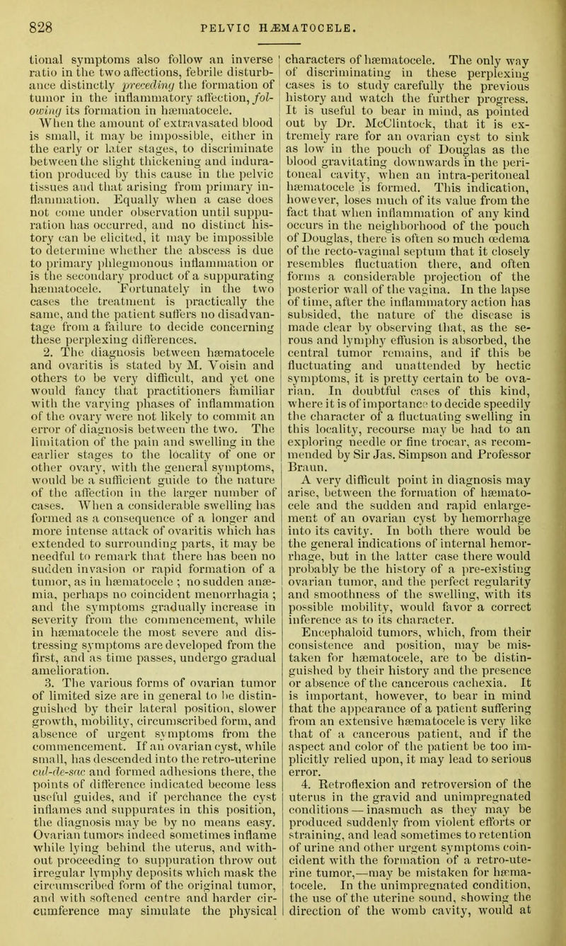 tional symptoms also follow an inverse ratio in the two affections, febrile disturb- ance distinctly preceding the formation of tumor in the inflammatory affection,/oi- owukj its formation in hsematocele. When the amount of extravasated blood is small, it may be impossible, either in the early or later stages, to discriminate between the slight thickening and indura- tion produced by this cause in the pelvic tissues and that arising from primary in- flammation. Equally when a case does not come under observation until suppu- ration has occurred, and no distinct his- tory can be elicited, it may be impossible to determine whether the abscess is due to primary phlegmonous inflammation or is the secondary product of a suppurating hsematocele. Fortunately in the two cases the treatment is practically the same, and the patient suffers no disadvan- tage from a failure to decide concerning these perplexing differences. 2. The diagnosis between hsematocele and ovaritis is stated by M. Voisin and others to be very difficult, and yet one would fancy that practitioners familiar with the varying phases of inflammation of the ovary were not likely to commit an error of diagnosis between the two. The limitation of the pain and swelling in the earlier stages to the locality of one or other ovary, with the general symptoms, would be a sufficient guide to the nature of the affection in the larger number of cases. When a considerable swelling has formed as a consequence of a longer and more intense attack of ovaritis which has extended to surrounding parts, it may be needful to remark that there has been no sudden invasion or rapid formation of a tumor, as in hsematocele ; no sudden anse- mia, perhaps no coincident monorrhagia ; and the symptoms gradually increase in severity from the commencement, while in hsematocele the most severe and dis- tressing symptoms are developed from the first, and as time passes, undergo gradual amelioration. 3. The various forms of ovarian tumor of limited size are in general to he distin- guished by their lateral position, slower growth, mobility, circumscribed form, and absence of urgent symptoms from the commencement. If an ovarian cyst, while small, has descended into the retro-uterine cul-de-sac and formed adhesions there, the points of difference indicated become less useful guides, and if perchance the cyst inflames and suppurates in this position, the diagnosis may be by no means easy. Ovarian tumors indeed sometimes inflame while lying behind the uterus, and with- out proceeding to suppuration throw out irregular lymphy deposits which mask the circumscribed form of the original tumor, and with softened centre and harder cir- cumference may simulate the physical characters of hsematocele. The only way of discriminating in these perplexing cases is to study carefully the previous history and watch the further progress. It is useful to bear in mind, as pointed out by Dr. McClintock, that it is ex- tremely rare for an ovarian cyst to sink as low in the pouch of Douglas as the blood gravitating downwards in the peri- toneal cavity, when an intra-peritoneal hsematocele is formed. This indication, however, loses much of its value from the fact that when inflammation of any kind occurs in the neighborhood of the pouch of Douglas, there is often so much oedema of the recto-vaginal septum that it closely resembles fluctuation there, and often forms a considerable projection of the posterior wall of the vagina. In the lapse of time, after the inflammatory action has subsided, the nature of the disease is made clear by observing that, as the se- rous and lymphy effusion is absorbed, the central tumor remains, and if this be fluctuating and unattended by hectic symptoms, it is pretty certain to be ova- rian. In doubtful cases of this kind, where it is of importance to decide speedily the character of a fluctuating swelling in this locality, recourse may be had to an exploring needle or fine trocar, as recom- mended by Sir Jas. Simpson and Professor Braun. A very difficult point in diagnosis may arise, between the formation of hsemato- cele and the sudden and rapid enlarge- ment of an ovarian cyst by hemorrhage into its cavity. In both there would be the general indications of internal hemor- rhage, but in the latter case there would probably be the history of a pre-existing ovarian tumor, and the perfect regularity and smoothness of the swelling, with its possible mobility, would favor a correct inference as to its character. Encephaloid tumors, which, from their consistence and position, may be mis- taken for hsematocele, are to be distin- guished by their history and the presence or absence of the cancerous cachexia. It is important, however, to bear in mind that the appearance of a patient suffering from an extensive hsematocele is very like that of a cancerous patient, and if the aspect and color of the patient be too im- plicitly relied upon, it may lead to serious error. 4. Retroflexion and retroversion of the uterus in the gravid and unimpregnated conditions — inasmuch as they may be produced suddenly from violent efforts or straining, and lead sometimes to retention of urine and other urgent symptoms coin- cident with the formation of a retro-ute- rine tumor,—may be mistaken for hsema- tocele. In the unimpregnated condition, the use of the uterine sound, showing the direction of the womb cavity, would at