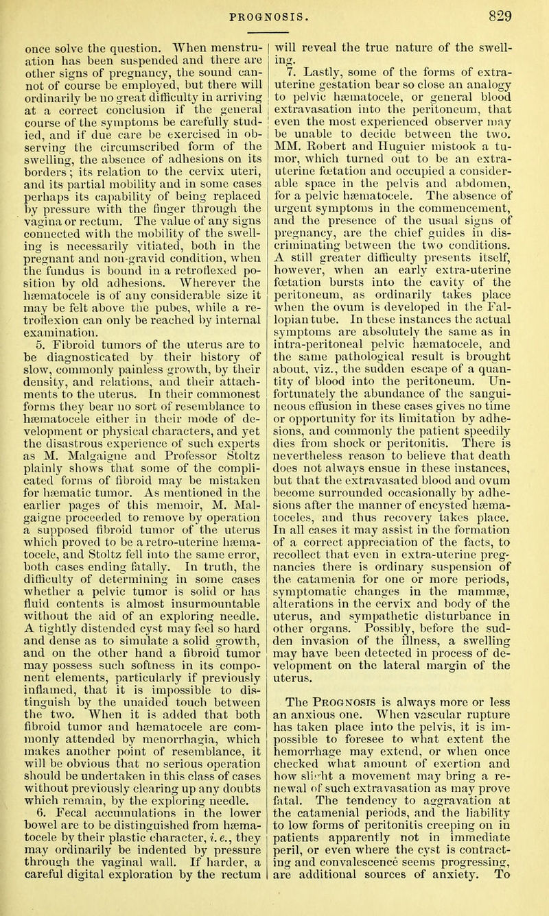 once solve the question. When menstru- ation has been suspended and there are other signs of pregnancy, the sound can- not of course be employed, but there will ordinarily be no great difficulty in arriving at a correct conclusion if the general j course of the symptoms be carefully stud- ied, and if due care be exercised in ob- serving the circumscribed form of the swelling, the absence of adhesions on its borders; its relation to the cervix uteri, and its partial mobility and in some cases perhaps its capability of being replaced by pressure with the finger through the vagina or rectum. The value of any signs connected with the mobility of the swell- ing is necessarily vitiated, both in the pregnant and non-gravid condition, when the fundus is bound in a retroflexed po- sition by old adhesions. Wherever the hsematocele is of any considerable size it may be felt above the pubes, while a re- troflexion can only be reached by internal examination. 5. Fibroid tumors of the uterus are to be diagnosticated by their history of slow, commonly painless growth, by their density, and relations, and their attach- ments to the uterus. In their commonest forms they bear no sort of resemblance to hsematocele either in their mode of de- velopment or physical characters, and yet the disastrous experience of such experts as M. Malgaigne and Professor Stoltz plainly shows that some of the compli- cated forms of fibroid may be mistaken for hsematic tumor. As mentioned in the earlier pages of this memoir, M. Mal- gaigne proceeded to remove by operation a supposed fibroid tumor of the uterus which proved to be a retro-uterine hsema- tocele, and Stoltz fell into the same error, both cases ending fatally. In truth, the difficulty of determining in some cases whether a pelvic tumor is solid or has fluid contents is almost insurmountable without the aid of an exploring needle. A tightly distended cyst may feel so hard and dense as to simulate a solid growth, and on the other hand a fibroid tumor may possess such softness in its compo- nent elements, particularly if previously inflamed, that it is impossible to dis- tinguish by the unaided touch between the two. When it is added that both fibroid tumor and hsematocele are com- monly attended by menorrhagia, which makes another point of resemblance, it will be obvious that no serious operation should be undertaken in this class of cases without previously clearing up any doubts which remain, by the exploring needle. 6. Fecal accumulations in the lower bowel are to be distinguished from hsema- tocele by their plastic character, i. e., they may ordinariry be indented by pressure through the vaginal wall. If harder, a careful digital exploration by the rectum will reveal the true nature of the swell- ing. 7. Lastly, some of the forms of extra- uterine gestation bear so close an analogy to pelvic hsematocele, or general blood extravasation into the peritoneum, that even the most experienced observer may be unable to decide between the two. MM. Robert and Huguier mistook a tu- mor, which turned out to be an extra- uterine fetation and occupied a consider- able space in the pelvis and abdomen, for a pelvic hsematocele. The absence of urgent symptoms in the commencement, and the presence of the usual signs of pregnancy, are the chief guides in dis- criminating between the two conditions. A still greater difficulty presents itself, however, when an early extra-uterine fetation bursts into the cavity of the peritoneum, as ordinarily takes place when the ovum is developed in the Fal- lopian tube. In these instances the actual symptoms are absolutely the same as in intra-peritoneal pelvic hsematocele, and the same pathological result is brought about, viz., the sudden escape of a quan- tity of blood into the pexntoneum. Un- fortunately the abundance of the sangui- neous effusion in these cases gives no time or opportunity for its limitation by adhe- sions, and commonly the patient speedily dies from shock or peritonitis. There is nevertheless reason to believe that death does not always ensue in these instances, but that the extravasated blood and ovum become surrounded occasionally by adhe- sions after the manner of encysted hema- toceles, and thus recovery takes place. In all cases it may assist in the formation of a correct appreciation of the facts, to recollect that even in extra-uterine preg- nancies there is ordinary suspension of the. catamenia for one or more periods, symptomatic changes in the mammse, alterations in the cervix and body of the uterus, and sympathetic disturbance in other organs. Possibly, before the sud- den invasion of the illness, a swelling may have been detected in process of de- velopment on the lateral margin of the uterus. The Prognosis is always more or less an anxious one. When vascular rupture has taken place into the pelvis, it is im- possible to foresee to what extent the hemorrhage may extend, or when once checked what amount of exertion and how slight a movement may bring a re- newal of such extravasation as may prove fatal. The tendency to aggravation at the catamenial periods, and the liability to low forms of peritonitis creeping on in patients apparently not in immediate peril, or even where the cyst is contract- ing and convalescence seems progressing, are additional sources of anxiety. To