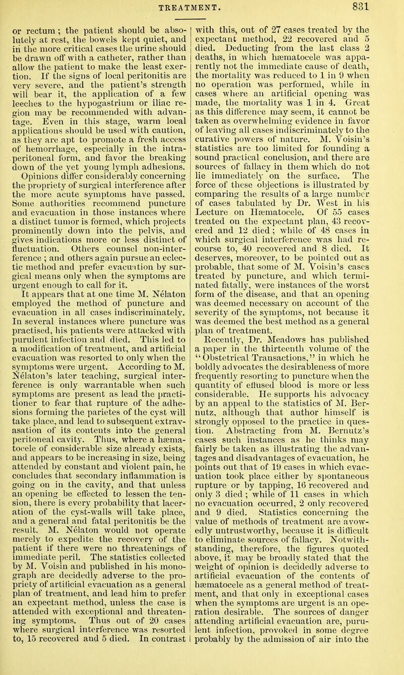 or rectum ; the patient should be abso- lutely at rest, the bowels kept quiet, and in the more critical cases the urine should be drawn off with a catheter, rather than allow the patient to make the least exer- tion. If tlie signs of local peritonitis are very severe, and the patient's strength will bear it, the application of a Few leeches to the hypogastrium or iliac re- gion may be recommended with advan- tage. Even in this stage, warm local applications should be used with caution, as they are apt to promote a fresh access of hemorrhage, especially in the intra- peritoneal form, and favor the breaking down of the yet young lymph adhesions. Opinions differ considerably concerning the propriety of surgical interference after the more acute symptoms have passed. Some authorities recommend puncture and evacuation in those instances where a distinct tumor is formed, which projects prominently down into the pelvis, and gives indications more or less distinct of fluctuation. Others counsel non-inter- ference ; and others again pursue an eclec- tic method and prefer evacuation by sur- gical means only when the symptoms are urgent enough to call for it. It appears that at one time M. Nekton employed the method of puncture and evacuation in all cases indiscriminately. In several instances where puncture was practised, his patients were attacked with purulent infection and died. This led to a modification of treatment, and artificial evacuation was resorted to only when the symptoms were urgent. According to M. Nelaton's later teaching, surgical inter- ference is only warrantable when such symptoms are present as lead the practi- tioner to fear that rupture of the adhe- sions forming the parietes of the cyst will take place, and lead to subsequent extrav- asation of its contents into the general peritoneal cavity. Thus, where a hema- tocele of considerable size already exists, and appears to be increasing in size, being attended by constant and violent pain, he concludes that secondary inflammation is going on in the cavity, and that unless an opening be effected to lessen the ten- sion, there is every probability that lacer- ation of the cyst-walls will take place, and a general and fatal peritonitis be the result. M. Nelaton would not operate ! merely to expedite the recovery of the I patient if there were no threatenings of immediate peril. The statistics collected by M. Voisin and published in his mono- graph are decidedly adverse to the pro- priety of artificial evacuation as a general i plan of treatment, and lead him to prefer j an expectant method, unless the case is attended with exceptional and threaten- ing symptoms. Thus out of 20 cases where surgical interference was resorted I to, 15 recovered and 5 died. In contrast I with this, out of 27 cases treated by the expectant method, 22 recovered and 5 died. Deducting from the last class 2 deaths, in which hematocele was appa- rently not the immediate cause of death, the mortality was reduced to 1 in 9 when no operation was performed, while in cases where an artificial opening was made, the mortality was 1 in 4. Great as this difference may seem, it cannot be taken as overwhelming evidence in favor of leaving all cases indiscriminately to the curative powers of nature. M. Voisin's statistics are too limited for founding a sound practical conclusion, and there are sources of fallacy in them which do not lie immediately on the surface. The force of these objections is illustrated by comparing the results of a large number of cases tabulated by Dr. West in his Lectui'e on Hematocele. Of 55 cases treated on the expectant plan, 43 recov- ered and 12 died ; while of 48 cases in which surgical interference was had re- course to, 40 recovered and 8 died. It deserves, moreover, to be pointed out as probable, that some of M. Voisin's cases treated by puncture, and which termi- nated fatally, were instances of the worst form of the disease, and that an opening was deemed necessary on account of the severity of the symptoms, not because it was deemed the best method as a general plan of treatment. Recently, Dr. Meadows has published a paper in the thirteenth volume of the Obstetrical Transactions, in which he boldly advocates the desirableness of more frequently resorting to puncture when the quantity of eliused blood is more or less considerable. He supports his advocacy by an appeal to the statistics of M. Ber- nutz, although that author himself is strongly opposed to the practice in ques- tion. Abstracting from M. Bernutz's cases such instances as he thinks may fairly be taken as illustrating the advan- tages and disadvantages of evacuation, he points out that of 19 cases in which evac- uation took place either by spontaneous rupture or by tapping, 16 recovered and only 3 died ; while of 11 cases in which no evacuation occurred, 2 only recovered and 9 died. Statistics concerning the value of methods of treatment are avow- edly untrustworthy, because it is difficult to eliminate sources of fallacy. Notwith- standing, therefore, the figures quoted above, it may be broadly stated that the weight of opinion is decidedly adverse to artificial evacuation of the contents of hematocele as a general method of treat- ment, and that only in exceptional cases when the symptoms are urgent is an ope- ration desirable. The sources of danger attending artificial evacuation are, puru- lent infection, provoked in some degree probably by the admission of air into the