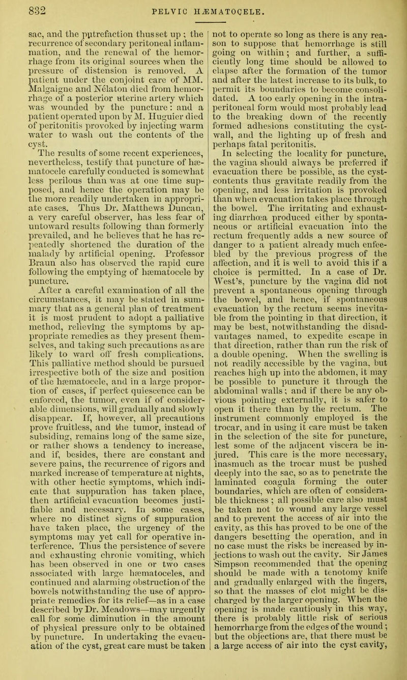 sac, and the putrefaction thus set up ; the recurrence of secondary peritoneal inflam- mation, and the renewal of the hemor- rhage from its original sources when the pressure of distension is removed. A patient under the conjoint care of MM. Malgaigne and Nelaton died from hemor- rhage of a posterior uterine artery which was wounded hy the puncture : and a patient operated upon hy M. Huguier died of peritonitis provoked hy injecting warm •water to wash out the contents of the cyst. The results of some recent experiences, nevertheless, testify that puncture of he- matocele carefully conducted is somewhat less perilous than was at one time sup- posed, and hence the operation may he the more readily undertaken in appropri- ate cases. Thus Dr. Matthews Duncan, a very careful observer, has less fear of untoward results following than formerly prevailed, and he believes that he has re- peatedly shortened the duration of the malady hy artificial opening. Professor Braun also has observed the rapid cure following the emptying of hematocele by puncture. After a careful examination of all the circumstances, it may be slated in sum- mary that as a general plan of treatment it is most prudent to adopt a palliative method, relieving the symptoms by ap- propriate remedies as they present them- selves, and taking such precautions as are likely to ward off fresh complications. This palliative method should he pursued irrespective both of the size and position of the hematocele, and in a large propor- tion of cases, if perfect quiescence can be enforced, the tumor, even if of consider- able dimensions, will gradually and slowly disappear. If, however, all precautions prove fruitless, and the tumor, instead of subsiding, remains long of the same size, or rather shows a tendency to increase, and if, besides, there are constant and severe pains, the recurrence of rigors and marked increase of temperature at nights, with other hectic symptoms, which indi- cate that suppuration has taken place, then artificial evacuation becomes justi- fiable and necessary. In some cases, where no distinct signs of suppuration have taken place, the urgency of the symptoms may yet call for operative in- terference. Thus the persistence of severe and exhausting chronic vomiting, which has been observed in one or two cases associated with large hematoceles, and continued and alarming ohstruction of the bowels notwithstanding the use of appro- priate remedies for its relief—as in a case described by Dr. Meadows—may urgently call for some diminution in the amount of physical pressure only to be obtained by puncture. In undertaking the evacu- ation of the cyst, great care must be taken not to operate so long as there is any rea- son to suppose that hemorrhage is still going on within; and further, a suffi- ciently long time should be allowed to elapse after the formation of the tumor and after the latest increase to its bulk, to permit its boundaries to become consoli- dated. A too early opening in the intra- peritoneal form would most probably lead to the breaking down of the recently formed adhesions constituting the cyst- wall, and the lighting up of fresh and perhaps fatal peritonitis. In selecting the locality for puncture, the vagina should always be preferred if evacuation there be possible, as the cyst- contents thus gravitate readily from the opening, and less irritation is provoked than when evacuation takes place through the bowel. The irritating and exhaust- ing diarrhoea produced either by sponta- neous or artificial evacuation into the rectum frequently adds a new source of danger to a patient already much enfee- bled by the previous progress of the, affection, and it is well to avoid this if a choice is permitted. In a case of Dr. West's, puncture by the vagina did not prevent a spontaneous opening through the bowel, and hence, if spontaneous evacuation by the rectum seems inevita- ble from the pointing in that direction, it may be best, notwithstanding the disad- vantages named, to expedite escape in that direction, rather than run the risk of a double opening. When the swelling is not readily accessible by the vagina, but reaches high up into the abdomen, it may be possible to puncture it through the abdominal walls; and if there he any ob- vious pointing externally, it is safer to open it there than by the rectum. The instrument commonly employed is the trocar, and in using it care must be taken in the selection of the site for puncture, lest some of the adjacent viscera be in- jured. This care is' the more necessary, inasmuch as the trocar must be pushed deeply into the sac, so as to penetrate the laminated coagula forming the outer boundaries, which are often of considera- ble thickness ; all possible care also must be taken not to wound any large vessel and to prevent the access of air into the cavity, as this has proved to be one of the dangers besetting the operation, and in no case must the risks be increased hy in- jections to wash out the ca vity. Sir James Simpson recommended that the opening should be made with a tenotomy knife and gradually enlarged with the fingers, so that the masses of clot might be dis- charged by the larger opening. When the opening is made cautiously in this way, there is probably little risk of serious hemorrharge from the ed ges of the wound ; but the objections are, that there must be a large access of air into the cyst cavity,