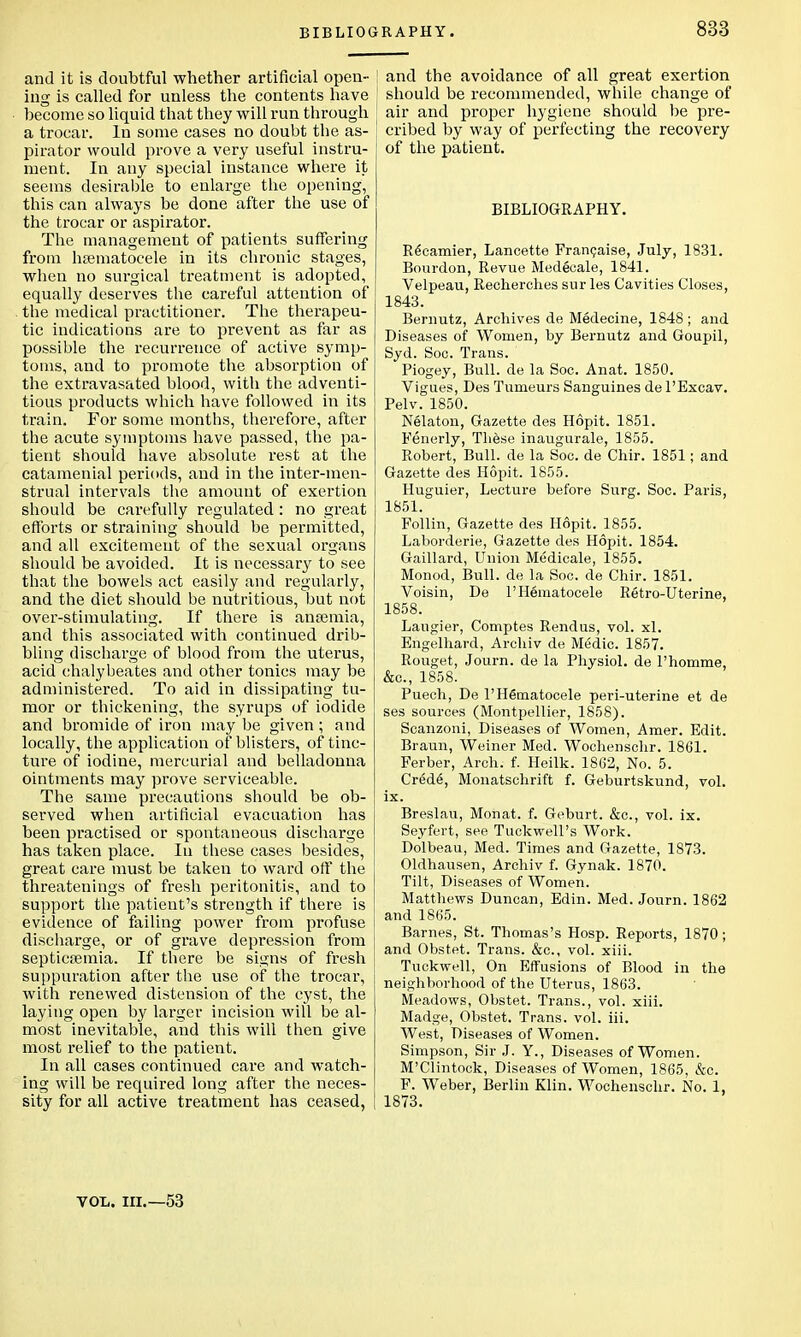 and it is doubtful whether artificial open- ing is called for unless the contents have become so liquid that they will run through a trocar. In some cases no doubt the as- pirator would prove a very useful instru- ment. In any special instance where it seems desirable to enlarge the opening, this can always be done after the use of the trocar or aspirator. The management of patients suffering from hematocele in its chronic stages, when no surgical treatment is adopted, equally deserves the careful attention of the medical practitioner. The therapeu- tic indications are to prevent as far as possible the recurrence of active symp- toms, and to promote the absorption of the extravasated blood, with the adventi- tious products which have followed in its train. For some months, therefore, after the acute symptoms have passed, the pa- tient should have absolute rest at the catamenial periods, and in the inter-men- strual intervals the amount of exertion should be carefully regulated: no great efforts or straining should be permitted, and all excitement of the sexual organs should be avoided. It is necessary to see that the bowels act easily and regularly, and the diet should be nutritious, but not over-stimulating. If there is anaemia, and this associated with continued drib- bling discharge of blood from the uterus, acid chalybeates and other tonics may be administered. To aid in dissipating tu- mor or thickening, the syrups of iodide and bromide of iron may be given ; and locally, the application of blisters, of tinc- ture of iodine, mercurial and belladonna ointments may prove serviceable. The same precautions should be ob- served when artificial evacuation has been practised or spontaneous discharge has taken place. In these cases besides, great care must be taken to ward off the threatenings of fresh peritonitis, and to support the patient's strength if there is evidence of failing power from profuse discharge, or of grave depression from septicaemia. If there be signs of fresh suppuration after the use of the trocar, with renewed distension of the cyst, the laying open by larger incision will be al- most inevitable, and this will then give most relief to the patient. In all cases continued care and watch- ing will be required long after the neces- sity for all active treatment has ceased, and the avoidance of all great exertion should be recommended, while change of j air and proper hygiene should be pre- cribed by way of perfecting the recovery of the patient. BIBLIOGRAPHY. Re'camier, Lancette Fran9aise, July, 1831. Bourdon, Revue Medecale, 1841. Velpeau, Recherches sur les Cavities Closes, 1843. Bernutz, Archives de Medecine, 1848 ; and Diseases of Women, by Bernutz and Goupil, Syd. Soo. Trans. Piogey, Bull, de la Soc. Anat. 1850. Vigues, Des Tunieurs Sanguines de l'Excav. Pelv. 1850. Nelaton, Gazette des Hopit. 1851. Fenerly, These inaugurale, 1855. Robert, Bull, de la Soc. de Chir. 1851; and Gazette des Hopit. 1855. Huguier, Lecture before Surg. Soc. Paris, 1851. Follin, Gazette des Hopit. 1855. Laborderie, Gazette des Hopit. 1854. Gaillard, Union Medicale, 1855. Monod, Bull, de la Soc. de Chir. 1851. Voisin, De l'Heraatocele Retro-Uterine, 1858. Laugier, Comptes Rendus, vol. xl. Engelhard, Archiv de Medic. 1857. Rouget, Journ. de la Physiol, de l'homme, &c, 1858. Puech, De l'HSmatocele peri-uterine et de ses sources (Montpellier, 1858). Scanzoni, Diseases of Women, Amer. Edit. Braun, Weiner Med. Wochenschr. 1861. Ferber, Arch. f. Heilk. 1862, No. 5. Cred6, Monatschrift f. Geburtskund, vol. ix. Breslau, Mohat. f. Geburt. &c, vol. ix. Seyfert, see Tuckwell's Work. Dolbeau, Med. Times and Gazette, 1873. Oldhausen, Archiv f. Gynak. 1870. Tilt, Diseases of Women. Matthews Duncan, Edin. Med. Journ. 1862 and 1865. Barnes, St. Thomas's Hosp. Reports, 1870; and Obstet. Trans. &c, vol. xiii. Tuckwell, On Effusions of Blood in the neighborhood of the Uterus, 1863. Meadows, Obstet. Trans., vol. xiii. Madge, Obstet. Trans, vol. iii. West, Diseases of Women. Simpson, Sir J. Y., Diseases of Women. M'Clintock, Diseases of Women, 1865, &c. F. Weber, Berlin Klin. Wochenschr. No. 1, 1873. VOL. III.—53