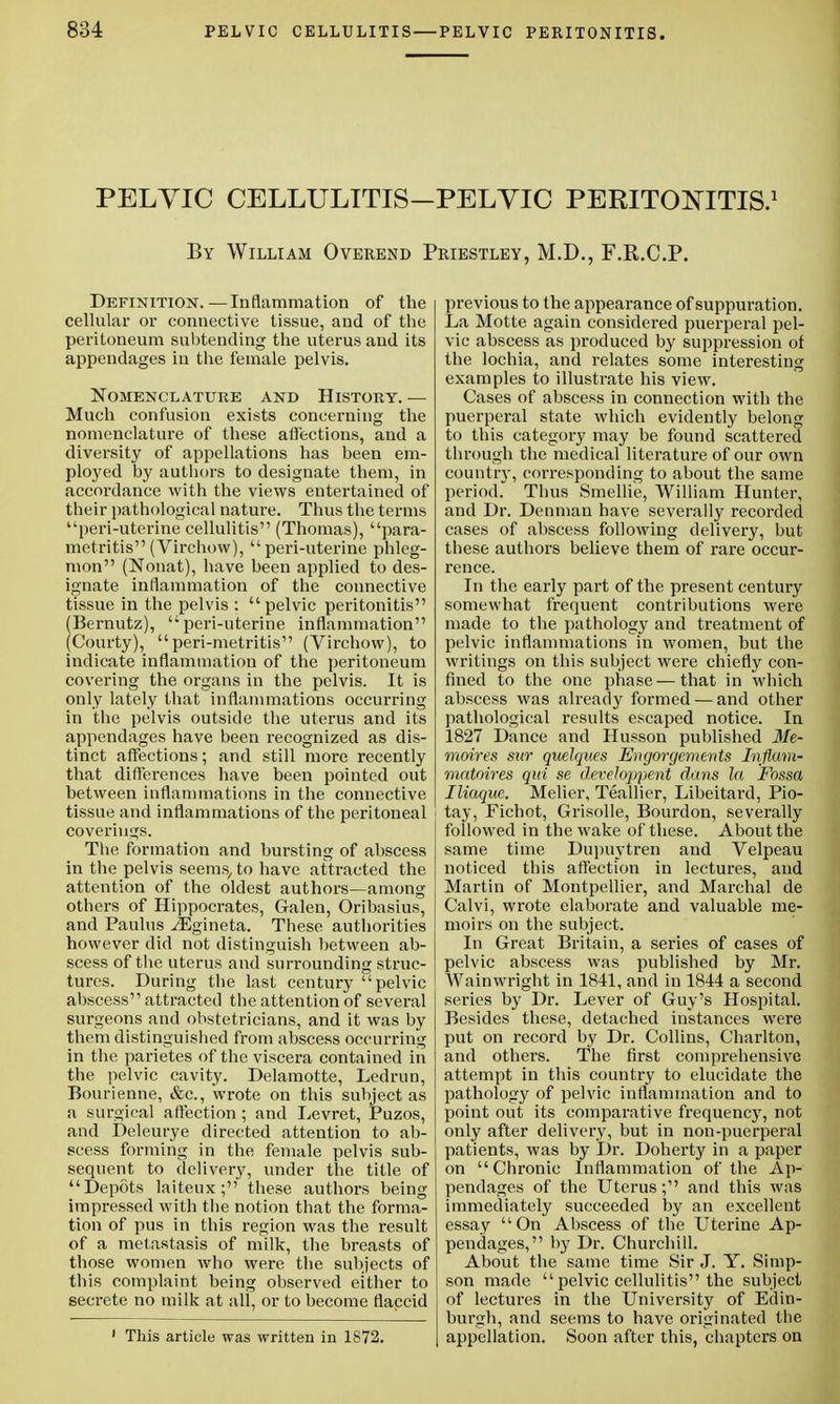 PELYIC CELLULITIS-PELVIC PERITONITIS.1 By William Overend Priestley, M.D., F.R.C.P. Definition.—Inflammation of the cellular or connective tissue, and of the peritoneum subtending the uterus and its appendages in the female pelvis. Nomenclature and History. — Much confusion exists concerning the nomenclature of these affections, and a diversity of appellations has been em- ployed by authors to designate them, in accordance with the views entertained of their pathological nature. Thus the terms peri-uterine cellulitis (Thomas), para- metritis (Virchow), peri-uterine phleg- mon (Nonat), have been applied to des- ignate inflammation of the connective tissue in the pelvis :  pelvic peritonitis (Bernutz), peri-uterine inflammation (Courty), peri-metritis (Virchow), to indicate inflammation of the peritoneum covering the organs in the pelvis. It is only lately that inflammations occurring in the pelvis outside the uterus and its appendages have been recognized as dis- tinct affections; and still more recently that differences have been pointed out between inflammations in the connective tissue and inflammations of the peritoneal coverings. The formation and bursting of abscess in the pelvis seems,, to have attracted the attention of the oldest authors—among others of Hippocrates, Galen, Oribasius, and Paulus iEgineta. These authorities however did not distinguish between ab- scess of the uterus and surrounding struc- tures. During the last century pelvic abscess attracted the attention of several surgeons and obstetricians, and it was by them distinguished from abscess occurring in the parietes of the viscera contained in the pelvic cavity. Delamotte, Ledrun, Bourienne, &c, wrote on this subject as a surgical affection ; and Levret, Puzos, and Deleurye directed attention to ab- scess forming in the female pelvis sub- sequent to delivery, under the title of Depots laiteux; these authors being impressed with the notion that the forma- tion of pus in this region was the result of a metastasis of milk, the breasts of those women who were the subjects of this complaint being observed either to secrete no milk at all, or to become flaccid This article was written in 1872. previous to the appearance of suppuration. La Motte again considered puerperal pel- vic abscess as produced by suppression of the lochia, and relates some interesting examples to illustrate his view. Cases of abscess in connection with the puerperal state which evidently belong to this category may be found scattered through the medical literature of our own country, corresponding to about the same period. Thus Smellie, William Hunter, and Dr. Denman have severally recorded cases of abscess following delivery, but these authors believe them of rare occur- rence. In the early part of the present century somewhat frequent contributions were made to the pathology and treatment of pelvic inflammations in women, but the writings on this subject were chiefly con- fined to the one phase—that in which abscess was already formed — and other pathological results escaped notice. In 1827 Dance and Husson published Me- moires sur quelques Engorgements Inflam- matoires qui se development dans la Fossa IUaque. Melier, Teallier, Libeitard, Pio- i tay, Fichot, Grisolle, Bourdon, severally followed in the wake of these. About the same time Dupuytren and Velpeau noticed this affection in lectures, and Martin of Montpellier, and Marchal de Calvi, wrote elaborate and valuable me- moirs on the subject. In Great Britain, a series of cases of pelvic abscess was published by Mr. Wainwright in 1841, and in 1844 a second series by Dr. Lever of Guy's Hospital. Besides these, detached instances were put on record by Dr. Collins, Charlton, and others. The first comprehensive attempt in this country to elucidate the pathology of pelvic inflammation and to point out its comparative frequency, not only after delivery, but in non-puerperal patients, was by Dr. Doherty in a paper on Chronic Inflammation of the Ap- pendages of the Uterus; and this was immediately succeeded by an excellent essay On Abscess of the Uterine Ap- pendages, by Dr. Churchill. About the same time Sir J. Y. Simp- son made  pelvic cellulitis the subject of lectures in the University of Edin- burgh, and seems to have originated the appellation. Soon after this, chapters on