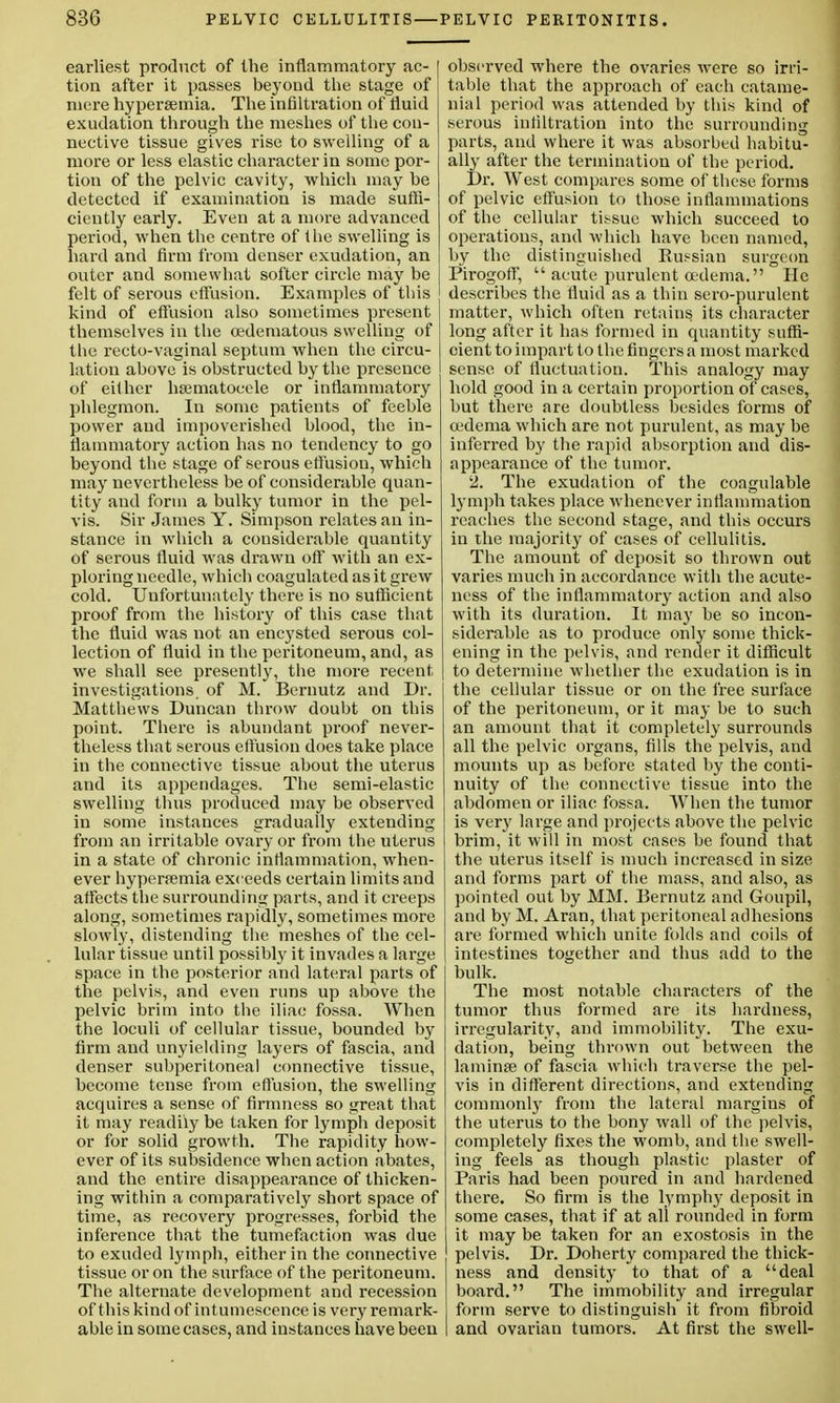 earliest product of the inflammatory ac- I tion after it passes beyond the stage of mere hypersemia. The infiltration of fluid exudation through the meshes of the con- nective tissue gives rise to swelling of a more or less elastic character in some por- tion of the pelvic cavity, which may he detected if examination is made suffi- ciently early. Even at a more advanced period, when the centre of the swelling is hard and firm from denser exudation, an outer and somewhat softer circle may be felt of serous effusion. Examples of this kind of effusion also sometimes present themselves in the (edematous swelling of the recto-vaginal septum when the circu- lation above is obstructed by the presence of either hsematocele or inflammatory phlegmon. In some patients of feeble power and impoverished blood, the in- flammatory action has no tendency to go beyond the stage of serous etfusiou, which may nevertheless be of considerable quan- tity and form a bulky tumor in the pel- vis. Sir James Y. Simpson relates an in- stance in which a considerable quantity of serous fluid was drawn off with an ex- ploring needle, which coagulated as it grew cold. Unfortunately there is no sufficient proof from the history of this case that the fluid was not an encysted serous col- lection of fluid in the peritoneum, and, as we shall see presently, the more recent- investigations of M. Bernutz and Dr. Matthews Duncan throw doubt on this point. There is abundant proof never- theless that serous effusion does take place in the connective tissue about the uterus and its appendages. The semi-elastic swelling thus produced may be observed in some instances gradually extending from an irritable ovary or from the uterus in a state of chronic inflammation, when- ever hyperemia exceeds certain limits and affects the surrounding parts, and it creeps along, sometimes rapidly, sometimes more slowly, distending the meshes of the cel- lular tissue until possibly it invades a large space in the posterior and lateral parts of the pelvis, and even runs up above the pelvic brim into the iliac fossa. When the loculi of cellular tissue, bounded by firm and unyielding layers of fascia, and denser subperitoneal connective tissue, become tense from effusion, the swelling acquires a sense of firmness so great that it may readily be taken for lymph deposit or for solid growth. The rapidity how- ever of its subsidence when action abates, and the entire disappearance of thicken- ing within a comparatively short space of time, as recovery progresses, forbid the inference that the tumefaction was due to exuded lymph, either in the connective tissue or on the surface of the peritoneum. The alternate development and recession of this kind of intumescence is very remark- able in some cases, and instances have been observed where the ovaries were so irri- table that the approach of each catame- nial period was attended by this kind of serous infiltration into the surrounding parts, and where it was absorbed habitu- ally after the termination of the period. Dr. West compares some of these forms of pelvic effusion to those inflammations of the cellular tissue which succeed to operations, and which have been named, by the distinguished Eu^sian surgeon Pirogoff,  acute purulent oedema. He describes the fluid as a thin sero-purulent matter, which often retains its character long after it has formed in quantity suffi- cient to impart to the fingers a most marked sense of fluctuation. This analogy may hold good in a certain proportion of cases, but there are doubtless besides forms of cedema which are not purulent, as may be inferred by the rapid absorption and dis- appearance of the tumor. 2. The exudation of the coagulable lymph takes place whenever inflammation reaches the second stage, and this occurs in the majority of cases of cellulitis. The amount of deposit so thrown out varies much in accordance with the acute- ness of the inflammatory action and also with its duration. It may be so incon- siderable as to produce only some thick- ening in the pelvis, and render it difficult to determine whether the exudation is in the cellular tissue or on the free surface of the peritoneum, or it may be to such an amount that it completely surrounds all the pelvic organs, fills the pelvis, and mounts up as before stated by the conti- nuity of the connective tissue into the abdomen or iliac fossa. When the tumor is very large and projects above the pelvic brim, it will in most cases be found that the uterus itself is much increased in size and forms part of the mass, and also, as pointed out by MM. Bernutz and Goupil, and by M. Aran, that peritoneal adhesions are formed which unite folds and coils of intestines together and thus add to the bulk. The most notable characters of the tumor thus formed are its hardness, irregularity, and immobility. The exu- dation, being thrown out between the lamina? of fascia which traverse the pel- vis in different directions, and extending commonly from the lateral margins of the uterus to the bony wall of the pelvis, completely fixes the womb, and the swell- ing feels as though plastic plaster of Paris had been poured in and hardened there. So firm is the lymphy deposit in some cases, that if at all rounded in form it may be taken for an exostosis in the pelvis. Dr. Doherty compared the thick- ness and density to that of a deal board. The immobility and irregular form serve to distinguish it from fibroid and ovarian tumors. At first the swell-