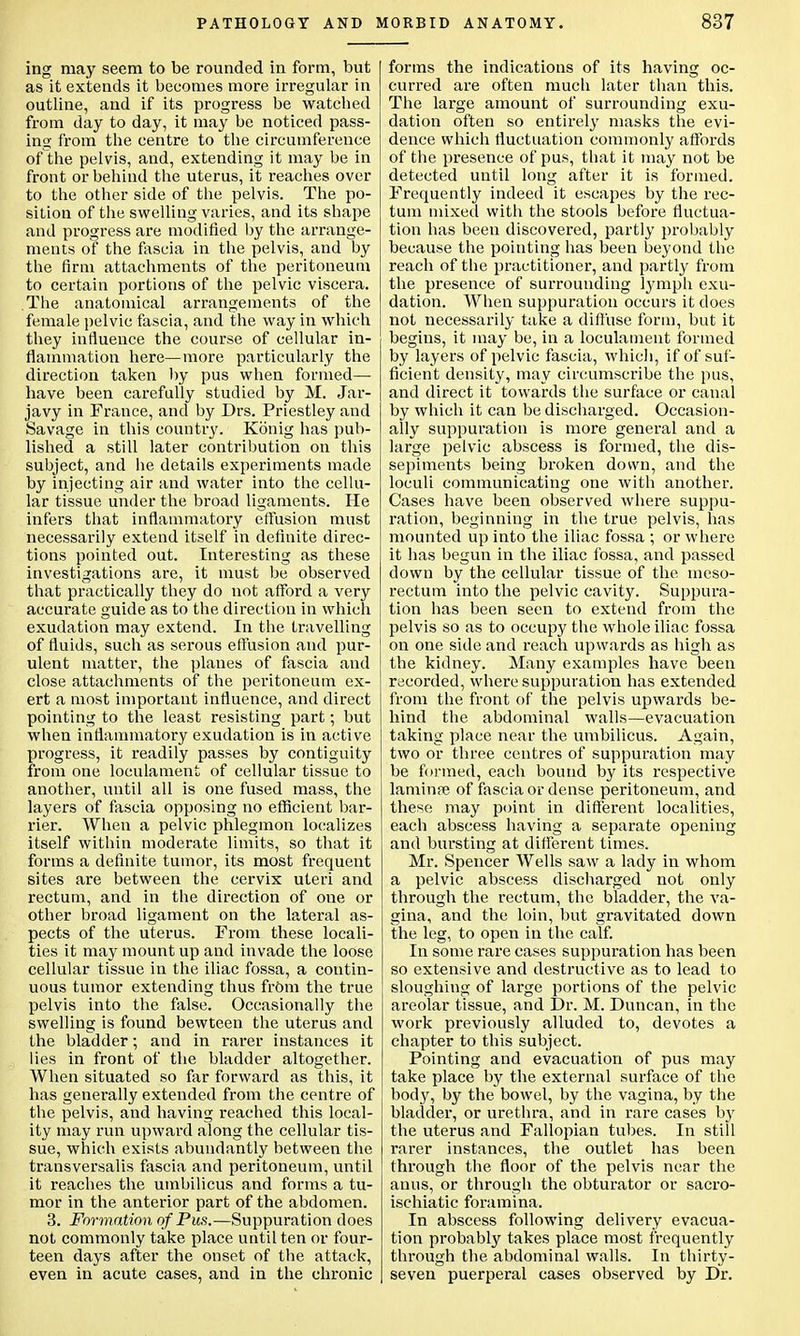 ing may seem to be rounded in form, but as it extends it becomes more irregular in outline, and if its progress be watched from day to day, it may be noticed pass- ing from the centre to the circumference ofthe pelvis, and, extending it may be in front or behind the uterus, it reaches over to the other side of the pelvis. The po- sition of the swelling varies, and its shape and progress are modified by the arrange- ments of the fascia in the pelvis, and by the firm attachments of the peritoneum to certain portions of the pelvic viscera. The anatomical arrangements of the female pelvic fascia, and the way in which they influence the course of cellular in- flammation here—more particularly the direction taken by pus when formed— have been carefully studied by M. Jar- javy in France, and by Drs. Priestley and Savage in this country. Konig has pub- lished a still later contribution on this subject, and he details experiments made by injecting air and water into the cellu- lar tissue under the broad ligaments. He infers that inflammatory effusion must necessarily extend itself in definite direc- tions pointed out. Interesting as these investigations are, it must be observed that practically they do not afford a very accurate guide as to the direction in which exudation may extend. In the travelling of fluids, such as serous effusion and pur- ulent matter, the planes of fascia and close attachments of the peritoneum ex- ert a most important influence, and direct pointing to the least resisting part; but when inflammatory exudation is in active progress, it readily passes by contiguity from one loculament of cellular tissue to another, until all is one fused mass, the layers of fascia opposing no efficient bar- rier. When a pelvic phlegmon localizes itself within moderate limits, so that it forms a definite tumor, its most frequent sites are between the cervix uteri and rectum, and in the direction of oue or other broad ligament on the lateral as- pects of the uterus. From these locali- ties it may mount up and invade the loose cellular tissue in the iliac fossa, a contin- uous tumor extending thus from the true pelvis into the false. Occasionally the swelling is found bewteen the uterus and the bladder; and in rarer instances it lies in front of the bladder altogether. When situated so far forward as this, it has generally extended from the centre of the pelvis, and having reached this local- ity may run upward along the cellular tis- sue, which exists abundantly between the transversalis fascia and peritoneum, until it reaches the umbilicus and forms a tu- mor in the anterior part of the abdomen. 3. Formation of Pus.—Suppuration does not commonly take place until ten or four- teen days after the onset of the attack, even in acute cases, and in the chronic forms the indications of its having oc- curred are often much later than this. The large amount of surrounding exu- dation often so entirely masks the evi- dence which fluctuation commonly affords of the presence of pus, that it may not be detected until long after it is formed. Frequently indeed it escapes by the rec- tum mixed with the stools before fluctua- tion has beeu discovered, partly probably because the pointing has been beyond the reach ofthe practitioner, and partly from the presence of surrounding lymph exu- dation. When suppuration occurs it does not necessarily take a diffuse form, but it begins, it may be, in a loculament formed by layers of pelvic fascia, which, if of suf- ficient density, may circumscribe the pus, and direct it towards the surface or canal by which it can be discharged. Occasion- ally suppuration is more general and a large pelvic abscess is formed, the dis- sepiments being broken down, and the loculi communicating one with another. Cases have been observed where suppu- ration, beginning in the true pelvis, has mounted up into the iliac fossa ; or where it has begun in the iliac fossa, and passed down by the cellular tissue of the meso- rectum into the pelvic cavity. Suppura- tion has been seen to extend from the pelvis so as to occupy the whole iliac fossa on one side and reach upwards as high as the kidney. Many examples have been recorded, where suppuration has extended from the front of the pelvis upwards be- hind the abdominal walls—evacuation taking place near the umbilicus. Again, two or three centres of suppuration may be formed, each bound by its respective laminfe of fascia or dense peritoneum, and these may point in different localities, each abscess having a separate opening and bursting at different times. Mr. Spencer Wells saw a lady in whom a pelvic abscess discharged not only through the rectum, the bladder, the va- gina, and the loin, but gravitated down the leg, to open in the calf. In some rare cases suppuration has been so extensive and destructive as to lead to sloughing of large portions of the pelvic areolar tissue, and Dr. M. Duncan, in the work previously alluded to, devotes a chapter to this subject. Pointing and evacuation of pus may take place by the external surface of the body, by the bowel, by the vagina, by the bladder, or urethra, and in rare cases by the uterus and Fallopian tubes. In still rarer instances, the outlet has been through the floor of the pelvis near the anus, or through the obturator or sacro- ischiatic foramina. In abscess following delivery evacua- tion probably takes place most frequently through the abdominal walls. In thirty- seven puerperal cases observed by Dr.