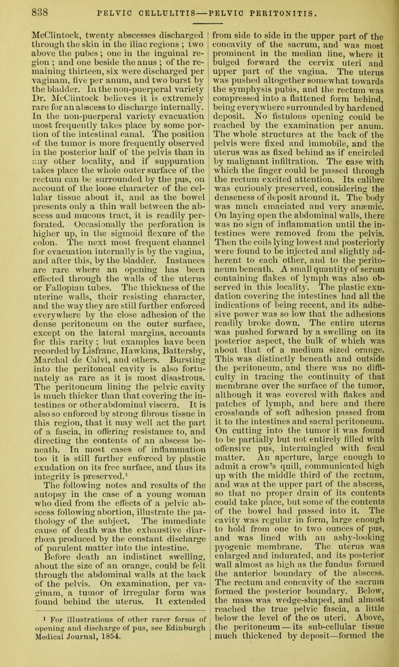 McClintock, twenty abscesses discharged through the skin in the iliac regions ; two above the pubes; one in the inguinal re- gion ; and one beside the anus ; of the re- maining thirteen, six were discharged per vaginam, five per anuin, and two burst by the bladder. In the non-puerperal variety Dr. McClintock believes it is extremely rare for an abscess to discharge internally. In the non-puerperal variety evacuation most frequently takes place by some por- tion of the intestinal canal. The position of the tumor is more frequently observed in the posterior half of the pelvis than in any other locality, and if suppuration takes place the whole outer surface of the rectum can be surrounded by the pus, on account of the loose character of the cel- lular tissue about it, and as the bowel presents only a thin wall between the ab- scess and mucous tract, it is readily per- forated. Occasionally the perforation is higher up, in the sigmoid flexure of the colon. The next most frequent channel for evacuation internally is by the vagina, and after this, by the bladder. Instances are rare where an opening has been elFected through the walls of the uterus or Fallopian tubes. The thickness of the uterine walls, their resisting character, and the way they are still further enforced everywhere by the close adhesion of the dense peritoneum on the outer surface, except on the lateral margins, accounts for this rarity ; but examples have been recorded by Lisfranc, Hawkins, Battersby, Marchal de Calvi, and others. Bursting into the peritoneal cavity is also fortu- nately as rare as it is most disastrous. The peritoneum lining the pelvic cavity is much thicker than that covering the in- testines or other abdominal viscera. It is also so enforced by strong fibrous tissue in this region, that it may well act the part of a fascia, in offering resistance to, and directing the contents of an abscess be- neath. In most cases of inflammation too it is still further enforced by plastic exudation on its free surface, and thus its integrity is preserved.1 The following notes and results of the autopsy in the case of a young woman who died from the effects of a pelvic ab- scess following abortion, illustrate the pa- thology of the subject. The immediate cause of death was the exhaustive diar- rhoea produced by the constant discharge of purulent matter into the intestine. Before death an indistinct swelling, about the size of an orange, could be felt through the abdominal walls at the back of the pelvis. On examination, per va- uinam, a tumor of irregular form was found behind the uterus. It extended 1 For illustrations of other rarer forms of opening and discharge of pus, see Edinburgh Medical Journal, 1854. I from side to side in the upper part of the j concavity of the sacrum, and was most prominent in the median line, where it bulged forward the cervix uteri and upper part of the vagina. The uterus was pushed altogether somewhat towards the symphysis pubis, and the rectum was compressed into a flattened form behind, being everywhere surrounded by hardened deposit. No fistulous opening could be reached by the examination per anuni. The whole structures at the back of the pelvis were fixed and immobile, and the uterus was as fixed behind as if encircled by malignant infiltration. The ease with which the finger could be passed through the rectum excited attention. Its calibre was curiously preserved, considering the denseness of deposit around it. The body was much emaciated and very anaemic. On laying open the abdominal walls, there was no sign of inflammation until the in- testines were removed from the pelvis. Then the coils lying lowest and posteriorly were found to be injected and slightly ad- herent to each other, and to the perito- neum beneath. A small quantity of serum containing flakes of lymph was also ob- served in this locality. The plastic exu- dation covering the intestines had all the indications of being recent, and its adhe- sive power was so low that the adhesions readily broke down. The entire uterus was pushed forward by a swelling on its posterior aspect, the hulk of which was about that of a medium sized orange. This was distinctly beneath and outside the peritoneum, and there was no diffi- culty in tracing the continuity of that membrane over the surface of the tumor, although it was covered with flakes and patches of lymph, and here and there crossbands of soft adhesion passed from it to the intestines and sacral peritoneum. On cutting into the tumor it was found to be partially but not entirely filled with offensive pus, intermingled with fecal matter. An aperture, large enough to admit a crow's quill, communicated high up with the middle third of the rectum, and was at the upper part of the abscess, so that no proper drain of its contents could take place, but some of the contents of the bowel had passed into it. The cavity was regular in form, large enough to hold from one to two ounces of pus, and was lined with an ashy-looking pyogenic membrane. The uterus was enlarged and indurated, and its posterior wall almost as high as the fundus formed the anterior boundary of the abscess. The rectum and concavity of the sacrum formed the posterior boundary. Below, the mass was wedge-shaped, and almost reached the true pelvic fascia, a little j below the level of the os uteri. Above, i the peritoneum — its sub-cellular tissue I much thickened by deposit—formed the