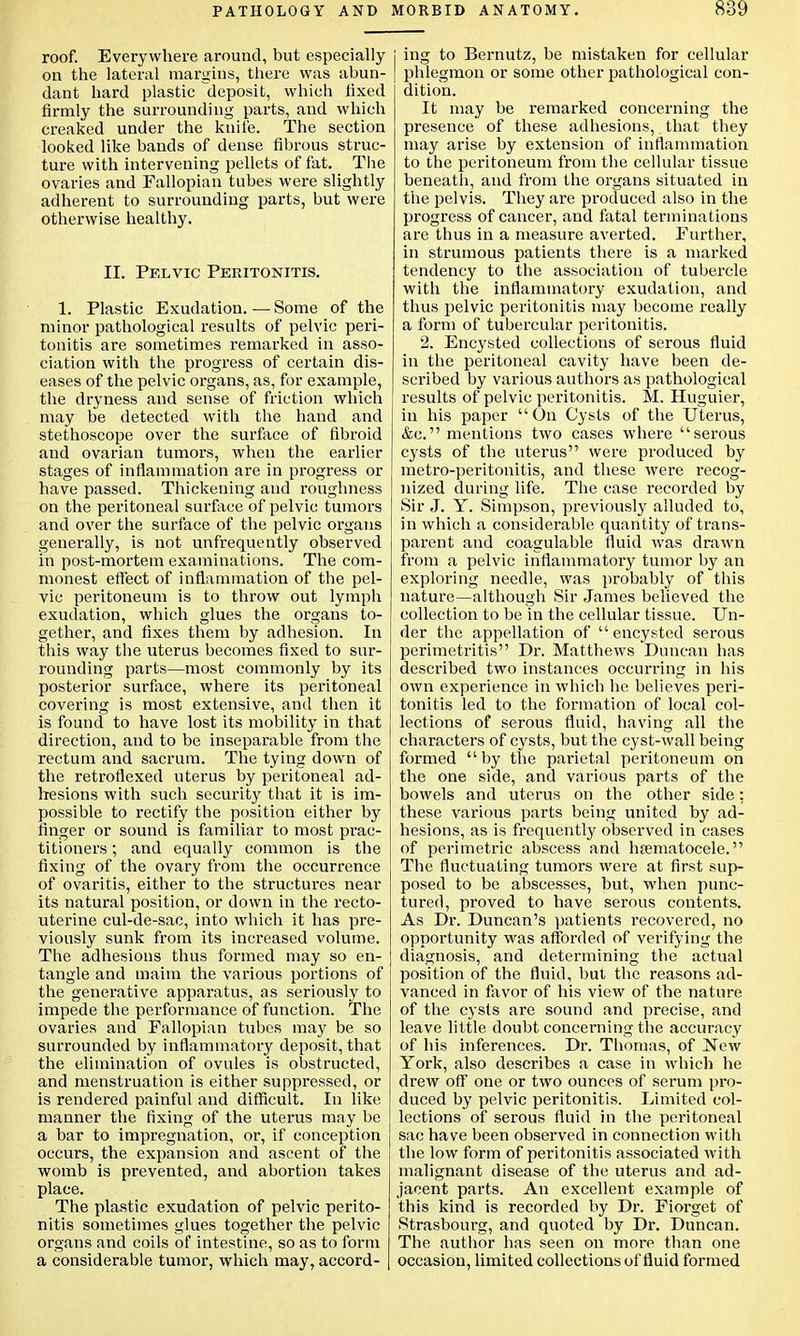 roof. Everywhere around, but especially on the lateral margins, there was abun- dant hard plastic deposit, which fixed firmly the surrounding parts, and which creaked under the knife. The section looked like bands of dense fibrous struc- ture with intervening pellets of fat. The ovaries and Fallopian tubes were slightly adherent to surrounding parts, but were otherwise healthy. II. Pelvic Peritonitis. 1. Plastic Exudation. — Some of the minor pathological results of pelvic peri- tonitis are sometimes remarked in asso- ciation with the progress of certain dis- eases of the pelvic organs, as, for example, the dryness and sense of friction which may be detected with the hand and stethoscope over the surface of fibroid and ovarian tumors, when the earlier stages of inflammation are in progress or have passed. Thickening and roughness on the peritoneal surface of pelvic tumors and over the surface of the pelvic organs generally, is not unfrequently observed in post-mortem examinations. The com- monest effect of inflammation of the pel- vic peritoneum is to throw out lymph exudation, which glues the organs to- gether, and fixes them by adhesion. In this way the uterus becomes fixed to sur- rounding parts—most commonly by its posterior surface, where its peritoneal covering is most extensive, and then it is found to have lost its mobility in that direction, and to be inseparable from the rectum and sacrum. The tying down of the retroflexed uterus by peritoneal ad- hesions with such security that it is im- possible to rectify the position either by finger or sound is familiar to most prac- titioners ; and equally common is the fixing of the ovary from the occurrence of ovaritis, either to the structures near its natural position, or down in the recto- uterine cul-de-sac, into which it has pre- viously sunk from its increased volume. The adhesions thus formed may so en- tangle and maim the various portions of the generative apparatus, as seriously to impede the performance of function. The ovaries and Fallopian tubes may be so surrounded by inflammatory deposit, that the elimination of ovules is obstructed, and menstruation is either suppressed, or is rendered painful and difficult. In like manner the fixing of the uterus may be a bar to impregnation, or, if conception occurs, the expansion and ascent of the womb is prevented, and abortion takes place. The plastic exudation of pelvic perito- nitis sometimes glues together the pelvic organs and coils of intestine, so as to form a considerable tumor, which may, accord- ing to Bernutz, be mistaken for cellular phlegmon or some other pathological con- dition. It may be remarked concerning the presence of these adhesions, that they may arise by extension of inflammation to the peritoneum from the cellular tissue beneath, and from the organs situated in the pelvis. They are produced also in the progress of cancer, and fatal terminations are thus in a measure averted. Further, in strumous patients there is a marked tendency to the association of tubercle with the inflammatory exudation, and thus pelvic peritonitis may become really a form of tubercular peritonitis. 2. Encysted collections of serous fluid in the peritoneal cavity have been de- scribed by various authors as pathological results of pelvic peritonitis. M. Huguier, in his paper  On Cysts of the Uterus, &c. mentions two cases where serous cysts of the uterus were produced by metro-peritonitis, and these were recog- nized during life. The case recorded by Sir J. Y. Simpson, previously alluded to, in which a considerable quantity of trans- parent and coagulable fluid was drawn from a pelvic inflammatory tumor by an exploring needle, was probably of this nature—although Sir James believed the collection to be in the cellular tissue. Un- der the appellation of encysted serous perimetritis Dr. Matthews Duncan has described two instances occurring in his own experience in which he believes peri- tonitis led to the formation of local col- lections of serous fluid, having all the characters of cysts, but the cyst-wall being formed by the parietal peritoneum on the one side, and various parts of the bowels and uterus on the other side: these various parts being united by ad- hesions, as is frequently observed in cases of perimetric abscess and hematocele. The fluctuating tumors were at first sup- posed to be abscesses, but, when punc- tured, proved to have serous contents. As Dr. Duncan's patients recovered, no opportunity was afforded of verifying the diagnosis, and determining the actual position of the fluid, but the reasons ad- vanced in favor of his view of the nature of the cysts are sound and precise, and leave little doubt concerning the accuracy of his inferences. Dr. Thomas, of New York, also describes a case in which he drew off one or two ounces of serum pro- duced by pelvic peritonitis. Limited col- lections of serous fluid in the peritoneal sac have been observed in connection with the low form of peritonitis associated with malignant disease of the uterus and ad- jacent parts. An excellent example of this kind is recorded by Dr. Fiorget of Strasbourg, and quoted by Dr. Duncan. The author has seen on more than one occasion, limited collections of fluid formed