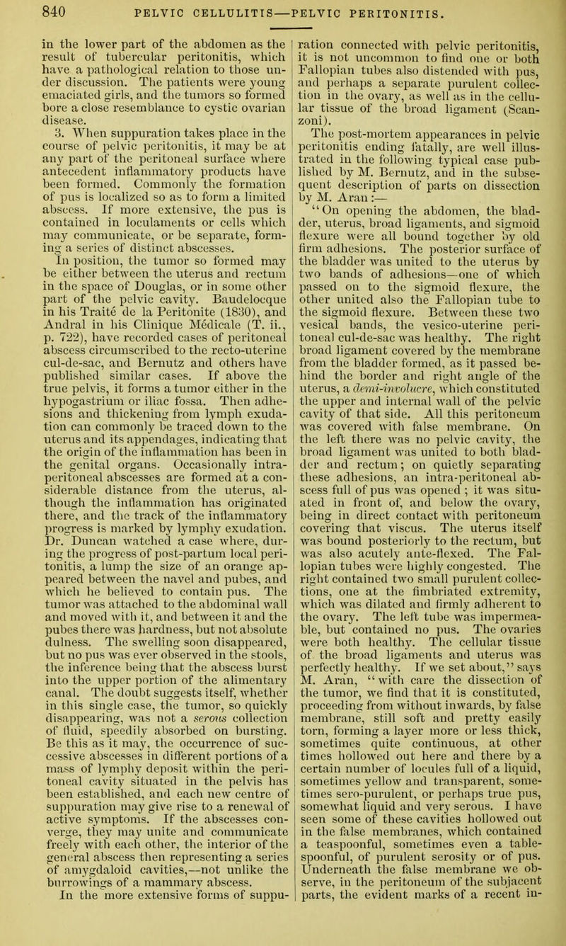 in the lower part of the abdomen as the result of tubercular peritonitis, which have a pathological relation to those un- der discussion. The patients were young emaciated girls, and the tumors so formed bore a close resemblance to cystic ovarian disease. 3. When suppuration takes place in the course of pelvic peritonitis, it may be at any part of the peritoneal surface where antecedent inflammatory products have been formed. Commonly the formation of pus is localized so as to form a limited abscess. If more extensive, the pus is contained in loculaments or cells which may communicate, or be separate, form- ing a series of distinct abscesses. In position, the tumor so formed may be either between the uterus and rectum in the space of Douglas, or in some other part of the pelvic cavity. Baudelocque in his Traite de la Peritonite (1830), and Andral in his Clinique Medicale (T. ii., p. 722), have recorded cases of peritoneal abscess circumscribed to the recto-uterine cul-de-sac, and Bernutz and others have published similar cases. If above the true pelvis, it forms a tumor either in the hypogastrium or iliac fossa. Then adhe- sions and thickening from lymph exuda- tion can commonly be traced down to the uterus and its appendages, indicating that the origin of the inflammation has been in the genital organs. Occasionally intra- peritoneal abscesses are formed at a con- siderable distance from the uterus, al- though the inflammation has originated there, and the track of the inflammatory progress is marked by lymphy exudation. Dr. Duncan watched a case where, dur- ing the progress of post-partum local peri- tonitis, a lump the size of an orange ap- peared between the navel and pubes, and which he believed to contain pus. The tumor was attached to the abdominal wall and moved with it, and between it and the pubes there was hardness, but not absolute dulness. The swelling soon disappeared, but no pus was ever observed in the stools, the inference being that the abscess burst into the upper portion of the alimentary canal. The doubt suggests itself, whether in this single case, the tumor, so quickly disappearing, was not a serous collection of fluid, speedily absorbed on bursting. Be this as it may, the occurrence of suc- cessive abscesses in different portions of a mass of lymphy deposit within the peri- toneal cavity situated in the pelvis has been established, and each new centre of suppuration may give rise to a renewal of active symptoms. If the abscesses con- verge, they may unite and communicate freely with each other, the interior of the general abscess then representing a series of amygdaloid cavities,—not unlike the burro wings of a mammary abscess. In the more extensive forms of suppu- ration connected with pelvic peritonitis, it is not uncommon to find one or both Fallopian tubes also distended with pus, and perhaps a separate purulent collec- tion in the ovary, as well as in the cellu- lar tissue of the broad ligament (Scan- zoni). The post-mortem appearances in pelvic peritonitis ending fatally, are well illus- trated in the following typical case pub- lished by M. Bernutz, and in the subse- quent description of parts on dissection by M. Aran :— On opening the abdomen, the blad- der, uterus, broad ligaments, and sigmoid flexure were all bound together by old firm adhesions. The posterior surface of the bladder was united to the uterus by two bands of adhesions—one of which passed on to the sigmoid flexure, the other united also the Fallopian tube to the sigmoid flexure. Between these two vesical bands, the vesico-uterine peri- toneal cul-de-sac was healthy. The right broad ligament covered by the membrane from the bladder formed, as it passed be- hind the border and right angle of the uterus, a demi-involucre, which constituted the upper and internal wall of the pelvic cavity of that side. All this peritoneum was covered with false membrane. On the left there was no pelvic cavity, the i broad ligament was united to both blad- der and rectum; on quietly separating these adhesions, an intra-peritoneal ab- scess full of pus was opened ; it was situ- ated in front of, and below the ovary, being in direct contact with peritoneum covering that viscus. The uterus itself was bound posteriorly to the rectum, but was also acutely ante-flexed. The Fal- lopian tubes were highly congested. The right contained two small purulent collec- , tions, one at the fimbriated extremity, which was dilated and firmly adherent to the ovary. The left tube was impermea- ble, but contained no pus. The ovaries were both healthy. The cellular tissue of the broad ligaments and uterus was perfectly healthy. If we set about, says M. Aran, with care the dissection of the tumor, we find that it is constituted, proceeding from without inwards, by false membrane, still soft and pretty easily torn, forming a layer more or less thick, sometimes quite continuous, at other times hollowed out here and there by a certain number of locules full of a liquid, sometimes yellow and transparent, some- times sero-purulent, or perhaps true pus, somewhat liquid and very serous. I have seen some of these cavities hollowed out in the false membranes, which contained a teaspoonful, sometimes even a table- spoonful, of purulent serosity or of pus. Underneath the false membrane we ob- serve, in the peritoneum of the subjacent parts, the evident marks of a recent in-