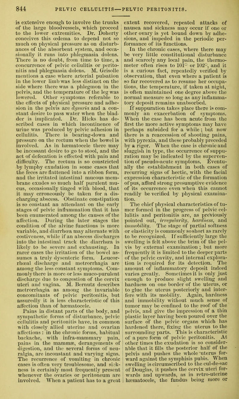 is extensive enough to involve the trunks of the large bloodvessels, which proceed to the lower extremities. Dr. Doherty conceives this oedema to depend not so much on physical pressure as on disturb- ances of the absorbent system, and occa- sionally it runs into phlegmasia dolens. There is no doubt, from time to time, a concurrence of pelvic cellulitis or perito- nitis and phlegmasia dolens. M. Grisollc mentions a case where arterial pulsation ; in the lower limb was less distinct on the ' side where there was a phlegmon in the | pelvis, and the temperature of the leg was lowered. Other symptoms referable to the effects of physical pressure and adhe- sion La the pelvis are dysuria and a con- stant desire to pass water when the blad- der is implicated. Dr. Hicks has de- scribed cases in which incontinence of urine was produced by pelvic adhesion in cellulitis. There is bearing-down and pressure on the rectum when the bowel is involved. As in hsematocele there may be incessant desire to go to stool, and the act of defecation is effected with pain and difficulty. The rectum is so constricted by lymphy exudation in some cases that the feces are flattened into a ribbon form, and the irritated intestinal mucous mem- brane exudes so much half purulent mu- cus, occasionally tinged with blood, that ] it may erroneously be taken for a dis- charging abscess. Obstinate constipation is so constant an attendant on the early stages of pelvic inflammation that it has been enumerated among the causes of t he affection. During the later stages the condition of the alvine functions is more variable, and diarrhoea may alternate with costiveness, while if an abscess discharges into the intestinal track the diarrhoea is likely to be severe and exhausting. In rarer cases the irritation of the bowel as- sumes a truly dysenteric form. Leucor- rhoeal discharge and metrorrhagia are among the less constant symptoms. Com- monly there is more or less muco-purulent discharge due to congestion of the cervix uteri and vagina. M. Bernutz describes metrorrhagia as among the invariable concomitants of pelvic peritonitis, but assuredly it is less characteristic of this affection than of hsematocele. Pains in distant parts of the body, and sympathetic forms of disturbance, pelvic cellulitis and peritonitis have, in common with closely allied uterine and ovarian affections : in the chronic forms, habitual backache, with infra-mammary pain, pains in the mammae, derangements of digestion, and the several forms of neu- ralgia, are inconstant and varying signs. The recurrence of vomiting in chronic cases is often very troublesome, and sick- ness is certainly most frequently present whenever the ovaries or peritoneum are involved. When a patient has to a great extent recovered, repeated attacks of nausea and sickness may occur if one or other ovary is yet bound down by adhe- sions, and impeded in the periodic per- formance of its functions. In the chronic cases, where there may be very little constitutional disturbance and scarcely any local pain, the thermo- meter often rises to 101° or 102°, and it is a curious fact, repeatedly verified by observation, that even where a patient is so far recovered as to resume her occupa- tions, the temperature, if taken at night, is often maintained one degree above the normal measure so long as any inflamma- tory deposit remains unabsorbed. If suppuration takes place there is com- monly an exacerbation of symptoms. When the case has been acute from the first the more active symptoms may have perhaps subsided for a while; but now there is a reaccession of shooting pains, with pyrexia, and these probably preceded by a rigor. When the case is chronic and sluggish in type, the occurrence of suppu- ration may be indicated by the superven- tion of pseudo-acute symptoms. Eventu- ally the establishment in both cases of recurring signs of hectic, with the facial expression characteristic of the formation of pus, afford strong presumptive evidence of its occurrence even when this cannot readily be verified by physical examina- tion. The chief physical characteristics of tu- mor formed in the progress of pelvic cel- lulitis and peritonitis are, as previously pointed out, irregularity, hardness, and immobility. The stage of partial softness or elasticity is commonly so short as rarely to be recognized. If sufficiently large the swelling is felt above the brim of the pel- vis by external examination ; but more frequently it is limited to the deeper parts of the pelvic cavity, and internal explora- tion is required for its detection. The amount of inflammatory deposit indeed varies greatly. Sometimes it is only just enough to produce slight swelling and hardness on one border of the uterus, or to glue the uterus posteriorly and inter- fere with its mobility. Again, hardness and immobility without much sense of tumor may be confined to the roof of the pelvis, and give the impression of a thin plastic layer having been poured over the surface of the pelvic organs which has hardened there, fixing the uterus to the surrounding parts. This is characteristic of a pure form of pelvic peritonitis. At other times the exudation is so consider- 1 able that it fills the posterior half of the pelvis and pushes the whole uterus for- ward against the symphisis pubis. When swelling is circumscribed to the cul-de-sac of Douglas, it pushes the cervix uteri for- wards and upwards, as in retro-uterine hasmatocele, the fundus being more or