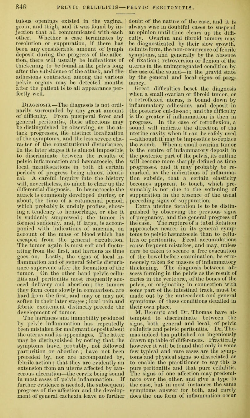 tulous openings existed in the vagina, groin, and thigh, and it was found by in- jection that all communicated with each other. Whether a case terminates by resolution or suppuration, if there has been any considerable amount of lymph deposit during the progress of the affec- tion, there will usually be indications of thickening to be found in the pelvis long after the subsidence of the attack, and the adhesions contracted among the various pelvic organs may be detected months after the patient is to all appearance per- fectly well. Diagnosis.—The diagnosis is not ordi- narily surrounded by any great amount of difficulty. From puerperal fever and general peritonitis, these affections may be distinguished by observing, as the at- tack progresses, the distinct localization of the symptoms, and the less severe cha- racter of the constitutional disturbance. In the later stages it is almost impossible to discriminate between the results of pelvic inflammation and hsematocele, the local manifestations in both at certain periods of progress being almost identi- cal. A careful inquiry into the history will, nevertheless, do much to clear up the differential diagnosis. In hsematocele the attack is commonly developed during, or about, the time of a catainenial period, which probably is unduly profuse, show- ing a tendency to hemorrhage, or else it is suddenly suppressed ; the tumor is formed suddenly, and, if large, is accom- panied with indications of anaemia, on account of the mass of blood which has escaped from the general circulation. The tumor again is most soft and fluctu- ating from the first, and hardens as time goes on. Lastly, the signs of local in- flammation and of general febrile disturb- ance supervene after the formation of the tumor. On the other hand pelvic cellu- litis and peritonitis most frequently suc- ceed delivery and abortion ; the tumors they form come slowly in comparison, are hard from the first, and may or may not soften in their later stages ; local pain and febrile excitement distinctly precede the development of tumor. The hardness and immobility produced by pelvic inflammation has repeatedly been mistaken for malignant deposit about the uterus and its appendages. The latter may be distinguished by noting that the symptoms have, probably, not followed parturition or abortion; have not been preceded by, nor are accompanied by, febrile action ; that they are evidently an extension from an uterus affected by can- cerous ulceration—the cervix being sound in most cases of pelvic inflammation. If further evidence is needed, the subsequent progress of the affection and the develop- ment of general cachexia leave no further doubt of the nature of the case, and it is always wise in doubtful cases to suspend an opinion until time clears up the diffi- culty. Ovarian and fibroid tumors may be diagnosticated by their slow growth, definite form, the non-occurrence of febrile symptoms, and generally by the absence of fixation ; retroversion or flexion of the uterus in the unimpregnated condition by the use of the sound—in the gravid state by the general and local signs of preg- nancy. Great difficulties beset the diagnosis when a small ovarian or fibroid tumor, or a retroflexed uterus, is bound down by inflammatory adhesions and deposit in the posterior cul-de-sac ; and the difficulty is the greater if inflammation is then in progress. In the case of retroflexion, a sound will indicate the direction of th<* uterine cavity when it can be safely used —although it may be impossible to replace the womb. When a small ovarian tumor is the centre of inflammatory deposit in the posterior part of the pelvis, its outline will become more sharply defined as time progresses, and it may probably be re- marked, as the indications of inflamma- tion subside, that a certain elasticity becomes apparent to touch, which pre- sumably is not due to the softening of suppuration in the absence of the usual preceding signs of suppuration. Extra uterine foetatiou is to be distin- guished by observing the previous signs of pregnancy, and the general progress of the case. The rupture of a tubal fcetation approaches nearer in its general symp- toms to pelvic hsematocele than to cellu- litis or peritonitis. Fecal accumulations cause frequent mistakes, and may, unless care be taken to secure a free evacuation of the bowel before examination, be erro- neously taken for masses of inflammatory thickening. The diagnosis between ab- scess forming in the pelvis as the result of caries in the vertebrse, of the bones of the pelvis, or originating in connection with some part of the intestinal track, must be made out by the antecedent and general symptoms of these conditions detailed in their own place. M. Bernutz and Dr. Thomas have at- tempted to discriminate between the signs, both general and local, of pelvic cellulitis and pelvic peritonitis. Dr. Tho- mas indeed has published an ingeniously drawn up table of differences. Practically however it will be found that only in some few typical and rare cases are the symp- toms and physical signs so dissociated as to enable the practitioner to say this is pure peritonitis and that pure cellulitis. The signs of one affection may predomi- nate over the other, and give a type to the case, but in most instances the same symptoms answer for both, and rarely does the one form of inflammation occur