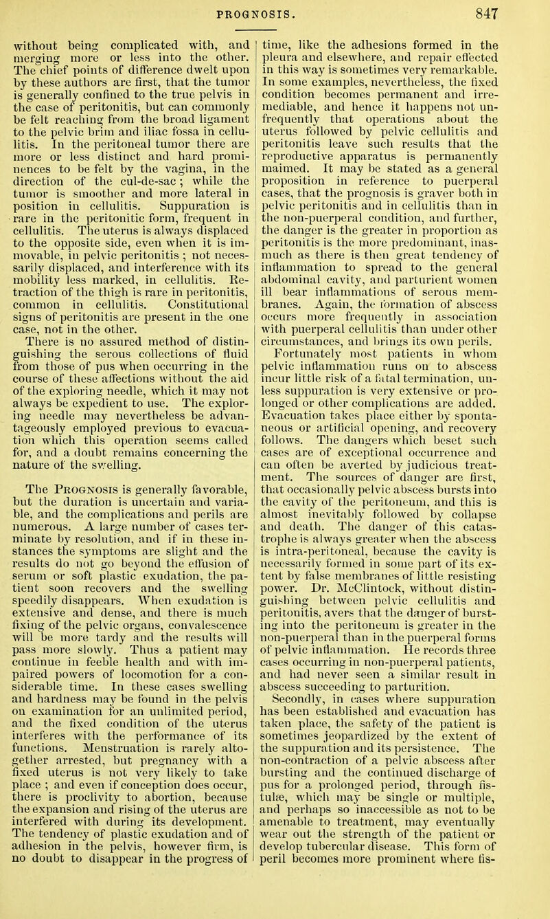 without being complicated with, and merging more or less into the other. The chief points of difference dwelt upon by these authors are first, that the tumor is generally confined to the true pelvis in the case of peritonitis, but can commonly be felt reaching from the broad ligament to the pelvic brim and iliac fossa in cellu- litis. In the peritoneal tumor there are more or less distinct and hard promi- nences to be felt by the vagina, in the direction of the cul-de-sac; while the tumor is smoother and more lateral in position in cellulitis. Suppuration is rare in the peritonitic form, frequent in cellulitis. The uterus is always displaced to the opposite side, even when it is im- movable, in pelvic peritonitis ; not neces- sarily displaced, and interference with its mobility less marked, in cellulitis. Re- traction of the thigh is rare in peritonitis, common in cellulitis. Constitutional signs of peritonitis are present in the one case, not in the other. There is no assured method of distin- guishing the serous collections of fluid from those of pus when occurring in the course of these affections without the aid of the exploring needle, which it may not always be expedient to use. The explor- ing needle may nevertheless be advan- tageously employed previous to evacua- tion which this operation seems called for, and a douht remains concerning the nature of the swelling. The Prognosis is generally favorable, but the duration is uncertain and varia- ble, and the complications and perils are numerous. A large number of cases ter- minate by resolution, and if in these in- stances the symptoms are slight and the results do not go beyond the effusion of serum or soft plastic exudation, the pa- tient soon recovers and the swelling speedily disappears. When exudation is extensive and dense, and there is much fixing of the pelvic organs, convalescence will be more tardy and the results will pass more slowly. Thus a patient may continue in feeble health and with im- paired powers of locomotion for a con- siderable time. In these cases swelling and hardness may be found in the pelvis on examination for an unlimited period, and the fixed condition of the uterus interferes with the performance of its functions. Menstruation is rarely alto- gether arrested, but pregnancy with a fixed uterus is not very likely to take place ; and even if conception does occur, there is proclivity to abortion, because the expansion and rising of the uterus are interfered with during its development. The tendency of plastic exudation and of adhesion in the pelvis, however firm, is no doubt to disappear in the progress of time, like the adhesions formed in the pleura and elsewhere, and repair effected in this way is sometimes very remarkable. In some examples, nevertheless, the lixed condition becomes permanent and irre- mediable, and hence it happens not un- frequently that operations about the uterus followed by pelvic cellulitis and peritonitis leave such results that the reproductive apparatus is permanently maimed. It may be stated as a general proposition in reference to puerperal cases, that the prognosis is graver both in pelvic peritonitis and in cellulitis than in the non-puerperal condition, and further, the danger is the greater in proportion as j peritonitis is the more predominant, inas- | much as there is then great tendency of ! inflammation to spread to the general abdominal cavity, and parturient women ill bear inflammations of serous mem- branes. Again, the formation of abscess occurs more frequently in association with puerperal cellulitis than under other circumstances, and brings its own perils. Fortunately most patients in whom pelvic inflammation runs on to abscess incur little risk of a fatal termination, un- less suppuration is very extensive or pro- longed or other complications are added. Evacuation takes place either by sponta- neous or artificial opening, and recovery follows. The dangers which beset such cases are of exceptional occurrence and can often be averted by judicious treat- ment. The sources of danger are first, that occasionally pelvic abscess bursts into the cavity of the peritoneum, and this is almost inevitably followed by collapse and death. The danger of this catas- trophe is always greater when the abscess is intra-peritoneal, because the cavity is necessarily formed in some part of its ex- tent by false membranes of little resisting power. Dr. McClintock, without distin- guishing between pelvic cellulitis and peritonitis, avers that the danger of burst- ing into the peritoneum is greater in the non-puerperal than in the puerperal forms of pelvic inflammation. He records three cases occurring in non-puerperal patients, and had never seen a similar result in abscess succeeding to parturition. Secondly, in cases where suppuration has been established and evacuation has taken place, the safety of the patient is sometimes jeopardized by the extent of the suppuration and its persistence. The non-contraction of a pelvic abscess after bursting and the continued discharge of pus for a prolonged period, through fis- tulas, which may be single or multiple, and perhaps so inaccessible as not to be amenable to treatment, may eventually wear out the strength of the patient or develop tubercular disease. This form of peril becomes more prominent where lis-