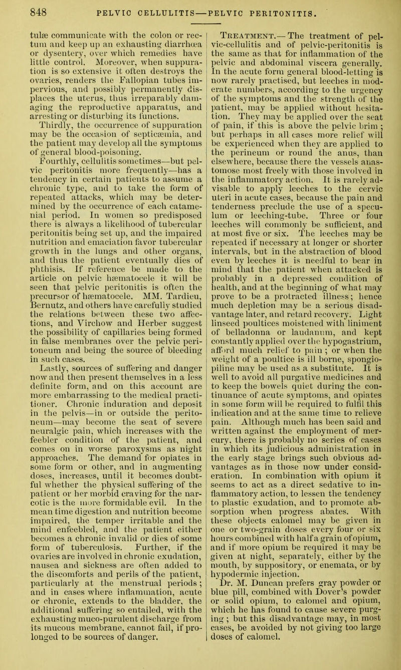 tulse communicate with the colon or rec- I turn and keep up an exhausting diarrhoea or dysentery, over which remedies have little control. Moreover, when suppura- tion is so extensive, it often destroys the ovaries, renders the Fallopian tubes im- pervious, and possibly permanently dis- places the uterus, thus irreparably dam- I aging the reproductive apparatus, and arresting or disturbing its lunations. Thirdly, the occurrence of suppuration i may be the occasion of septicaemia, and i the patient may develop all the symptoms of general blood-poisoning. Fourthly, cellulitis sometimes—but pel- vic peritonitis more frequently—has a tendency in certain patients to assume a chronic type, and to take the form of repeated attacks, which may be deter- mined by the occurrence of each catame- nial period. In women so predisposed there is always a likelihood of tubercular peritonitis being set up, and the impaired | nutrition and emaciation favor tubercular 1 growth in the lungs and other organs, I and thus the patient eventually dies of , phthisis. If refereuce be made to the article on pelvic hsematocele it will be j seen that pelvic peritonitis is often the I precursor of hsematocele. MM. Tardieu, I Bernutz, and others have carefully studied the relations between these two affec- tions, and Virchow and Herber suggest the possibility of capillaries being formed in false membranes over the pelvic peri- toneum and being the source of bleeding in such cases. Lastly, sources of suffering and danger now and then present themselves in a less definite form, and on this account are more embarrassing to the medical practi- tioner. Chronic induration and deposit in the pelvis—in or outside the perito- neum—may become the seat of severe neuralgic pain, which increases with the j feebler condition of the patient, and comes on in worse paroxysms as night approaches. The demand for opiates in some form or other, and in augmenting doses, increases, until it becomes doubt- ful whether the physical suffering of the patient or her morbid craving for the nar- cotic is the more formidable evil. In the mean time digestion and nutrition become impaired, the temper irritable and the mind enfeebled, and the patient either becomes a chronic invalid or dies of some form of tuberculosis. Further, if the ovaries are involved in chronic exudation, nausea and sickness are often added to the discomforts and perils of the patient, particularly at the menstrual periods; and in cases where inflammation, acute or chronic, extends to the bladder, the additional suffering so entailed, with the exhausting muco-purulent discharge from its mucous membrane, cannot fail, if pro- longed to be sources of danger. Treatment.—The treatment of pel- vic-cellulitis and of pelvic-peritonitis is the same as that for inflammation of the pelvic and abdominal viscera generally. In the acute form general blood-letting is now rarely practised, but leeches in mod- erate numbers, according to the urgency of the symptoms and the strength of the patient, may be applied without hesita- tion. They may be applied over the seat of pain, if this is above the pelvic brim ; but perhaps in all cases more relief will be experienced when the}' are applied to the perineum or round the anus, than elsewhere, because there the vessels anas- tomose most freely with those involved in the inflammatory action. It is rarely ad- visable to apply leeches to the cervic uteri in acute cases, because the pain and tenderness preclude the use of a specu- lum or leeching-tube. Three or four leeches will commonly be sufficient, and at most five or six. The leeches may be repeated if necessary at longer or shorter intervals, but in the abstraction of blood even by leeches it is needful to bear in mind that the patient when attacked is probably in a depressed condition of health, and at the beginning of what may prove to be a protracted illness; hence much depletion may be a serious disad- vantage later, and retard recovery. Light linseed poultices moistened with liniment of belladonna or laudanum, and kept constantly applied over the hypogastrium, afford much relief to pain ; or when the weight of a poultice is ill borne, spongio- piline may be used as a substitute. It is well to avoid all purgative medicines and to keep the bowels quiet during the con- tinuance of acute symptoms, and opiates in some form will be required to fulfil this indication and at the same time to relieve pain. Although much has been said and written against the employment of mer- cury, there is probably no series of cases in which its judicious administration in the early stage brings such obvious ad- vantages as in those now under consid- eration. In combination with opium it seems to act as a direct sedative to in- flammatory action, to lessen the tendency to plastic exudation, and to promote ab- sorption when progress abates. With these objects calomel may be given in one or two-grain doses every four or six hours combined with half a grain of opium, and if more opium be required it may be given at night, separately, either by the mouth, by suppository, or enemata, or by hypodermic injection. Dr. M. Duncan prefers gray powder or blue pill, combined with Dover's powder or solid opium, to calomel and opium, which he has found to cause severe purg- ing ; but this disadvantage may, in most cases, be avoided by not giving too large doses of calomel.