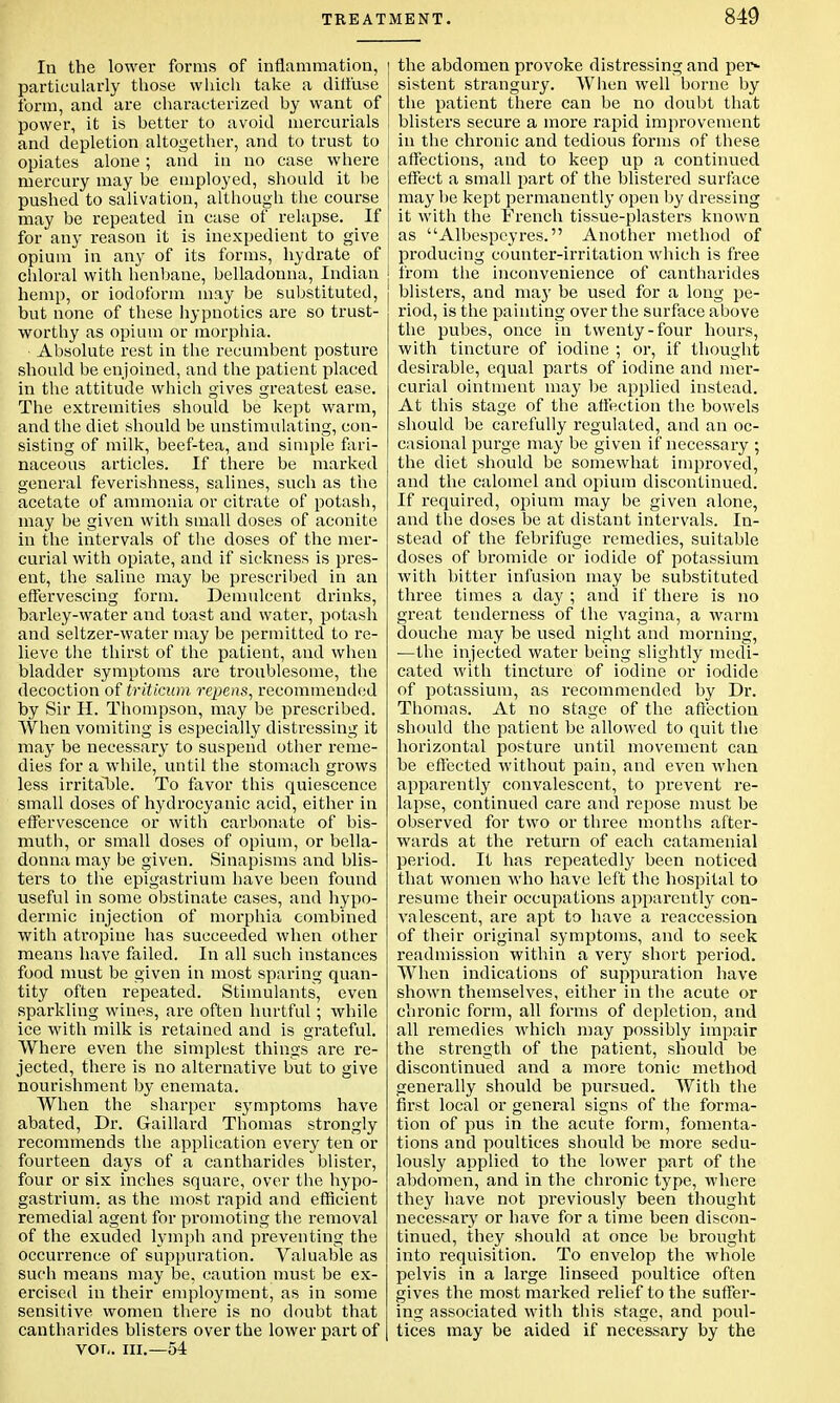 In the lower forms of inflammation, particularly those which take a diffuse form, and are characterized by want of power, it is better to avoid mercurials and depletion altogether, and to trust to opiates alone; and in no case where mercury may be employed, should it be pushed to salivation, although the course may be repeated in case of relapse. If for any l-eason it is inexpedient to give opium in any of its forms, hydrate of chloral with henbane, belladonna, Indian hemp, or iodoform may be substituted, but none of these hypnotics are so trust- worthy as opium or morphia. Absolute rest in the recumbent posture should be enjoined, and the patient placed in the attitude which gives greatest ease. The extremities should be kept warm, and the diet should be unstimulating, con- sisting of milk, beef-tea, and simple fari- naceous articles. If there be marked general feverishness, salines, such as the acetate of ammonia or citrate of potash, may be given with small doses of aconite in the intervals of the doses of the mer- curial with opiate, and if sickness is pres- ent, the saline may be prescribed in an effervescing form. Demulcent drinks, harley-water and toast and water, potash and seltzer-water may be permitted to re- lieve the thirst of the patient, and when bladder symptoms are troublesome, the decoction of triticum repens, recommended by Sir H. Thompson, may be prescribed. When vomiting is especially distressing it may be necessary to suspend other reme- dies for a while, until the stomach grows less irrita~ble. To favor this quiescence small doses of hydrocyanic acid, either in effervescence or with carbonate of bis- mutli, or small doses of opium, or bella- donna may be given. Sinapisms and blis- ters to the epigastrium have been found useful in some obstinate cases, and hypo- dermic injection of morphia combined with atropine has succeeded when other means have failed. In all such instances food must be given in most sparing quan- tity often repeated. Stimulants, even sparkling wines, are often hurtful; while ice with milk is retained and is grateful. Where even the simplest things are re- jected, there is no alternative but to give nourishment by enemata. When the sharper symptoms have abated, Dr. Gaillard Thomas strongly recommends the application every ten or fourteen days of a cantharides blister, four or six inches square, over the hypo- gastrium, as the most rapid and efficient remedial agent for promoting the removal of the exuded lymph and preventing the occurrence of suppuration. Valuable as such means may be, caution must be ex- ercised in their employment, as in some sensitive women there is no doubt that cantharides blisters over the lower part of vor,. in.—54 ] the abdomen provoke distressing and per- sistent strangury. When well borne by the patient there can be no doubt that blisters secure a more rapid improvement in the chronic and tedious forms of these affections, and to keep up a continued effect a small part of the blistered surface may be kept permanently open by dressing it with the French tissue-plasters known as Albespcyres. Another method of producing counter-irritation which is free from the inconvenience of cantharides blisters, and ma}' be used for a long pe- riod, is the painting over the surface above the pubes, once in twenty-four hours, with tincture of iodine ; or, if thought desirable, equal parts of iodine and mer- curial ointment may be applied instead. At this stage of the affection the bowels should be carefully regulated, and an oc- casional purge may be given if necessary ; the diet should be somewhat improved, and the calomel and opium discontinued. If required, opium may be given alone, and the doses be at distant intervals. In- stead of the febrifuge remedies, suitable doses of bromide or iodide of potassium with bitter infusion may be substituted three times a day ; and if there is no great tenderness of the vagina, a warm douche may be used night and morning, —the injected water being slightly medi- cated with tincture of iodine or iodide of potassium, as recommended by Dr. Thomas. At no stage of the affection should the patient be allowed to quit the horizontal posture until movement can be effected without pain, and even when apparently convalescent, to prevent re- lapse, continued care and repose must be observed for two or three months after- wards at the return of each catamenial period. It has repeatedly been noticed that women who have left the hospital to resume their occupations apparently con- valescent, are apt to have a reaccession of their original symptoms, and to seek readmission within a very short period. When indications of suppuration have shown themselves, either in the acute or chronic form, all forms of depletion, and all remedies which may possibly impair the strength of the patient, should be discontinued and a more tonic method generally should be pursued. With the first local or general signs of the forma- tion of pus in the acute form, fomenta- tions and poultices should be more sedu- lously applied to the lower part of the abdomen, and in the chronic type, where they have not previously been thought necessary or have for a time been discon- tinued, they should at once be brought into requisition. To envelop the whole pelvis in a large linseed poultice often gives the most marked relief to the suffer- ing associated with this stage, and poul- tices may be aided if necessary by the