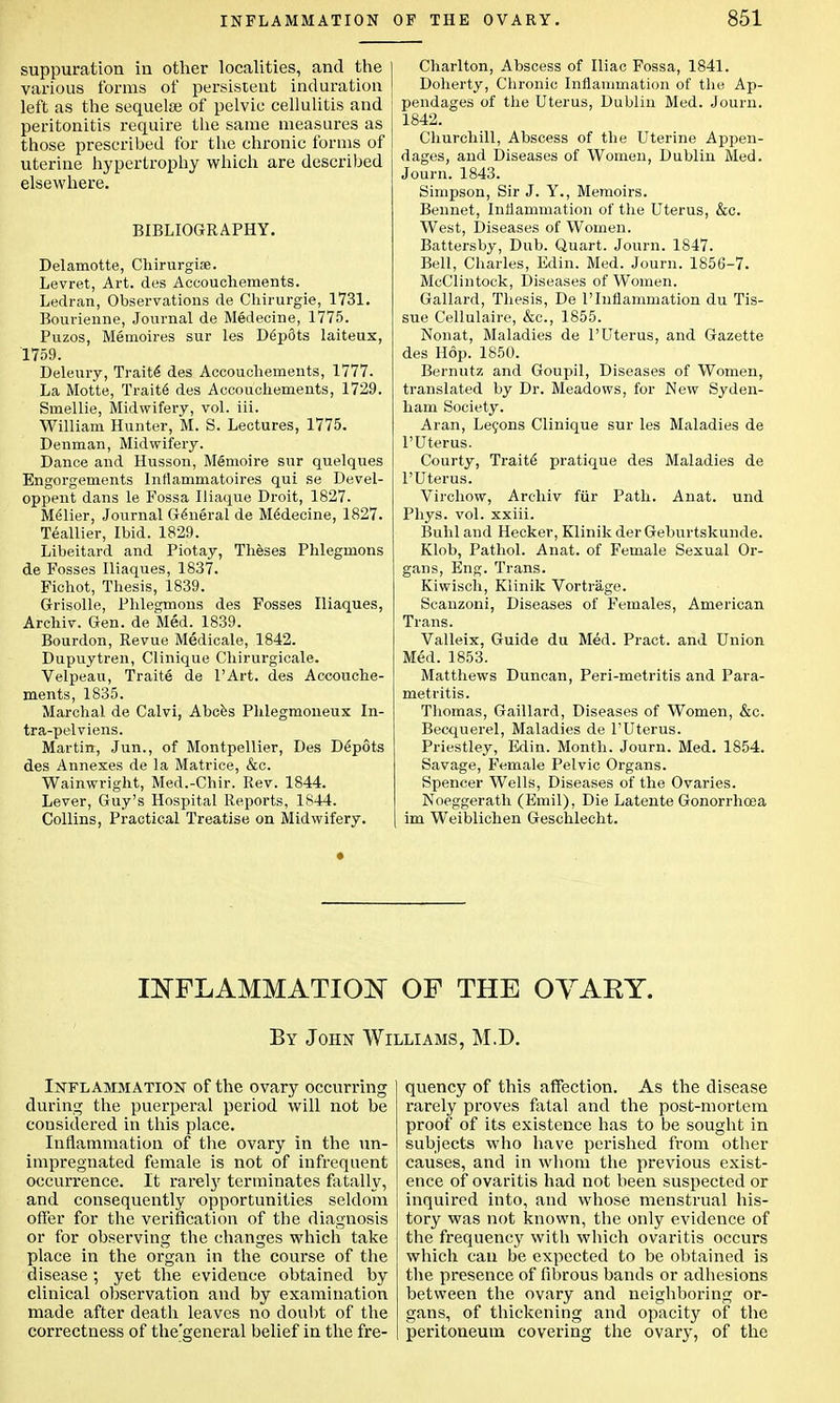 suppuration in other localities, and the various forms of persistent induration left as the sequela} of pelvic cellulitis and peritonitis require the same measures as those prescribed for the chronic forms of uterine hypertrophy which are described elsewhere. BIBLIOGRAPHY. Delamotte, Chirurgiae. Levret, Art. des Accouchements. Ledran, Observations de Chirurgie, 1731. Bourienne, Journal de Medecine, 1775. Puzos, Memoires sur les D6p5ts laiteux, 1759. Deleury, Traite des Accouchements, 1777. La Motte, Trait6 des Accouchements, 1729. Smellie, Midwifery, vol. iii. William Hunter, M. S. Lectures, 1775. Denman, Midwifery. Dance and Husson, Memoire sur quelques Engorgements Inflammatoires qui se Devel- oppent dans le Fossa Iliaque Droit, 1827. Melier, Journal General de Medecine, 1827. Teallier, Ibid. 1829. Libeitard and Piotay, Theses Phlegmons de Fosses Iliaques, 1837. Fichot, Thesis, 1839. Grisolle, Phlegmons des Fosses Iliaques, Archiv. Gen. de Med. 1839. Bourdon, Revue Medicale, 1842. Dupuytren, Clinique Chirurgicale. Velpeau, Traite de l'Art. des Accouche- ments, 1835. Marchal de Calvi, Abces Phlegmoneux In- tra-pelviens. Martin, Jun., of Montpellier, Des Depots des Annexes de la Matrice, &c. Wainwright, Med.-Chir. Rev. 1844. Lever, Guy's Hospital Reports, 1844. Collins, Practical Treatise on Midwifery. Charlton, Abscess of Iliac Fossa, 1841. Doherty, Chronic Inflammation of the Ap- pendages of the Uterus, Dublin Med. Journ. 1842. Churchill, Abscess of the Uterine Appen- dages, and Diseases of Women, Dublin Med. Journ. 1843. Simpson, Sir J. Y., Memoirs. Bennet, Inflammation of the Uterus, &c. West, Diseases of Women. Battersby, Dub. Quart. Journ. 1847. Bell, Charles, Edin. Med. Journ. 1856-7. McClintock, Diseases of Women. Gallard, Thesis, De l'Inflammation du Tis- sue Cellulaire, &c, 1855. Nonat, Maladies de 1'Uterus, and Gazette des Hop. 1850. Bernutz and Goupil, Diseases of Women, translated by Dr. Meadows, for New Syden- ham Society. Aran, Lecons Clinique sur les Maladies de l'Uterus. Courty, Traite1 pratique des Maladies de l'Uterus. Virchow, Archiv fur Path. Anat. und Phys. vol. xxiii. Buhl and Hecker, Klinik derGeburtskunde. Klob, Pathol. Anat. of Female Sexual Or- gans, Eng. Trans. Kiwisch, Klinik Vortrage. Scanzoni, Diseases of Females, American Trans. Valleix, Guide du Med. Pract. and Union Med. 1853. Matthews Duncan, Peri-metritis and Para- metritis. Thomas, Gaillard, Diseases of Women, &c. Becquerel, Maladies de l'Uterus. Priestley, Edin. Month. Journ. Med. 1854. Savage, Female Pelvic Organs. Spencer Wells, Diseases of the Ovaries. Noeggerath (Emil), Die Latente Gonorrhoea im Weiblichen Geschlecht. INFLAMMATION OF THE OVARY. By John Williams, M.D. Inflammation of the ovary occurring during the puerperal period will not be considered in this place. Inflammation of the ovary in the un- impregnated female is not of infrequent occurrence. It rarel}' terminates fatally, and consequently opportunities seldom offer for the verification of the diagnosis or for observing the changes which take place in the organ in the course of the disease; yet the evidence obtained by clinical observation and by examination made after death leaves no doubt of the correctness of the'general belief in the fre- quency of this affection. As the disease rarely proves fatal and the post-mortem proof of its existence has to be sought in subjects who have perished from other causes, and in whom the previous exist- ence of ovaritis had not been suspected or inquired into, and whose menstrual his- tory was not known, the only evidence of the frequency with which ovaritis occurs which can be expected to be obtained is the presence of fibrous bands or adhesions between the ovary and neighboring or- gans, of thickening and opacity of the peritoneum covering the ovary, of the