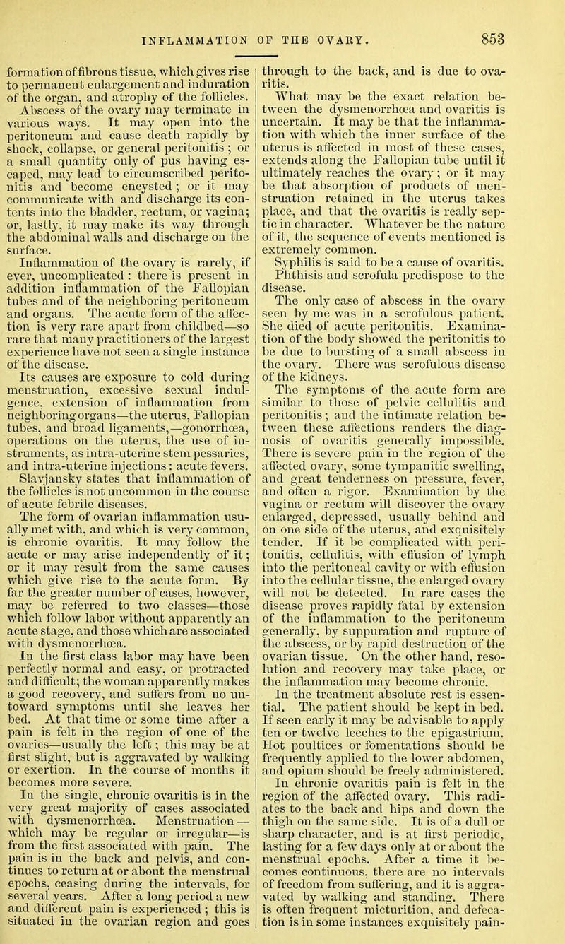 formation of fibrous tissue, which gives rise to permanent enlargement and induration of the organ, and atrophy of the follicles. Abscess of the ovary may terminate in various ways. It may open into the peritoneum and cause death rapidly by shock, collapse, or general peritonitis ; or a small quantity only of pus having es- caped, may lead to circumscribed perito- nitis and become encysted ; or it may communicate with and discharge its con- tents into the bladder, rectum, or vagina; or, lastly, it may make its way through the abdominal walls and discharge on the surface. Inflammation of the ovary is rarely, if ever, uncomplicated : there is present in addition inflammation of the Fallopian tubes and of the neighboring peritoneum and organs. The acute form of the affec- tion is very rare apart from childbed—so rare that many practitioners of the largest experience have not seen a single instance of the disease. Its causes are exposure to cold during menstruation, excessive sexual indul- gence, extension of inflammation from neighboring organs—the uterus, Fallopian tubes, and broad ligaments,—gonorrhoea, operations on the uterus, the use of in- struments, as intra-uterine stem pessaries, and intra-uterine injections: acute fevers. Slavjansky states that inflammation of the follicles is not uncommon in the course of acute febrile diseases. The form of ovarian inflammation usu- ally met with, and which is very common, is chronic ovaritis. It may follow the acute or may arise independently of it; or it may result from the same causes which give rise to the acute form. By far the greater number of cases, however, may be referred to two classes—those which follow labor without apparently an acute stage, and those which are associated with dysmenorrhoea. In the first class labor may have been perfectly normal and easy, or protracted and difficult; the woman apparently makes a good recovery, and suffers from no un- toward symptoms until she leaves her bed. At that time or some time after a pain is felt in the region of one of the ovaries—usually the left ; this may be at first slight, but is aggravated by walking or exertion. In the course of months it becomes more severe. In the single, chronic ovaritis is in the very great majority of cases associated with dysmenorrhoea. Menstruation — which may be regular or irregular—is from the first associated with pain. The pain is in the back and pelvis, and con- tinues to return at or about the menstrual epochs, ceasing during the intervals, for several years. After a long period a new and different pain is experienced ; this is situated in the ovarian region and goes through to the back, and is due to ova- ritis. What may be the exact relation be- tween the dysmenorrhoea and ovaritis is uncertain. It may be that the inflamma- tion with which the inner surface of the uterus is affected in most of these cases, extends along the Fallopian tube until it ultimately reaches the ovary; or it may be that absorption of products of men- struation retained in the uterus takes place, and that the ovaritis is really sep- tic in character. Whatever be the nature of it, the sequence of events mentioned is extremel}r common. Syphilis is said to be a cause of ovaritis. Phthisis and scrofula predispose to the disease. The only case of abscess in the ovary seen by me was in a scrofulous patient. She died of acute peritonitis. Examina- tion of the body showed the peritonitis to be due to bursting of a small abscess in the ovary. There was scrofulous disease of the kidneys. The symptoms of the acute form are similar to those of pelvic cellulitis and peritonitis; and the intimate relation be- tween these affections renders the diag- nosis of ovaritis generally impossible. There is severe pain in the region of the affected ovary, some tympanitic swelling, and great tenderness on pressure, fever, and often a rigor. Examination by the vagina or rectum will discover the ovary enlarged, depressed, usually behind and on one side of the uterus, and exquisitely tender. If it be complicated with peri- tonitis, cellulitis, with effusion of lymph into the peritoneal cavity or with effusion into the cellular tissue, the enlarged ovary will not be detected. In rare cases the disease proves rapidly fatal by extension of the inflammation to the peritoneum generally, by suppuration and rupture of the abscess, or by rapid destruction of the ovarian tissue. On the other hand, reso- lution and recovery may take place, or the inflammation may become chronic. In the treatment absolute rest is essen- tial. The patient should be kept in bed. If seen early it may be advisable to apply ten or twelve leeches to the epigastrium. Hot poultices or fomentations should be frequently applied to the lower abdomen, and opium should be freely administered. In chronic ovaritis pain is felt in the region of the affected ovary. This radi- ates to the back and hips and down the thigh on the same side. It is of a dull or sharp character, and is at first periodic, lasting for a few days only at or about the menstrual epochs. After a time it be- comes continuous, there are no intervals of freedom from suffering, and it is aggra- vated by walking and standing. There is often frequent micturition, and defeca- tion is in some instances exquisitely pain-