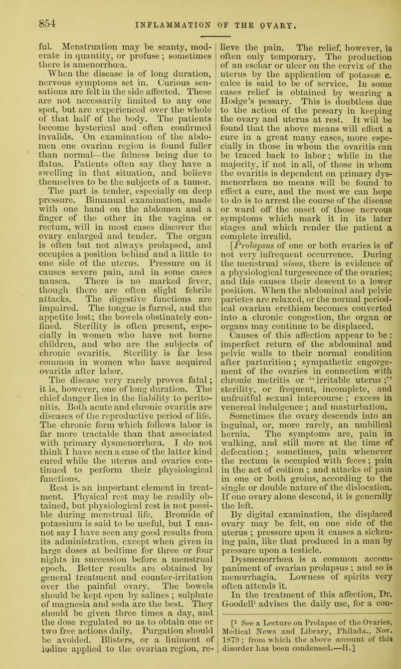 ful. Menstruation may be scanty, mod- erate in quantity, or profuse ; sometimes there is amenorrhcea. When the disease is of long duration, nervous symptoms set in. Curious sen- sations are felt in the side affected. These are not uecessarily limited to any one spot, but are experienced over the whole of that half of the body. The patients become hysterical and often confirmed invalids. On examination of the abdo- men one ovarian region is found fuller than normal—the fulness being due to flatus. Patients often say they have a swelling in that situation, and believe themselves to be the subjects of a tumor. The part is tender, especially on deep pressure. Bimanual examination, made with one hand on the abdomen and a finger of the other in the vagina or rectum, will in most cases discover the ovary enlarged and tender. The organ is often but not always prolapsed, and occupies a position behind and a little to one side of the uterus. Pressure on it causes severe pain, and in some cases nausea. There is no marked fever, though there are often slight febrile attacks. The digestive functions are impaired. The tongue is furred, and the appetite lost; the bowels obstinately con- fined. Sterility is often present, espe- cially in women who have not borne children, and who are the subjects of chronic ovaritis. Sterility is far less common in women who have accpiired ovaritis after labor. The disease very rarely proves fatal; it is, however, one of long duration. The chief danger lies in the liability to perito- nitis. Both acute and chronic ovaritis are diseases of the reproductive period of life. The chronic form which follows labor is far more tractable than that associated with primary dysmenorrhcea. I do not think I have seen a case of the latter kind cured while the uterus and ovaries con- tinued to perform their physiological functions. Rest is an important clement in treat- ment. Physical rest may be readily ob- tained, but plrysiological rest is not possi- ble during menstrual life. Bromide of potassium is said to be useful, but I can- not say I have seen any good results from its administration, except when given in large doses at bedtime for three or four nights in succession before a menstrual epoch. Better results are obtained by general treatment and counter-irritation over the painful ovary. The bowels should be kept open by salines ; sulphate of magnesia and soda are the best. They should be given three times a day, and the dose regulated so as to obtain one or two free actions daily. Purgation should be avoided. Blisters, or a liniment of iodine applied to the ovarian region, re- lieve the pain. The relief, however, is often only temporary. The production of an eschar or ulcer on the cervix of the uterus by the application of potassse c. calce is said to be of service. In some cases relief is obtained by wearing a Hodge's pessary. This is doubtless due to the action of the pessary in keeping the ovary and uterus at rest. It will be found that the above means will effect a cure in a great many cases, more espe- cially in those in whom the ovaritis can be traced back to labor; while in the majority, if not in all, of those in whom the ovaritis is dependent on primary dys- menorrhea no means will be found to effect a cure, and the most we can hope to do is to arrest the course of the disease or ward off the onset of those nervous symptoms which mark it in its later stages and which render the patient a complete invalid. [Prolapsus of one or both ovaries is of not very infrequent occurrence. During the menstrual nisus, there is evidence of a physiological turgescence of the ovaries; and this causes their descent to a lower position. When the abdominal and pelvic parietcs are relaxed, or the normal period- ical ovarian erethism becomes converted into a chronic congestion, the organ or organs may continue to be displaced. Causes of this affection appear to be : imperfect return of the abdominal and pelvic walls to their normal condition after parturition; sympathetic engorge- ment of the ovaries in connection with chronic metritis or irritable uterus; sterility, or frequent, incomplete, and unfruitful sexual intercourse ; excess in venereal indulgence ; and masturbation. Sometimes the ovary descends into an inguinal, or, more rarely, an umbilical hernia. The symptoms are, pain in walking, and still more at the time of defecation; sometimes, pain whenever the rectum is occupied with feces; pain in the act of coition ; and attacks of pain in one or both groins, according to the single or double nature of the dislocation. If one ovary alone descend, it is generally the left. By digital examination, the displaced ovary may be felt, on one side of the uterus ; pressure upon it causes a sicken- ing pain, like that produced in a man by pressure upon a testicle. Dysmenorrhcea is a common accom- paniment of ovarian prolapsus ; and so is menorrhagia. Lowness of spirits very often attends it. In the treatment of this affection, Dr. Goodell' advises the daily use, for a con- [' See a Lecture on Prolapse of the Ovaries, Medical News and Library, Philada., Nor. 1870 ; from which the above account of this disorder has been condensed.—H.]