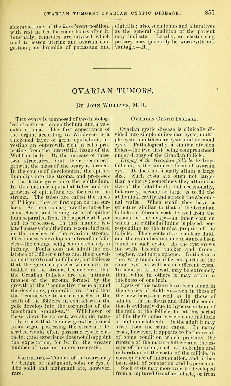 siderable time, of the knee-breast position, j digitalis; also, such tonics and alteratives with rest in bed for some hours after it. J as the general condition of the patient Internally, remedies are advised which may indicate. Locally, an elastic ring tend to lessen uterine and ovarian con- I pessary may generally be worn with ad- gestion ; as bromide of potassium and | vantage.—H.] OVARIAN TUMORS. By John Williams, M.D. The ovary is composed of two histolog- ical structures—an epithelium and a vas- cular stroma. The first appearance of the organ, according to Waldeyer, is a thickened layer of germ epithelium, in- vesting an outgrowth rich in cells pro- jecting from the interstitial tissue of the Wolffian body. By the increase of these two structures, and their reciprocal growth, the mass of the ovary is formed. In the course of development the epithe- lium dips into the stroma, and processes of the latter grow into the epithelium. In this manner epithelial tubes and in- growths of epithelium are formed in the stroma. The tubes are called the tubes of Ptliiger : they at first open on the sur- face. As the stroma grows the tubes be- come closed, and the ingrowths of epithe- lium separated from the superficial layer and its processes. In this manner iso- lated masses of epithelium become inclosed in the meshes of the ovarian stroma. These masses develop into Graafian folli- cles—the change being completed early in infancy. Foulis does not admit the ex- istence of Pfliiger's tubes and their devel- opment into Graafian follicles, but believes that the germ corpuscles which are im- bedded in the stroma become ova, that the Graafian follicles are the ultimate meshes of the stroma formed by the growth of the connective tissue around the developing primordial ova, and that the connective tissue corpuscles in the walls of the follicles in contact with the yelk develop into the corpuscles of the membrana granulosa. Whichever of these views be correct, we should natu- rally expect that the new growths formed in an organ possessing the structure de- scribed would often possess a cystic cha- racter ; and experience does not disappoint the expectation, for by far the greater number of ovarian tumors are cystic. Varieties.—Tumors of the ovary may be benign or malignant, solid or cystic. The soiid and malignant are, however, rare. Ovarian Cystic Disease. Ovarian cystic disease is clinically di- vided into simple unilocular cysts, multi- ple cysts, multilocular cysts, and dermoid cysts. Pathologically a similar division holds—the two first being comprehended under dropsy of the Graafian follicle. Dropsy of the Graafian follicle, hydrops folliculi, is the simplest form of ovarian cyst. It does not usually attain a large size. Such cysts are often not larger than a cherry ; sometimes they attain the size of the foetal head ; and occasionally, but rarely, become so large as to fill the abdominal cavity and stretch the abdomi- nal walls. When small they have a structure similar to that of the Graafian follicle ; a fibrous coat derived from the stroma of the ovary—an inner coat on which the epithelial lining is placed, cor- responding to the tunica propria of the follicle. Their contents are a clear fluid, and the ovum has in some instances been found in such cysts. As the cyst grows its walls become thicker and firmer, tougher, and more opaque. In thickness they vary much in different parts of the same cyst, as well as in different cysts. In some parts the wall may be extremely thin, while in others it may attain a thickness of one inch. Cysts of this nature have been found in the ovaries of children—even in those of the new-born—as well as in those of adults. In the foetus and child the condi- tion is evidently due to hypersecretion of the fluid of the follicle, for at this period of life the Graafian vesicle contains little or no liquor folliculi. In the adult it may arise from the same cause. In many cases, however, it appears to be the result of some condition which prevents the rupture of the mature follicle and the es- cape of the ovum, such as thickening and induration of the coats of the follicle, in consequence of inflammation, and, it has been said, of congestion and hyperemia. Such cysts may moreover be developed from a ruptured Graafian follicle, or from