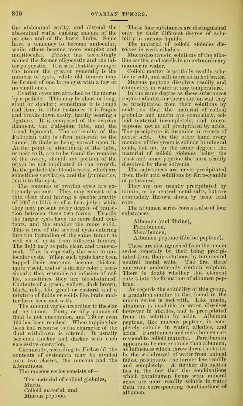 the abdominal cavity, and distend the abdominal walls, causing oedema of the parietes and of the lower limbs. Some have a tendency to become unilocular, while others become more complex and multilocular. Peaslee has accordingly named the former oligocystic and tbe lat- ter polycystic. It is said that the younger the tumor the greater generally is the number of cysts, while old tumors may be formed of one large cyst with a few or no small ones. Ovarian cysts are attached to the uterus by a pedicle. This may be short or long, stout or slender; sometimes it is tough and firm, in other instances it is fragile and breaks down easily, hardly bearing a ligature. It is composed of the ovarian ligament, the Fallopian tube, and the broad ligament. The extremity of the Fallopian tube is often adherent to the tumor, its fimbriae being spread upon it. At the point of attachment of the tube, or near to it, are to be found the remains of the ovary, should-any portion of the organ be not implicated in the growth. In the pedicle the bloodvessels, which are sometimes very large, and the lymphatics, run into the cyst. The contents of ovarian cysts are ex- tremely various. They may consist of a thin clear fluid having a specific gravity of 1007 to 1015, or of a firm jelly ; while they may present every degree of transi- tion between these two forms. Usually the larger cysts have the more fluid con- tents, and the smaller the more solid. This is true of the several cysts entering into the formation of the same tumor as well as of cysts from different tumors. The fluid may be pale, clear, and transpa- rent. This is especially the case in uni- locular cysts. When such cysts have been tapped their contents become thicker, more viscid, and of a darker color ; occa- sionally they resemble an infusion of cof- fee, sometimes they are blood-stained. Contents of a green, yellow, dark brown, black, inky, like gruel or custard, and a mixture of fluids or solids like brain mat- ter have been met with. The amount varies according to the size of the tumor. Forty or fifty pounds of fluid is not uncommon, and 130 or even 1(30 lias been reached. When tapping has been had recourse to the character of the fluid withdrawn is altered. It usually becomes thicker and darker with each successive operation. Chemically, according to Eichwald, the contents of cystomata may be divided into two classes, the mucous and the albuminous. The mucous series consists of— The material of colloid globules, Mucin, Colloid material, and Mucous peptone. These four substances are distinguished only by their different degree of solu- bility in various liquids. The material of colloid globules dis- solves in weak alkalies. Mucin dissolves in solutions of the alka- line earths, and swells in an extraordinary manner in water. Colloid matter is partially readily solu- ble in cold, and still more so in hot water. Mucous peptone dissolves readily and completely in water at any temperature. In the same degree as these substances require alkalies for their solution will they be precipitated from their solutions by acids; so that the material of colloid globules and mucin are completely, col- loid material incompletely, and muco- peptone not at all precipitated by acids. The precipitate is insoluble in excess of acetic acid. On the other hand every member of the group is soluble in mineral acids, but not in the same degree ; the material of colloid globules being the least and muco-peptone the most readily dissolved by these solvents. The substances are never precipitated from their acid solutions by ferro-cyanide of potassium. They are not usually precipitated by tannin, or by neutral metal salts, but are completely thrown down by basic lead salts. The albumen series consists also of four substances— Albumen (and fibrine), Paralbumen, Metalbumen, Albumen peptone (fibrine peptone). These are distinguished from the mucin series generally by their being precipi- tated from their solutions by tannin and neutral metal salts. The first three moreover undoubtedly contain sulphur. There is doubt whether this element enters into the formation of albumen pep- tone. As regards the solubility of this group, a gradation similar to that found in the mucin series is met with. Like mucin, albumen is insoluble in water, dissolves however in alkalies, and is precipitated from its solution by acids. Albumen peptone, like mucous peptone, is com- pletely soluble in water, alkalies, and acids. Paralbumen and metalbumen cor- respond to colloid material. Paralbumen appears to be more soluble than albumen, as influences which throw down the latter by the withdrawal of water from animal fluids, precipitate the former less readily and completely. A further distinction lies in the fact that the combinations which paralbumen forms with mineral acids are more readily soluble in water than the corresponding combinations of albumen.