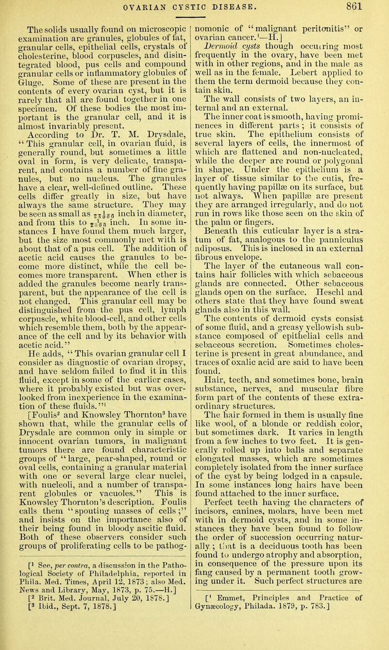 The solids usually found on microscopic examination are granules, globules of fat, granular cells, epithelial cells, crystals of cholesterine, blood corpuscles, and disin- tegrated blood, pus cells and compound granular cells or inflammatory globules of G-luge. Some of these are present in the contents of every ovarian cyst, but it is rarely that all are found together in one specimen. Of these bodies the most im- portant is the gi-anular cell, and it is almost invariably present. According to Dr. T. M. Drysdale,  This granular cell, in ovarian fluid, is generally round, but sometimes a little oval in form, is very delicate, transpa- rent, and contains a number of fine gra- nules, but no nucleus. The granules have a clear, well-defined outline. These cells differ greatly in size, but have always the same structure. They may be seen as small as ?z JffiJ inch in diameter, and from this to 5^5iT inch. In some in- stances I have found them much larger, but the size most commonly met with is about that of a pus cell. The addition of acetic acid causes the granules to be- come more distinct, while the cell be- comes more transparent. When ether is added the granules become nearly trans- parent, but the appearance of the cell is not changed. This granular cell may be distinguished from the pus cell, lymph corpuscle, white blood-cell, and other cells which resemble them, both by the appear- ance of the cell and by its behavior with acetic acid. He adds,  This ovarian granular cell I consider as diagnostic of ovarian dropsy, and have seldom failed to find it in this fluid, except in some of the earlier cases, where it probably existed but was over- looked from inexperience in the examina- tion of these fluids.' [Foulis2 and Knowsley Thornton3 have shown that, while the granular cells of Drysdale are common only in simple or innocent ovarian tumors, in malignant tumors there are found characteristic groups of large, pear-shaped, round or oval cells, containing a granular material with one or several large clear nuclei, with nucleoli, and a number of transpa- rent globules or vacuoles. This is Knowsley Thornton's description. Foulis calls them spouting masses of cells; and insists on the importance also of their being found in bloody ascitic fluid. Both of these observers consider such groups of proliferating cells to be pathog- [' See, per contra, a discussion in the Patho- logical Society of Philadelphia, reported in Phila. Med. Times, April 12, 1873; also Med. News and Library, May, 1873, p. 75.—H.] [2 Brit. Med. Journal, July 20, 1S78.] [3 Ibid., Sept. 7, 1878.] nomonic of malignant peritonitis or ovarian cancer.1—H.] Dermoid cysts though occmring most frequently in the ovary, have been met with in other regions, and in the male as well as in the female. Lebert applied to them the term dermoid because they con- tain skin. The wall consists of two layers, an in- ternal and an external. The inner coat is smooth, having promi- nences in different parts; it consists of true skin. The epithelium consists of several layers of cells, the innermost of which are flattened and non-nucleated, while the deeper are round or polygonal in shape. Under the epithelium is a layer of tissue similar to the cutis, fre- quently having papillae on its surface, but not always. When papilla? are present they are arranged irregularly, and do not run in rows like those seen on the skin of the palm or fingers. Beneath this cuticular layer is a stra- tum of fat, analogous to the panniculus adiposus. This is inclosed in an external fibrous envelope. The layer of the cutaneous wall con- tains hair follicles with which sebaceous glands are connected. Other sebaceous glands open on the surface. Heschl and others state that they have found sweat glands also in this wall. The contents of dermoid cysts consist of some fluid, and a greasy yellowish sub- stance composed of epithelial cells and sebaceous secretion. Sometimes choles- terine is present in great abundance, and traces of oxalic acid are said to have been found. Hair, teeth, and sometimes bone, brain substance, nerves, and muscular fibre form part of the contents of these extra- ordinary structures. The hair formed in them is usually fine like wool, of a blonde or reddish color, but sometimes dark. It varies in length from a few inches to two feet. It is gen- erally rolled up into balls and separate elongated masses, which are sometimes completely isolated from the inner surface of the cyst by being lodged in a capsule. In some instances long hairs have been found attached to the inner surface. Perfect teeth having the characters of incisors, canines, molars, have been met with in dermoid cysts, and in some in- stances they have been found to follow the order of succession occurring natur- ally ; t!iat is a deciduous tooth has been found to undergo atrophy and absorption, in consequence of the pressure upon its fang caused by a permanent tooth grow- ing under it. Such perfect structures are [' Emmet, Principles and Practice of Gynaecology, Philada. 1879, p. 783.]