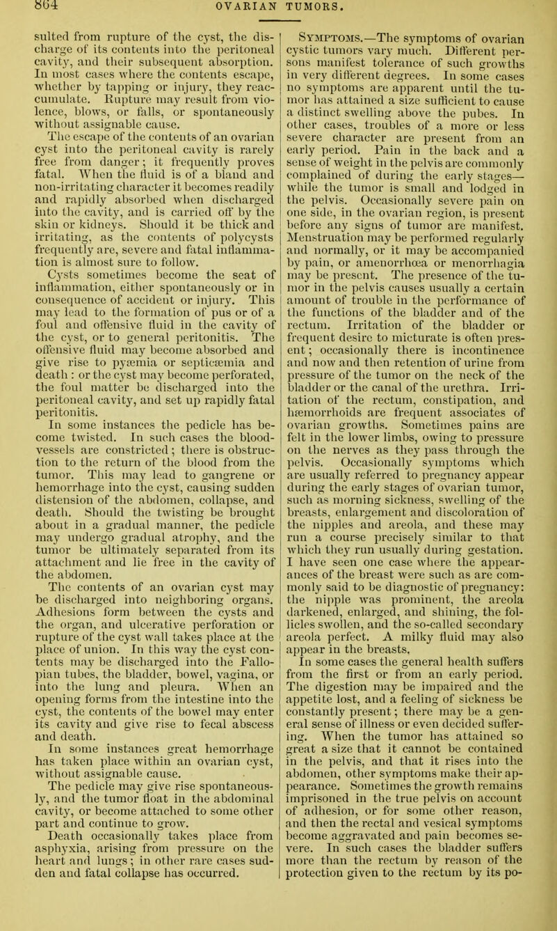 suited from rupture of the cyst, the dis- charge of its contents into the peritoneal cavity, and their subsequent absorption. In most cases where the contents escape, whether by tapping or injury, they reac- cumulate. Rupture may result from vio- lence, blows, or falls, or spontaneously without assignable cause. The escape of the contents of an ovarian cyst into the peritoneal cavity is rarely free from danger; it frequently proves fatal. When the fluid is of a bland and non-irritating character it becomes readily and rapidly absorbed when discharged into the cavity, and is carried oft by the skin or kidneys. Should it be thick and irritating, as the contents of polycysts frequently are, severe and fatal inflamma- tion is almost sure to follow. Cysts sometimes become the seat of inflammation, either spontaneously or in consequence of accident or injury. This may lead to the formation of pus or of a foul and offensive fluid in the cavity of the cyst, or to general peritonitis. The offensive fluid may become absorbed and give rise to pyaemia or septicaemia and death : or the cyst may become perforated, the foul matter be discharged into the peritoneal cavity, and set up rapidly fatal peritonitis. In some instances the pedicle has be- come twisted. In such cases the blood- vessels are constricted ; there is obstruc- tion to the return of the blood from the tumor. Tliis may lead to gangrene or hemorrhage into the cyst, causing sudden distension of the abdomen, collapse, and death. Should the twisting be brought about in a gradual manner, the pedicle may undergo gradual atrophy, and the tumor be ultimately separated from its attachment and lie free in the cavity of the abdomen. The contents of an ovarian cyst may be discharged into neighboring organs. Adhesions form between the cysts and the organ, and ulcerative perforation or rupture of the cyst wall takes place at the place of union. In this way the cyst con- tents may be discharged into the Fallo- pian tubes, the bladder, bowel, vagina, or into the lung and pleura. AVhen an opening forms from the intestine into the cyst, the contents of the bowel may enter its cavity and give rise to fecal abscess and death. In some instances great hemorrhage has taken place within an ovarian cyst, without assignable cause. The pedicle may give rise spontaneous- ly, and the tumor float in the abdominal cavity, or become attached to some other part and continue to grow. Death occasionally takes place from asphyxia, arising from pressure on the heart and lungs; in other rare cases sud- den and fatal collapse has occurred. Symptoms.—The symptoms of ovarian cystic tumors vary much. Different per- sons manifest tolerance of such growths in very different degrees. In some cases no symptoms are apparent until the tu- mor has attained a size sufficient to cause a distinct swelling above the pubes. In other cases, troubles of a more or less severe character are present from an early period. Pain in the back and a sense of weight in the pelvis are commonly complained of during the early stages— while the tumor is small and lodged in the pelvis. Occasionally severe pain on one side, in the ovarian region, is present before any signs of tumor are manifest. Menstruation may be performed regularly and normally, or it may be accompanied by pain, or anieuorrhcea or menorrbagia may be present. The presence of the tu- mor in the pelvis causes usually a certain amount of trouble in the performance of the functions of the bladder and of the rectum. Irritation of the bladder or frequent desire to micturate is often pres- ent ; occasionally there is incontinence and now and then retention of urine from pressure of the tumor on the neck of the bladder or the canal of the urethra. Irri- tation of the rectum, constipation, and haemorrhoids are frequent associates of ovarian growths. Sometimes pains are felt in the lower limbs, owing to pressure on the nerves as they pass through the pelvis. Occasionally symptoms which are usually referred to pregnancy appear during the early stages of ovarian tumor, such as morning sickness, swelling of the breasts, enlargement and discoloration of the nipples and areola, and these may run a course precisely similar to that which they run usually during gestation. I have seen one case where the appear- ances of the breast were such as are com- monly said to be diagnostic of pregnancy: the nipple was prominent, the areola darkened, enlarged, and shining, the fol- licles swollen, and the so-called secondary areola perfect. A milky fluid may also appear in the breasts. In some cases the general health suffers from the first or from an early period. The digestion may be impaired and the appetite lost, and a feeling of sickness be constantly present; there may be a gen- eral sense of illness or even decided suffer- ing. When the tumor has attained so great a size that it cannot be contained in the pelvis, and that it rises into the abdomen, other symptoms make their ap- pearance. Sometimes the growth remains imprisoned in the true pelvis on account of adhesion, or for some other reason, and then the rectal and vesical symptoms become aggravated and pain becomes se- vere. In such cases the bladder suffers more than the rectum by reason of the protection given to the rectum by its po-