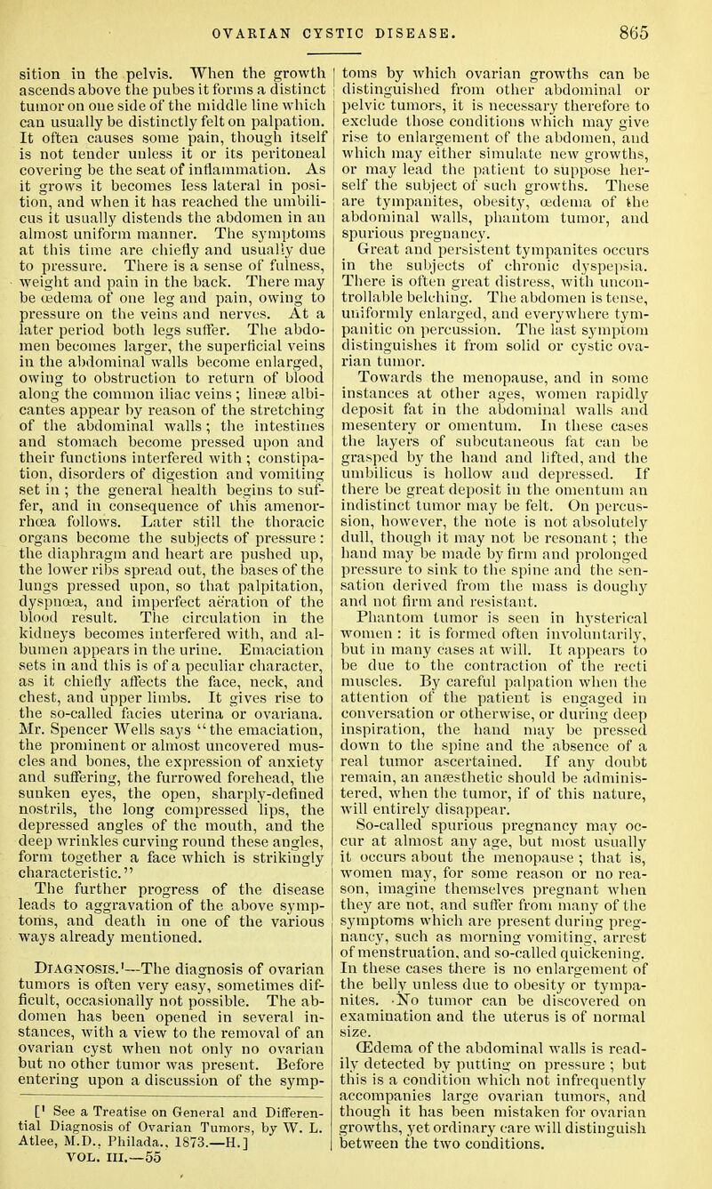 sition in the pelvis. When the growth ascends above the pubes it forms a distinct tumor on one side of the middle line which can usually be distinctly felt on palpation. It often causes some pain, though itself is not tender unless it or its peritoneal covering be the seat of inflammation. As it grows it becomes less lateral in posi- tion, and when it has reached the umbili- cus it usually distends the abdomen in an almost uniform manner. The symptoms at this time are chiefly and usually due to pressure. There is a sense of fulness, weight and pain in the back. There may be oedema of one leg and pain, owing to pressure on the veins and nerves. At a later period both legs suffer. The abdo- men becomes larger, the superficial veins in the abdominal walls become enlarged, owing to obstruction to return of blood along the common iliac veins ; lineae albi- cantes appear by reason of the stretching of the abdominal walls; the intestines and stomach become pressed upon and their functions interfered with ; constipa- tion, disorders of digestion and vomiting set in ; the general health begins to suf- fer, and in consequence of this amenor- rhoea follows. Later still the thoracic organs become the subjects of pressure: the diaphragm and heart are pushed up, the lower ribs spread out, the bases of the lungs pressed upon, so that palpitation, dyspnoea, and imperfect aeration of the blood result. The circulation in the kidneys becomes interfered with, and al- bumen appears in the urine. Emaciation sets in and this is of a peculiar character, as it chiefly affects the face, neck, and chest, and upper limbs. It gives rise to the so-called facies uterina or ovariana. Mr. Spencer Wells says the emaciation, the prominent or almost uncovered mus- cles and bones, the expression of anxiety and suffering, the furrowed forehead, the sunken eyes, the open, sharply-defined nostrils, the long compressed lips, the depressed angles of the mouth, and the deep wrinkles curving round these angles, form together a face which is strikingly characteristic. The further progress of the disease leads to aggravation of the above symp- toms, and death in one of the various ways already mentioned. Diagnosis.1—The diagnosis of ovarian tumors is often very easy, sometimes dif- ficult, occasionally not possible. The ab- domen has been opened in several in- stances, with a view to the removal of an ovarian cyst when not only no ovarian but no other tumor was present. Before entering upon a discussion of the symp- [' See a Treatise on General and Differen- tial Diagnosis of Ovarian Tumors, by W. L. Atlee, M.D.. Philada.. 1873.—EL] VOL. in.—55 toms by which ovarian growths can be distinguished from other abdominal or pelvic tumors, it is necessary therefore to exclude those conditions which may give rise to enlargement of the abdomen, and which may either simulate new growths, or may lead the patient to suppose her- self the subject of such growths. These are tympanites, obesity, oedema of the abdominal walls, phantom tumor, and spurious pregnancy. Great and persistent tympanites occurs in the subjects of chronic dyspepsia. There is often great distress, with uncon- trollable belching. The abdomen is tense, uniformly enlarged, and everywhere tym- panitic on percussion. The last symptom distinguishes it from solid or cystic ova- rian tumor. Towards the menopause, and in some instances at other ages, women rapidly deposit fat in the abdominal walls and mesentery or omentum. In these cases the layers of subcutaneous fat can be grasped by the hand and lifted, and the umbilicus is hollow and depressed. If there be great deposit in the omentum an indistinct tumor may be felt. On percus- sion, however, the note is not absolutely dull, though it may not be resonant; the hand may be made by firm and prolonged pressure to sink to the spine and the sen- sation derived from the mass is doughy and not firm and resistant. Phantom tumor is seen in hysterical women : it is formed often involuntarily, but in many cases at will. It appears to be due to the contraction of the recti muscles. By careful palpation when the attention of the patient is engaged in conversation or otherwise, or during deep inspiration, the hand may be pressed down to the spine and the absence of a real tumor ascertained. If any doubt remain, an ansesthetic should be adminis- tered, when the tumor, if of this nature, will entirely disappear. So-called spurious pregnancy may oc- cur at almost any age, but most usually it occurs about the menopause ; that is, women may, for some reason or no rea- son, imagine themselves pregnant when they are not, and suffer from many of the symptoms which are present during preg- nancy, such as morning vomiting, arrest of menstruation, and so-called quickening. In these cases there is no enlargement of the belly unless due to obesity or tympa- nites. -No tumor can be discovered on examination and the uterus is of normal size. (Edema of the abdominal walls is read- ily detected by putting on pressure ; but this is a condition which not infrequently accompanies large ovarian tumors, and though it has been mistaken for ovarian growths, yet ordinary care will distinguish between the two conditions.