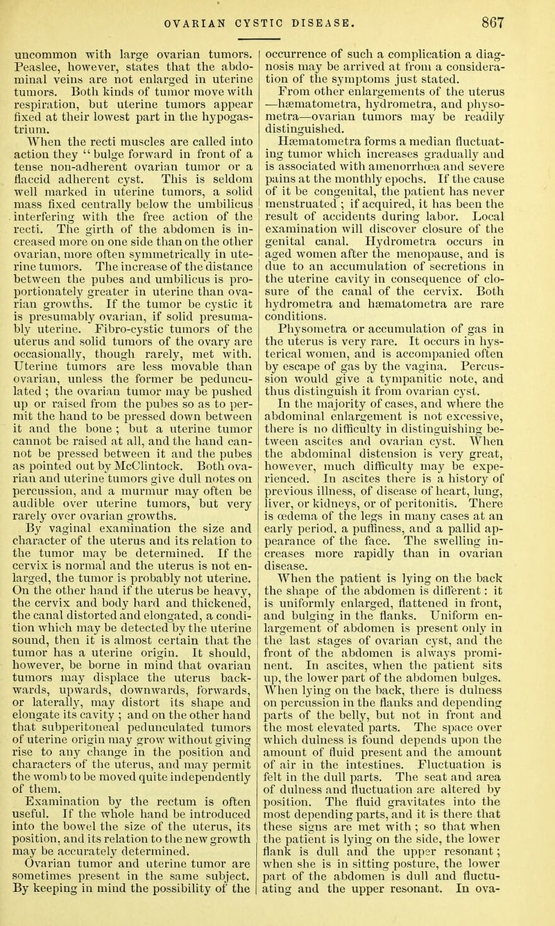 uncommon with large ovarian tumors. Peaslee, however, states that the abdo- minal veins are not enlarged in uterine tumors. Both kinds of tumor move with respiration, but uterine tumors appear fixed at their lowest part in the hypogas- trium. When the recti muscles are called into action they bulge forward in front of a tense nou-adherent ovarian tumor or a flaccid adherent cyst. This is seldom well marked in uterine tumors, a solid mass fixed centrally below the umbilicus interfering with the free action of the recti. The girth of the abdomen is in- creased more on one side than on the other ovarian, more often symmetrically in ute- rine tumors. The increase of the distance between the pubes and umbilicus is pro- portionately greater in uterine than ova- rian growths. If the tumor be cystic it is presumably ovarian, if solid presuma- bly uterine. Fibro-cystic tumors of the uterus and solid tumors of the ovary are occasionally, though rarely, met with. Uterine tumors are less movable than ovarian, unless the former be peduncu- lated ; the ovarian tumor may be pushed up or raised from the pubes so as to per- mit the hand to be pressed down between it and the bone ; but a uterine tumor cannot be raised at all, and the hand can- not be pressed between it and the pubes as pointed out by McClintock. Both ova- rian and uterine tumors give dull notes on percussion, and a murmur may often be audible over uterine tumors, but very rarely over ovarian growths. By vaginal examination the size and character of the uterus and its relation to the tumor may be determined. If the cervix is normal and the uterus is not en- larged, the tumor is probably not uterine. On the other hand if the uterus be heavy, the cervix and body hard and thickened, the canal distorted and elongated, a condi- tion which may be detected by the uterine sound, then it is almost certain that the tumor has a uterine origin. It should, however, be borne in mind that ovarian tumors may displace the uterus back- wards, upwards, downwards, forwards, or laterally, may distort its shape and elongate its cavity ; and on the other hand that subperitoneal pedunculated tumors of uterine origin may grow without giving rise to any change in the position and characters of the uterus, and may permit the womb to be moved quite independently of them. Examination by the rectum is often useful. If the whole hand be introduced into the bowel tbe size of the uterus, its position, and its relation to tbe new growth may be accurately determined. Ovarian tumor and uterine tumor are sometimes present in the same subject. By keeping in mind the possibility of the occurrence of such a complication a diag- nosis may be arrived at from a considera- tion of the symptoms just stated. From other enlargements of the uterus ■—hsematometra, hydrometra, and physo- metra—ovarian tumors may be readily distinguished. Hsematometra forms a median fluctuat- ing tumor which increases gradually and is associated with amenorrhoea and severe pains at the monthly epochs. If the cause of it be congenital, the patient has never menstruated ; if acquired, it has been the result of accidents during labor. Local examination will discover closure of the genital canal. Hydrometra occurs in aged women after the menopause, and is due to an accumulation of secretions in the uterine cavity in consequence of clo- sure of the canal of the cervix. Both hydrometra and hsematometra are rare conditions. Physometra or accumulation of gas in the uterus is very rare. It occurs in hys- terical women, and is accompanied often by escape of gas by the vagina. Percus- sion would give a tympanitic note, and thus distinguish it from ovarian cyst. In the majority of cases, and where the abdominal enlargement is not excessive, there is no difficulty in distinguishing be- tween ascites and ovarian cyst. When the abdominal distension is very great, however, much difficulty may be expe- rienced. In ascites there is a history of previous illness, of disease of heart, lung, liver, or kidneys, or of peritonitis. There is oedema of the legs in many cases at an early period, a puffmess, and a pallid ap- pearance of the face. The swelling in- creases more rapidly than in ovarian disease. When the patient is lying on the back the shape of the abdomen is different: it is uniformly enlarged, flattened in front, and bulging in the flanks. Uniform en- largement of abdomen is present only in the last stages of ovarian cyst, and the front of the abdomen is always promi- nent. In ascites, when the patient sits up, the lower part of the abdomen bulges. When lying on the back, there is dulness on percussion in the flanks and depending parts of the belly, but not in front and the most elevated parts. The space over which dulness is found depends upon the amount of fluid present and the amount of air in the intestines. Fluctuation is felt in the dull parts. The seat and area of dulness and fluctuation are altered by position. The fluid gravitates into the most depending parts, and it is there that these signs are met with ; so that when the patient is lying on the side, the lower flank is dull and the upper resonant; when she is in sitting posture, the lower part of the abdomen is dull and fluctu- ating and the upper resonant. In ova-