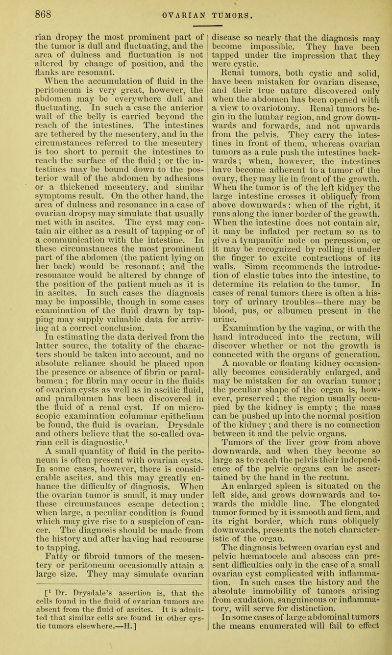 rian dropsy the most prominent part of the tumor is dull and fluctuating, and the area of dulness and fluctuation is not altered by change of position, and the flanks are resonant. When the accumulation of fluid in the peritoneum is very great, however, the abdomen may be everywhere dull and fluctuating. In such a case the anterior wall of the belly is carried beyond the reach of the intestines. The intestines are tethered by the mesentery, and in the circumstances referred to the mesentery is too short to permit the intestines to reach the surface of the fluid ; or the in- testines may be bound down to the pos- terior wall of the abdomen by adhesions ! or a thickened mesentery, and similar symptoms result. On the other hand, the area of dulness and resonance in a case of ovarian dropsy may simulate that usually met with in ascites. The cyst may con- tain air either as a result of tapping or of a communication with the intestine. In these circumstances the most prominent part of the abdomen (the patient lying on her back) would be resonant; and the resonance would be altered by change of the position of the patient much as it is in ascites. In such cases the diagnosis may be impossible, though in some cases examination of the fluid drawn by tap- ping may supply valuable data for arriv- ing at a correct conclusion. In estimating the data derived from the latter source, the totality of the charac- ters should be taken into account, and no absolute reliance should be placed upon the presence or absence of fibrin or paral- bumen ; for fibrin may occur in the fluids of ovarian cysts as well as in ascitic fluid, and paralbumen has been discovered in the fluid of a renal cyst. If on micro- scopic examination columnar epithelium be found, the fluid is ovarian. Drysdale and others believe that the so-called ova- rian cell is diagnostic.1 A small quantity of fluid in the perito- neum is often present with ovarian cysts. In some cases, however, there is consid- erable ascites, and this may greatly en- hance the difficulty of diagnosis. When the ovarian tumor is small, it may under these circumstances escape detection; when large, a peculiar condition is found which may give rise to a suspicion of can- cer. The diagnosis should be made from the history and after having had recourse to tapping. Fatty or fibroid tumors of the mesen- tery or peritoneum occasionally attain a large size. They may simulate ovarian [' Dr. Drysdale's assertion is, that the cells found in the fluid of ovarian tumors are absent from the fluid of ascites. It is admit- ted that similar cells are found in other cys- tic tumors elsewhere.—II.] ! disease so nearly that the diagnosis may | become impossible. They have been tapped under the impression that they were cystic. Renal tumors, both cystic and solid, have been mistaken for ovarian disease, and their true nature discovered only when the abdomen has been opened with a view to ovariotomy. Renal tumors be- gin in the lumbar region, and grow down- wards and forwards, and not upwards from the pelvis. They carry the intes- tines in front of them, whereas ovarian tumors as a rule push the intestines back- wards ; when, however, the intestines have become adherent to a tumor of the ovary, they may lie in front of the growth. When the tumor is of the left kidney the large intestine crosses it obliquely from above downwards : when of the right, it runs along the inner border of the growth. When the intestine does not contain air, it may be inflated per rectum so as to give a tympanitic note on percussion, or it may be recognized by rolling it under the finger to excite contractions of its walls. Simm recommends the introduc- tion of elastic tubes into the intestine, to determine its relation to the tumor. In cases of renal tumors there is often a his- tory of urinary troubles—there may be blood, pus, or albumen present in the urine. Examination by the vagina, or with the hand introduced into the rectum, will discover whether or not the growth is connected with the organs of generation. A movable or floating kidney occasion- ally becomes considerably enlarged, and may be mistaken for an ovarian tumor; the peculiar shape of the organ is, how- ever, preserved ; the region usually occu- pied by the kidney is empty; the mass can be pushed up into the normal position of the kidney ; and there is no connection between it and the pelvic organs. Tumors of the liver grow from above downwards, and when they become so large as to reach the pelvis their independ- ence of the pelvic organs can be ascer- tained by the hand in the rectum. An enlarged spleen is situated on the left side, and grows downwards and to- wards the middle line. The elongated tumor formed by it is smooth and firm, and its right border, which runs obliquely downwards, presents the notch character- istic of the orsjan. The diagnosis between ovarian cyst and pelvic hematocele and abscess can pre- sent difficulties only in the case of a small ovarian cyst complicated with inflamma- tion. In such cases the history and the absolute immobility of tumors arising from exudation, sanguineous or inflamma- tory, will serve for distinction. In some cases of large abdominal tumors the means enumerated will fail to effect
