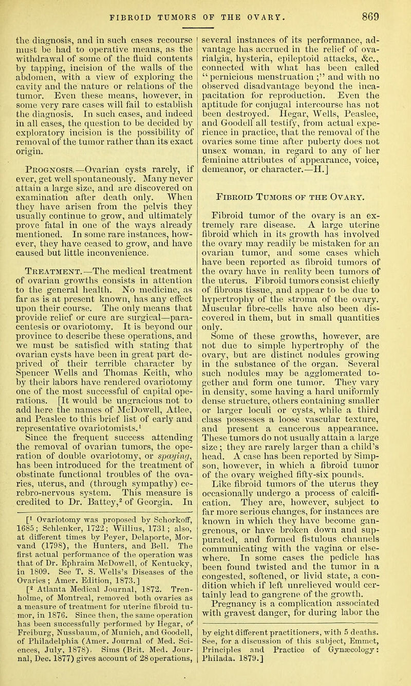 the diagnosis, and in such cases recourse must be had to operative means, as the withdrawal of some of the fluid contents by tapping, incision of the walls of the abdomen, with a view of exploring the cavity and the nature or relations of the tumor. Even these means, however, in some very rare cases will fail to establish the diagnosis. In such cases, and indeed in all cases, the question to be decided by exploratory incision is the possibility of removal of the tumor rather than its exact origin. Prognosis.—Ovarian cysts rarely, if ever, get well spontaneously. Many never attain a large size, and are discovered on examination after death only. When they have arisen from the pelvis they usually continue to grow, and ultimately prove fatal in one of the ways already mentioned. In some rare instances, how- ever, they have ceased to grow, and have caused but little inconvenience, Treatment.—The medical treatment of ovarian growths consists in attention to the general health. No medicine, as far as is at present known, has any effect upon their course. The only means that provide relief or cure are surgical—para- centesis or ovariotomy. It is beyond our province to describe these operations, and we must be satisfied with stating that ovarian cysts have been in great part de- prived of their terrible character by Spencer Wells and Thomas Keith, who by their labors have rendered ovariotomy one of the most successful of capital ope- rations. [It would be ungracious not to add here the names of McDowell, Atlee, and Peaslee to this brief list of early and representative ovariotomists.1 Since the frequent success attending the removal of ovarian tumors, the ope- ration of double ovariotomy, or spaying, has been introduced for the treatment of obstinate functional troubles of the ova- ries, uterus, and (through sympathy) ce- rebro-nervous system. This measure is credited to Dr. Battey,2 of Georgia. In [' Ovariotomy was proposed by Schorkoff, 1685; Schlenker, 1722; Willius, 1731; also, at different times by Peyer, Delaporte, Mor- vand (1798), the Hunters, and Bell. The first actual performance of the operation was that of Dr. Ephraim McDowell, of Kentucky, in 1809. See T. S. Wells's Diseases of the Ovaries; Amer. Edition, 1873.] [2 Atlanta Medical Journal, 1872. Tren- holme, of Montreal, removed both ovaries as a measure of treatment for uterine fibroid tu- mor, in 1876. Since then, the same operation has been successfully performed by Hegar, of Freiburg, Nussbaum, of Munich, and Goodell, of Philadelphia (Amer. Journal of Med. Sci- ences, July, 1878), Sims (Brit. Med. Jour- nal, Dec. 1877) gives account of 28 operations, several instances of its performance, ad- vantage has accrued in the relief of ova- rialgia, hysteria, epileptoid attacks, &c, connected with what has been called pernicious menstruation ; and with no observed disadvantage beyond the inca- pacitation for reproduction. Even the aptitude for conjugal intercourse has not been destroyed. Hegar, Wells, Peaslee, and Goodell all testify, from actual expe- rience in practice, that the removal of the ovaries some time after puberty does not unsex woman, in regard to any of her feminine attributes of appearance, voice, demeanor, or character.—H.] Fibroid Tumors of the Ovary. Fibroid tumor of the ovary is an ex- tremely rare disease. A large uterine fibroid which in its growth has involved the ovary may readily be mistaken for an ovarian tumor, and some cases which have been reported as fibroid tumors of the ovary have in reality been tumors of the uterus. Fibroid tumors consist chiefly of fibrous tissue, and appear to be due to hypertrophy of the stroma of the ovary. Muscular fibre-cells have also been dis- covered in them, but in small quantities only. Some of these growths, however, are not due to simple hypertrophy of the ovary, but are distinct nodules growing in the substance of the organ. Several such nodules may be agglomerated to- gether and form one tumor. They vary in density, some having a hard uniformly dense structure, others containing smaller or larger loculi or cysts, while a third class possesses a loose vascular textui'e, and present a cancerous appearance. These tumors do not usually attain a large size ; they are rarely larger than a child's head. A case has been reported by Simp- son, however, in which a fibroid tumor of the ovary weighed fifty-six pounds. Like fibroid tumors of the uterus they occasionally undergo a process of calcifi- cation. They are, however, subject to far more serious changes, for instances are known in which they have become gan- grenous, or have broken down and sup- purated, and formed fistulous channels communicating with the vagina or else- where. In some cases the pedicle has been found twisted and the tumor in a congested, softened, or livid state, a con- dition which if left unrelieved would cer- tainly lead to gangrene of the growth. Pregnancy is a complication associated with gravest danger, for during labor the by eight different practitioners, with 5 deaths. See, for a discussion of this subject, Emmet, Principles and Practice of Gynaecology: Philada. 1879.]