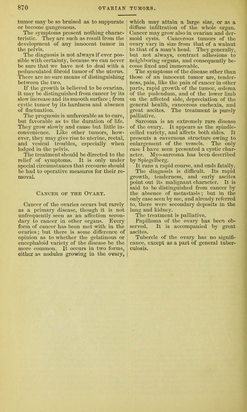 tumor may be so bruised as to suppurate or become gangrenous. The symptoms present nothing charac- teristic. They are such as result from the development of any innocent tumor in the pelvis. The diagnosis is not always if ever pos- sible with certainty, because we can never be sure that we have not to deal with a pedunculated fibroid tumor of the uterus. There are no sure means of distinguishing between the two. If the growth is believed to be ovarian, it may be distinguished from cancer by its slow increase and its smooth surface ; from cystic tumor by its hardness and absence of fluctuation. The prognosis is unfavorable as to cure, but favorable as to the duration of life. They grow slowly and cause but little in- convenience. Like other tumors, how- ever, they may give rise to uterine, rectal, and vesical troubles, especially when lodged in the pelvis. The treatment should be directed to the relief of symptoms. It is only under special circumstances that recourse should be had to operative measures for their re- moval. Cancer of the Ovary. Cancer of the ovaries occurs but rarely as a primary disease, though it is not unfrequently seen as an affection secon- dary to cancer in other organs. Every form of cancer has been met with in the ovaries; but there is some difference of opinion as to whether the gelatinous or encephaloid variety of the disease be the more common. It occurs in two forms, either as nodules growing in the ovary, which may attain a large size, or as a diffuse infiltration of the whole organ. Cancer may grow also in ovarian and der- moid cysts. Cancerous tumors of the ovary vary in size from that of a walnut to that of a man's head. They generally, but not always, contract adhesions to neighboring organs, and consequently be- come fixed and immovable. The symptoms of the disease other than those of an innocent tumor are, tender- ness, pain, like the pain of cancer in other parts, rapid growth of the tumor, oedema of the pudendum, and of the lower limb on the affected side, depreciation of the general health, cancerous cachexia, and great ascites. The treatment is purely palliative. Sarcoma is an extremely rare disease of the ovary. It appears as the spindle- celled variety, and affects both sides. It presents a cavernous structure owing to enlargement of the vessels. The only case I have seen presented a cystic char- acter. Myo-sarcoma has been described by Spiegelberg. It runs a rapid course, and ends fatally. The diagnosis is difficult. Its rapid growth, tenderness, and early ascites point out its malignant character. It is said to be distinguished from cancer by the absence of metastasis; but in the only case seen by me, and already referred to, there were secondary deposits in the lung and kidney. The treatment is palliative. Papilloma of the ovary has been ob- served. It is accompanied by great ascites. Tubercle of the ovary has no signifi- cance, except as a part of general tuber- culosis.