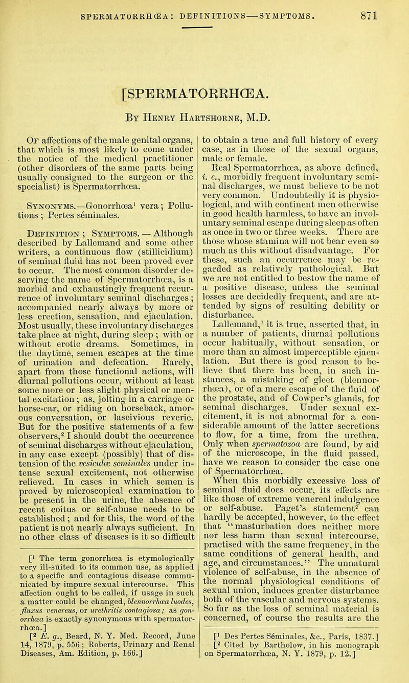 [SPEEMATOEEHCEA. By Henry Hartshorne, M.D. Or affections of the male genital organs, that which is most likely to come under the notice of the medical practitioner (other disorders of the same parts being usually consigned to the surgeon or the specialist) is Spermatorrhoea. Synonyms.—Gonorrhoea1 vera; Pollu- tions ; Pertes seminales. Definition ; Symptoms. — Although described by Lallemand and some other writers, a continuous flow (stillicidium) of seminal fluid has not been proved ever to occur. The most common disorder de- serving the name of Spermatorrhoea, is a morbid and exhaustingly frequent recur- rence of involuntary seminal discharges ; accompanied nearly always by more or less erection, sensation, and ejaculation. Most usually, these involuntary discharges take place at night, during sleep ; with or without erotic dreams. Sometimes, in the daytime, semen escapes at the time of urination and defecation. Rarely, apart from those functional actions, will diurnal pollutions occur, without at least some more or less slight physical or men- tal excitation; as, jolting in a carriage or horse-car, or riding on horseback, amor- ous conversation, or lascivious reverie. But for the positive statements of a few observers,21 should doubt the occurrence of seminal discharges without ejaculation, in any case except (possibly) that of dis- tension of the vesiculce seminales under in- tense sexual excitement, not otherwise relieved. In cases in which semen is proved by microscopical examination to be present in the urine, the absence of recent coitus or self-abuse needs to be established; and for this, the word of the patient is not nearly always sufficient. In no other class of diseases is it so difficult [' The term gonorrhoea is etymologically very ill-suited to its common use, as applied to a specific and contagious disease commu- nicated by impure sexual intercourse. This affection ought to he called, if usage in such a matter could be changed, blennorrhcea luodes, fluxus venereus, or urethritis contagiosa ; as gon- orrhea is exactly synonymous with spermator- rhoea.] [2 E. g., Beard, N. Y. Med. Record, June 14, 1879, p. 556 ; Roberts, Urinary and Renal Diseases, Am. Edition, p. 166.] to obtain a true and full history of every case, as in those of the sexual organs, male or female. Real Spermatorrhoea, as above defined, i. e., morbidly frequent involuntary semi- nal discharges, we must believe to be not very common. Undoubtedly it is physio- logical, and with continent men otherwise in good health harmless, to have an invol- untary seminal escape during sleep as often as once in two or three weeks. There are those whose stamina will not bear even so much as this without disadvantage. For these, such an occurrence may be re- garded as relatively pathological. But we are not entitled to bestow the name of a positive disease, unless the seminal losses are decidedly frequent, and are at- tended by signs of resulting debility or disturbance. Lallemand,1 it is true, asserted that, in a number of patients, diurnal pollutions occur habitually, without sensation, or more than an almost imperceptible ejacu- lation. But there is good reason to be- lieve that there has been, in such in- stances, a mistaking of gleet (blennor- rhcea), or of a mere escape of the fluid of the prostate, and of Cowper's glands, for seminal discharges. Under sexual ex- citement, it is not abnormal for a con- siderable amount of the latter secretions to flow, for a time, from the urethra. Only when spermatozoa are found, by aid of the microscope, in the fluid passed, have we reason to consider the case one of Spermatorrhoea. When this morbidly excessive loss of seminal fluid does occur, its effects are like those of extreme venereal indulgence or self-abuse. Paget's statement2 can hardly be accepted,however, to the effect that masturbation does neither more nor less harm than sexual intercourse, practised with the same frequency, in the same conditions of general health, and age, and circumstances. The unnatural violence of self-abuse, in the absence of the normal physiological conditions of sexual union, induces greater disturbance both of the vascular and nervous systems. So far as the loss of seminal material is concerned, of course the results are the [' Des Pertes Seminales, &c, Paris, 1837.] [2 Cited by Bartholow, in his monograph on Spermatorrhoea, N. Y. 1879, p. 12.]