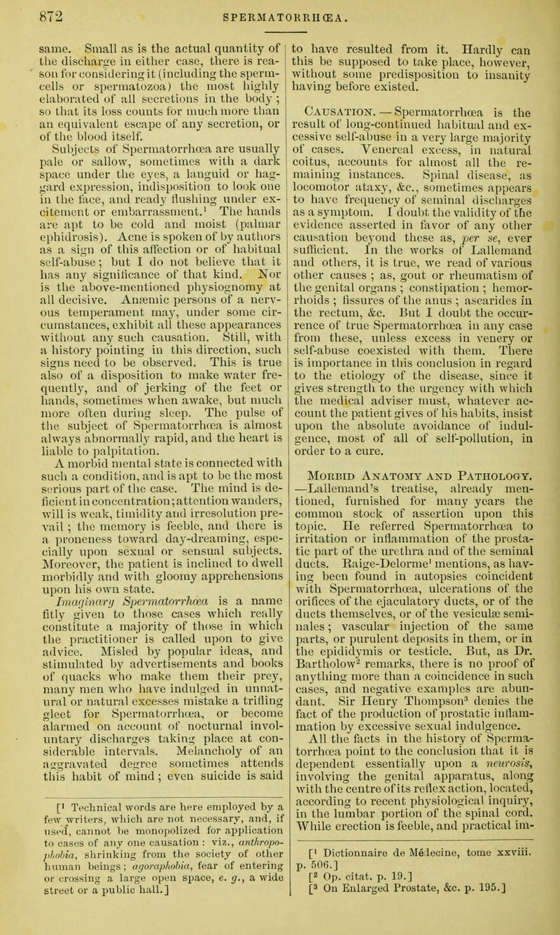 same. Small as is the actual quantity of the discharge in either case, there is rea- son for considering it (including the sperm- cells or spermatozoa) the most highly elaborated of all secretions in the body ; so that its loss counts for much more than an equivalent escape of any secretion, or of the blood itself. Subjects of Spermatorrhoea are usually pale or sallow, sometimes with a dark space under the eyes, a languid or hag- gard expression, indisposition to look one in the face, and ready Hushing under ex- citement or embarrassment.1 The hands are apt to be cold and moist (palmar ephidrosis). Acne is spoken of by authors as a sign of this affection or of habitual self-abuse; but I do not believe that it has any significance of that kind. Nor is the above-mentioned physiognomy at all decisive. Anremie persons of a nerv- ous temperament may, under some cir- cumstances, exhibit all these appearances without any such causation. Still, with a history pointing in this direction, such signs need to be observed. This is true also of a disposition to make water fre- quently, and of jerking of the feet or hands, sometimes when awake, but much more often during sleep. The pulse of the subject of Spormatorrh<ea is almost always abnormally rapid, and the heart is liable to palpitation. A morbid mental state is connected with such a condition, and is apt to be the most serious part of the case. The mind is de- ficient in concentration; attention wanders, will is weak, timidity and irresolution pre- vail ; the memory is feeble, and there is a proncness toward day-dreaming, espe- cially upon sexual or sensual subjects. Moreover, the patient is inclined to dwell morbidly and with gloomy apprehensions upon his own state. Imaginary Spermatorrhoea is a name fitly given to those cases which r-eally constitute a majority of those in which the practitioner is called upon to give advice. Misled by popular ideas, and stimulated by advertisements and books of quacks who make them their prey, many men who have indulged in unnat- ural or natural excesses mistake a trifling gleet for Spermatorrhoea, or become alarmed on account of nocturnal invol- untary discharges taking place at con- siderable intervals. Melancholy of an •aggravated degree sometimes attends this habit of mind; even suicide is said [' Technical words are here employed by a few writers, which are not necessary, and, if used, cannot be monopolized for application to cases of any one causation : viz., anthropo- phobia, shrinking from the society of other human beings; agoraphobia, fear of entering or crossing a large open space, e. g., a wide street or a }>ublic hall.] to have resulted from it. Hardly can this be supposed to take place, however, without some predisposition to insauity having before existed. Causation. — Spermatorrhoea is the result of long-continued habitual and ex- cessive self-abuse in a very large majority of cases. Venereal excess, in natural coitus, accounts for almost all the re- maining instances. Spinal disease, as locomotor ataxy, &c, sometimes appears to have frequency of seminal discharges as a symptom. I doubt, the validity of the evidence asserted in favor of any other causation beyond these as, per se, ever sufficient. In the works of Lallemand and others, it is true, we read of various other causes ; as, gout or rheumatism of the genital organs ; constipation ; hemor- rhoids ; fissures of the anus ; ascarides in the rectum, &c. But I doubt the occur- rence of true Spermatorrhoea in any case from these, unless excess in venery or self-abuse coexisted with them. There is importance in this conclusion in regard to the etiology of the disease, since it gives strength to the urgency with which the medical adviser must, whatever ac- count the patient gives of his habits, insist upon the absolute avoidance of indul- gence, most of all of self-pollution, in order to a cure. Morbid Anatomy and Pathology. —Lallemand's treatise, already men- tioned, furnished for many years the common stock of assertion upon this topic. He referred Spermatorrhoea to irritation or inflammation of the prosta- tic part of the urethra and of the seminal ducts. Raige-Dclorme' mentions, as hav- ing been found in autopsies coincident with Spermatorrhoea, ulcerations of the orifices of the ejaculatory ducts, or of the ducts themselves, or of the vesieula? semi- nales; vascular injection of the same parts, or purulent deposits in them, or in the epididymis or testicle. But, as Dr. Bartholow2 remarks, there is no proof of anything more than a coincidence in such cases, and negative examples are abun- dant. Sir Henry Thompson3 denies the fact of the production of prostatic inflam- mation by excessive sexual indulgence. All the facts in the history of Sperma- torrhoea point to the conclusion that it is dependent essentially upon a neurosis, involving the genital apparatus, along with the centre of its reflex action, located, according to recent physiological inquiry, in the lumbar portion of the spinal cord. While erection is feeble, and practical im- [' Dictionnaire de Melecine, tome xxviii. p. 506.] [2 Op. citat. p. 19.] [3 On Enlarged Prostate, &c. p. 195.]