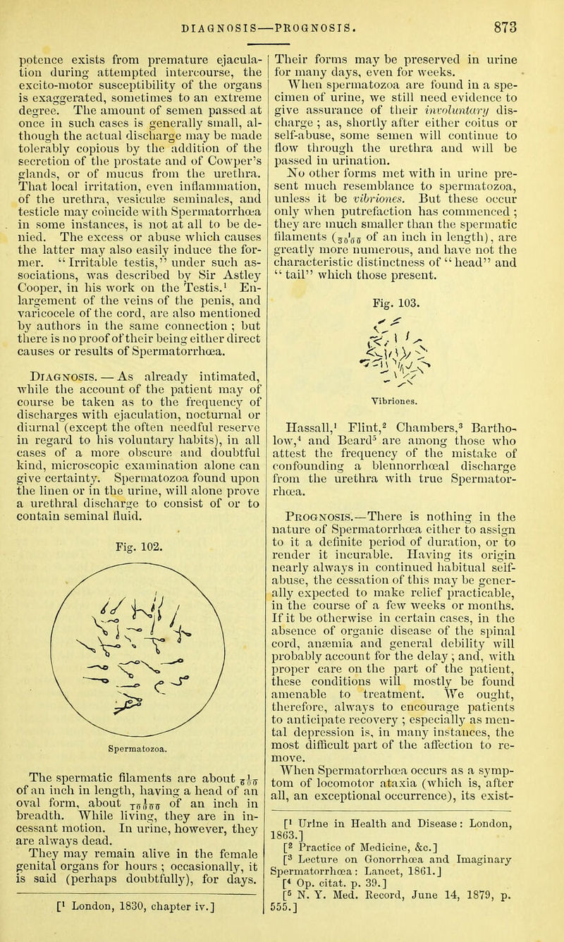 potence exists from premature ejacula- tion during attempted intercourse, the excito-motor susceptibility of the organs is exaggerated, sometimes to an extreme degree. The amount of semen passed at once in such cases is generally small, al- though the actual discharge may be made tolerably copious by the addition of the secretion of the prostate and of Cowper's glands, or of mucus from the urethra. That local irritation, even inflammation, of the urethra, vesiculoe seminales, and testicle may coincide with Spermatorrhoea in some instances, is not at all to be de- nied. The excess or abuse which causes the latter may also easily induce the for- mer. Irritable testis, under such as- sociations, was described by Sir Astley Cooper, in his work on the Testis.1 En- largement of the veins of the penis, and varicocele of the cord, are also mentioned by authors in the same connection ; but there is no proof of their being either direct causes or results of Spermatorrhoea. Diagnosis. — As already intimated, while the account of the patient may of course be taken as to the frequency of discharges with ejaculation, nocturnal or diurnal (except the often needful reserve in regard to his voluntary habits), in all cases of a more obscure and doubtful kind, microscopic examination alone can give certainty. Spermatozoa found upon the linen or in the urine, will alone prove a urethral discharge to consist of or to contain seminal fluid. Fig. 102. Spermatozoa. The spermatic filaments are about of an inch in length, having a head of an oval form, about Ti5,Uo- 0I* an inch in breadth. While living, they are in in- cessant motion. In urine, however, they are always dead. They may remain alive in the female genital organs for hours ; occasionally, it is said (perhaps doubtfully), for days. [' London, 1830, chapter iv.] Their forms may be preserved in urine for many days, even for weeks. When spermatozoa are found in a spe- cimen of urine, we still need evidence to give assurance of their involuntary dis- charge ; as, shortly after either coitus or self-abuse, some semen will continue to flow through the urethra and will be passed in urination. No other forms met with in urine pre- sent much resemblance to spermatozoa, unless it be vibriones. But these occur only when putrefaction has commenced ; they are much smaller than the spermatic filaments of an inch in length), are greatly more numerous, and have not the characteristic distinctness of head and  tail which those present. Fig. 103. Vibriones. Hassall,1 Flint,2 Chambers,3 Bartho- low,4 and Beard3 are among those who attest the frequency of the mistake of confounding a blennorrhceal discharge from the urethra with true Spermator- rhoea. Prognosis.—There is nothing in the nature of Spermatorrhoea either to assign to it a definite period of duration, or to render it incurable. Having its origin nearly always in continued habitual self- abuse, the cessation of this may be gener- ally expected to make relief practicable, in the course of a few weeks or months. If it be otherwise in certain cases, in the absence of organic disease of the spinal cord, aiiEemia and general debility will probably account for the delay ; and, with proper care on the part of the patient, these conditions will mostly be found amenable to treatment. We ought, therefore, always to encourage patients to anticipate recovery ; especially as men- tal depression is, in many instances, the most difficult part of the affection to re- move. When Spermatorrhoea occurs as a symp- tom of locomotor ataxia (which is, after all, an exceptional occurrence), its exist- [' Urine in Health and Disease: London, 1863.] [2 Practice of Medicine, &c] [3 Lecture on Gonorrhoea and Imaginary Spermatorrhoea: Lancet, 1861.J [« Op. citat. p. 39.] [5 N. Y. Med. Record, June 14, 1879, p. 555.]