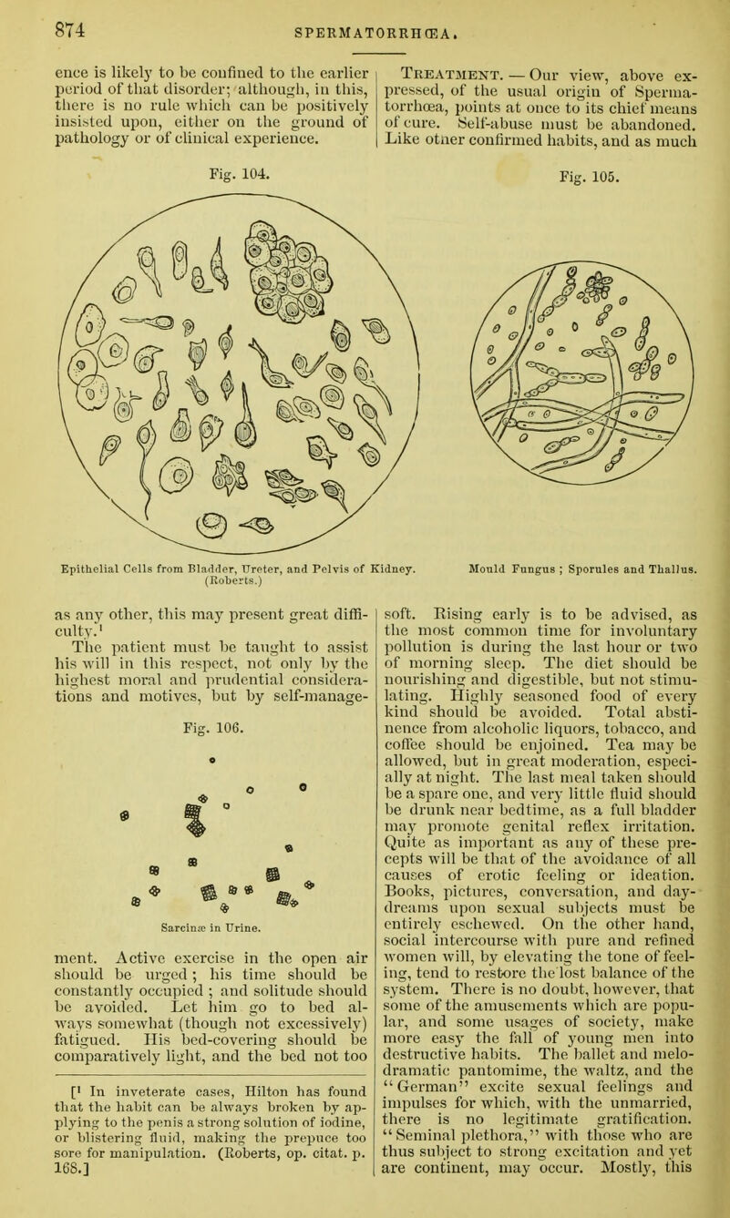 ence is likely to be confined to the earlier period of that disorder; although, in this, there is no rule which can be positively insisted upon, either on the ground of pathology or of clinical experience. Fig. 104. Treatment. — Our view, above ex- pressed, of the usual origin of Sperma- torrhoea, points at once to its chief means of cure. Self-abuse must be abandoned. Like otner confirmed habits, and as much Fig. 105. Epithelial Cells from Bladder, Ureter, and Pelvis of Kidney. (Roberts.) Mould Fungus ; Sporules and Thallus. as any other, this may present great diffi- culty.'1 The patient must be taught to assist his will in this respect, not only by the highest moral and prudential considera- tions and motives, but by self-manage- Fig. 106. 0 ment. Active exercise in the open air should be urged; his time should be constantly occupied ; and solitude should be avoided. Let him go to bed al- ways somewhat (though not excessively) fatigued. His bed-covering should be comparatively light, and the bed not too [' In inveterate cases, Hilton has found that the habit can be always broken by ap- plying to the penis a strong solution of iodine, or blistering fluid, making the prepuce too sore for manipulation. (Roberts, op. citat. j>. 168.] soft. Rising early is to be advised, as the most common time for involuntary pollution is during the last hour or two of morning sleep. The diet should be nourishing and digestible, but not stimu- lating. Highly seasoned food of every kind should be avoided. Total absti- nence from alcoholic liquors, tobacco, and coffee should be enjoined. Tea may be allowed, but in great moderation, especi- ally at night. The last meal taken should be a spare one, and very little fluid should be drunk near bedtime, as a full bladder may promote genital reflex irritation. Quite as important as any of these pre- cepts will be that of the avoidance of all causes of erotic feeling or ideation. Books, pictures, conversation, and day- dreams upon sexual subjects must be entirely eschewed. On the other hand, social intercourse with pure and refined women will, by elevating the tone of feel- ing, tend to restore the lost balance of the system. There is no doubt, however, that some of the amusements which are popu- lar, and some usages of society, make more easy the fall of young men into destructive habits. The ballet and melo- dramatic pantomime, the waltz, and the German excite sexual feelings and impulses for which, with the unmarried, there is no legitimate gratification. Seminal plethora, with those who are thus subject to strong excitation and yet are continent, may occur. Mostly, this