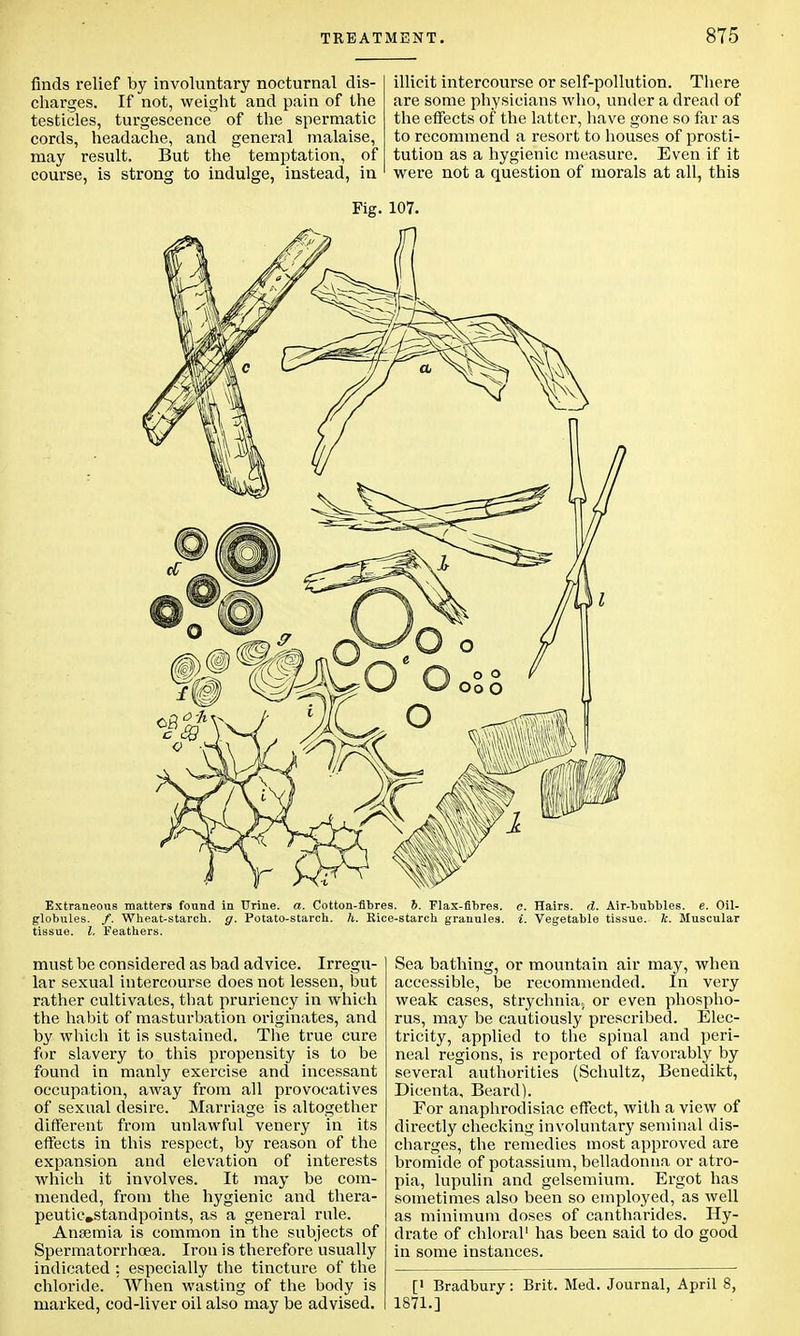 finds relief by involuntary nocturnal dis- charges. If not, weight and pain of the testicles, turgescence of the spermatic cords, headache, and general malaise, may result. But the temptation, of course, is strong to indulge, instead, in illicit intercourse or self-pollution. There are some physicians who, under a dread of the effects of the latter, have gone so far as to recommend a resort to houses of prosti- tution as a hygienic measure. Even if it were not a question of morals at all, this Extraneous matters found in TTrine. a. Cotton-fibres. 6. Flax-fibres, c. Hairs, d. Air-bubbles, e. Oil- globules. /. Wheat-starcb. g. Potato-starch, h. Bice-starch granules, i. Vegetable tissue, k. Muscular tissue. I. Feathers. must be considered as bad advice. Irregu- lar sexual intercourse does not lessen, but rather cultivates, that pruriency in which the habit of masturbation originates, and by which it is sustained. The true cure for slavery to this propensity is to be found in manly exercise and incessant occupation, away from all provocatives of sexual desire. Marriage is altogether different from unlawful venery in its effects in this respect, by reason of the expansion and elevation of interests which it involves. It may be com- mended, from the hygienic and thera- peutic,standpoints, as a general rule. Anaemia is common in the subjects of Spermatorrhoea. Iron is therefore usually indicated : especially the tincture of the chloride. When wasting of the body is marked, cod-liver oil also may be advised. Sea bathing, or mountain air may, when accessible, be recommended. In very weak cases, strychnia.; or even phospho- rus, may be cautiously prescribed. Elec- tricity, applied to the spinal and peri- neal regions, is reported of favorably by several authorities (Schultz, Benedikt, Dicenta, Beard). For anaphrodisiac effect, with a view of directly checking involuntary seminal dis- charges, the remedies most approved are bromide of potassium, belladonna or atro- pia, lupulin and gelsemium. Ergot has sometimes also been so employed, as well as minimum doses of cantharides. Hy- drate of chloral1 has been said to do good in some instances. [• Bradbury 1871.] Brit. Med. Journal, April 8,