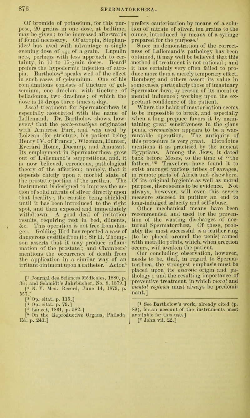 Of bromide of potassium, for this pur- pose, 20 grains in one dose, at bedtime, may be given ; to be increased afterwards if found necessary. Of atropia, Stephan- ides1 has used with advantage a single evening dose of T(|j, of a grain. Lupulin acts, perhaps with less approach to cer- tainty, in 10 to 15-grain doses. Beard2 prefers the hypodermic injection of atro- pia. Bartholow3 speaks well of the effect in such cases of gelsemium. One of his combinations consists of tincture of gel- semium, one drachm, with tincture of belladonna, two drachms; of which the dose is 15 drops three times a day. Local treatment for Spermatorrhoea is especially associated with the name of Lallemand. Dr. Bartholow shows, how- ever,4 that the portc-caustique originated with Ambrose Pare, and was used by Loizean (for stricture, his patient being Henry IV. of France), AVizeman, Hunter, Everard Home, Ducamp, and Amussat. Its emplo3'inent in Spermatorrhoea grew out of Lallemand's suppositious, and, it is now believed, erroneous, pathological theory of the affection ; namely, that it depends chiefly upon a morbid state of the prostatic portion of the urethra. The instrument is designed to impress the ac- tion of solid nitrate of silver directly upon that locality; the caustic being shielded until it has been introduced to the right spot, and then exposed and immediately withdrawn. A good deal of irritation results, requiring rest in bed, diluents, &c. This operation is not free from dan- ger. Golding Bird has reported a case of dangerous cystitis from it; Sir II. Thomp- son asserts that it may produce inflam- mation of the prostate ; and Chambers5 mentions the occurrence of death from the application in a similar way of an irritant ointment upon a catheter. Acton6 [' Journal rles Sciences Mddicales, 1880, p. 31); and Schmidt's Jahrbiicher, No. 8, 1879.] [2 N. Y. Med. Record, June 14, 1879, p. 557.] [3 Op. citat. p. 115.] [< Op. citat. p. 79.] [5 Lancet, 1861, p. 582.] [5 On the Keproductive Organs, Philada. Ed. p. 243.] prefers cauterization by means of a solu- tion of nitrate of silver, ten grains to the ounce, introduced by means of a syringe prepared for the purpose.1 Since no demonstration of the correct- ness of Lallemand's pathology has been obtained, it may well be believed that this method of treatment is not rational; and it has certainly very often failed to pro- duce more than a merely temporary effect. Romberg and others assert its value in some cases, particularly those of imaginary Spermatorrhoea, by reason of its moral or mental influence ; working upon the ex- pectant confidence of the patient. Where the habit of masturbation seems to be impossible to break, and especially when a long prepuce favors it by main- taining great sensitiveness in the glans penis, circumcision appears to be a war- rantable operation. The antiquity of this procedure is very great. Herodotus mentions it as practised by the ancient Egyptians. Among the Jews, it dated back before Moses, to the time of the fathers.2 Travellers have found it to exist amongst various tribes of savages, in remote parts of Africa and elsewhere. Of its original hygienic as well as moral purpose, there seems to be evidence. Not always, however, will even this severe measure succeed in putting an end to long-indulged salacity and self-abuse. Other mechanical means have been recommended and used for the preven- tion of the wasting discharges of noc- turnal Spermatorrhoea. Of these, prob- ably the most successful is a leather ring (to be placed around the penis) armed with metallic points, which, when erection occurs, will awaken the patient. Our concluding observation, however, needs to be, that, in regard to Sperma- torrhoea, the strongest emphasis must be placed upon its neurotic origin and pa- thology ; and the resulting importance of preventive treatment, in which moral and mental regimen must always be predomi- nant.] [■ See Bartholow's work, already cited (p. 89), for an account of the instruments most available for this use.] [2 John vii. 22.]