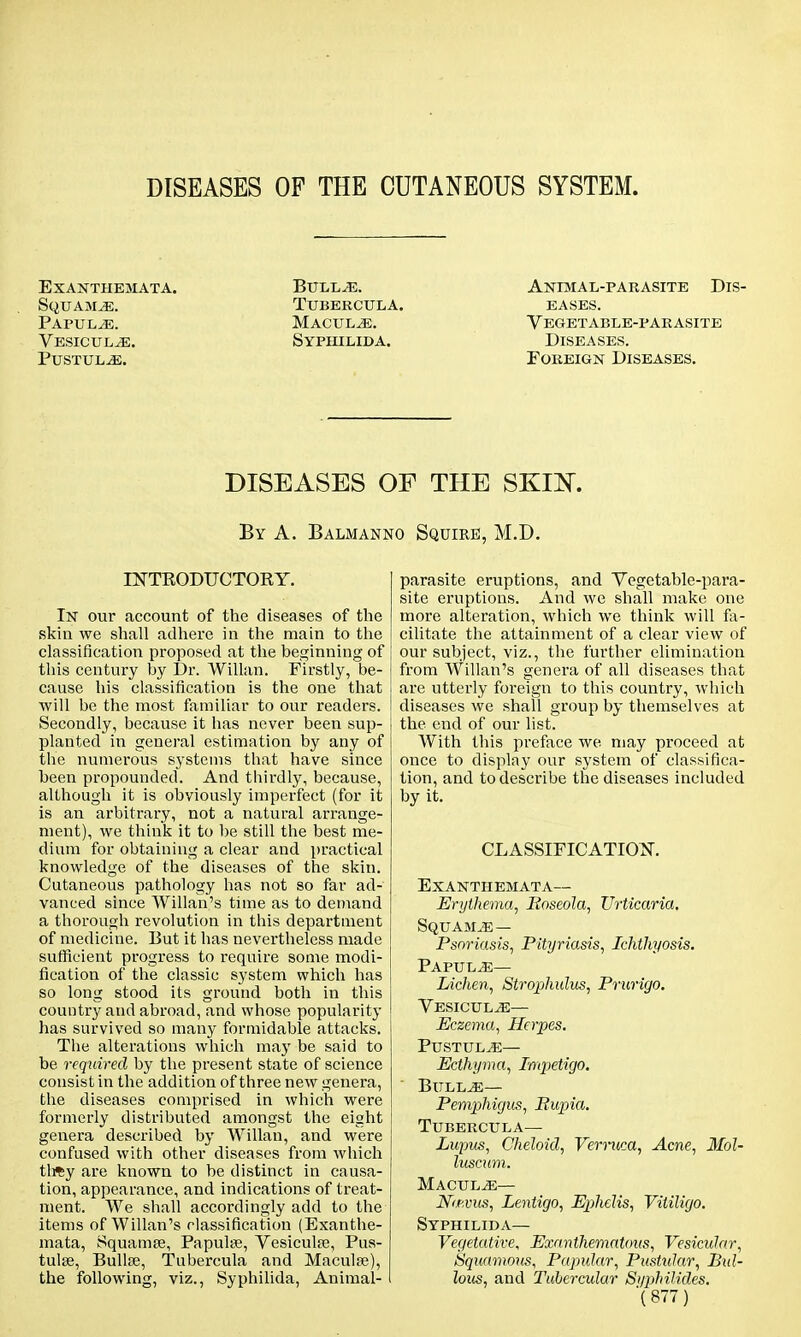 DISEASES OF THE CUTANEOUS SYSTEM. Exanthemata. Bullae. Animal-parasite Dis- St^UAMiE. TUBERCULA. EASES. Papula. Maculae. Vegetable-parasite Vesicul^e. Syphilida. Diseases. Pustule. Foreign Diseases. DISEASES OF THE SKIN. By A. Balmanno Squire, M.D. INTRODUCTORY. In our account of the diseases of the skin we shall adhere in the main to the classification proposed at the beginning of this century by Dr. Willan. Firstly, be- cause his classification is the one that will be the most familiar to our readers. Secondly, because it has never been sup- planted in general estimation by any of the numerous systems that have since been propounded. And thirdly, because, although it is obviously imperfect (for it is an arbitrary, not a natural arrange- ment), we think it to be still the best me- dium for obtaining a clear and practical knowledge of the diseases of the skin. Cutaneous pathology has not so far ad- vanced since Willan.'s time as to demand a thorough revolution in this department of medicine. But it has nevertheless made sufficient progress to require some modi- fication of the classic system which has so long stood its ground both in this country and abroad, and whose popularity has survived so many formidable attacks. The alterations which may be said to be required by the present state of science consist in the addition of three new genera, the diseases comprised in which were formerly distributed amongst the eight genera described by Willan, and were confused with other diseases from which thfty are known to be distinct in causa- tion, appearance, and indications of treat- ment. We shall accordingly add to the items of Willan's classification (Exanthe- mata, Squamse, Papulae, Vesicular, Pus- tulse, Bullae, Tubercula and Maculae), the following, viz., Syphilida, Animal- parasite eruptions, and Vegetable-para- site eruptions. And we shall make one more alteration, which we think will fa- cilitate the attainment of a clear view of our subject, viz., the further elimination from Willan's genera of all diseases that are utterly foreign to this country, which diseases we shall group by themselves at the end of our list. With this preface we. may proceed at once to display our system of classifica- tion, and to describe the diseases included by it. CLASSIFICATION. Exanthemata— Erythema, Boseola, Urticaria, Squam.e — Psoriasis, Pityriasis, Ichthyosis. Papulae— Lichen, Strophulus, Prurigo. Vesicul^e— Eczema, Herpes. Pustule— Ecthyma, Impetigo. Bullae— Pemphigus, Bupia. Tubercula— Lupus, Cheloid, Verruca, Acne, Mol- luscum. Maculae— JVccvus, Lentigo, Ephelis, Vitiligo. Syphilida— Vegetative, ExanthemaUms, Vesicular, Squamous, Papular, Pustular, Bul- lous, and Tubercular Si/philides.