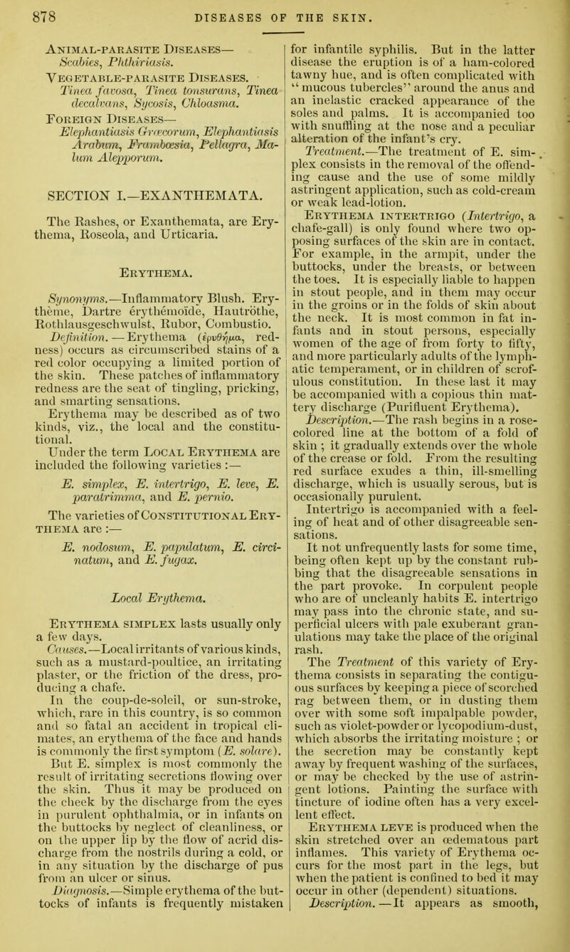Animal-parasite Diseases— Scabies, Pkthiriasis. Vegetable-parasite Diseases. Tinea favosa, Tinea tonsurans, Tinea decalvans, Sycosis, Chloasma. Foreign Diseases— Elephantiasis Gvrecorum, Elephantiasis Arabum, Frambcesia, Pellagra, Ma- lum Alepporum. SECTION I.—EXANTHEMATA. The Rashes, or Exanthemata, are Ery- thema, Eoseola, and Urticaria. Erythema. Synonyms.—Inflammatory Blush. Ery- theme, Dartre erythemo'ide, Hautrbthe, Rothlausgeschwulst, Rubor, Combustio. Definition.—Erythema (epuS^a, red- ness) occurs as circumscribed stains of a red color occupying a limited portion of 1 the skin. These patches of inflammatory redness are the seat of tingling, pricking, and smarting sensations. Erythema may be described as of two kinds, viz., the local and the constitu- tional. Under the term Local Erythema are included the following varieties :— E. simplex, E. intertrigo, E. leve, E. paratrimma, and E. pernio. The varieties of Constitutional Ery- thema are :— E. nodostim, E. papulation, E. circi- natum, and E. fugax. Local Erythema. Erythema simplex lasts usually only a few days. Guises.—Local irritants of various kinds, such as a mustard-poultice, an irritating plaster, or the friction of the dress, pro- ducing a chafe. In the coup-de-soleil, or sun-stroke, which, rare in this country, is so common and so fatal an accident in tropical cli- mates, an erythema of the face and hands is commonly the first symptom (E. solare). Cut E. simplex is most commonly the result of irritating secretions flowing over the skin. Thus it may be produced on the cheek by the discharge from the eyes in purulent ophthalmia, or in infants on the buttocks by neglect of cleanliness, or on the upper lip by the flow of acrid dis- charge from the nostrils during a cold, or in any situation by the discharge of pus from an ulcer or sinus. Diagnosis.—Simple erythema of the but- tocks of infants is frequently mistaken for infantile syphilis. But in the latter disease the eruption is of a ham-colored tawny hue, and is often complicated with  mucous tubercles'1 around the anus and an inelastic cracked appearance of the soles and palms. It is accompanied too with snuffling at the nose and a peculiar alteration of the infant's cry. Treatment.—The treatment of E. sim-. plex consists in the removal of the offend- ing cause and the use of some mildly astringent application, such as cold-cream or weak lead-lotion. Erythema intertrigo (Intertrigo, a chafe-gall) is only found where two op- posing surfaces of the skin are in contact. For example, in the armpit, under the buttocks, under the breasts, or between the toes. It is especially liable to happen in stout people, and in them may occur in the groins or in the folds of skin about the neck. It is most common in fat in- fants and in stout persons, especially women of the age of from forty to fifty, and more particularly adults of the lymph- atic temperament, or in children of scrof- ulous constitution. In these last it may be accompanied with a copious thin mat- tery discharge (Purifluent Erythema). Description.—The rash begins in a rose- colored line at the bottom of a fold of skin ; it gradually extends over the whole of the crease or fold. Erom the resulting red surface exudes a thin, ill-smelling discharge, which is usually serous, but is occasionally purulent. Intertrigo is accompanied with a feel- ing of heat and of other disagreeable sen- sations. It not unfrequently lasts for some time, being often kept up by the constant rub* bing that the disagreeable sensations in the part provoke. In corpulent people who are of uncleanty habits E. intertrigo may pass into the chronic state, and su- perficial ulcers with pale exuberant gran- ulations may take the place of the original rash. The Treatment of this variety of Ery- thema consists in separating the contigu- ous surfaces by keeping a piece of scorched rag between them, or in dusting them over with some soft impalpable powder, such as violet-powder or lycopodium-dust, which absorbs the irritating moisture ; or the secretion may be constantly kept away by frequent washing of the surfaces, or may be checked by the use of astrin- j gent lotions. Painting the surface with tincture of iodine often has a very excel- lent effect. Erythema leve is produced when the skin stretched over an oedematous part inflames. This variety of Erythema oc- curs for the most part in the legs, but when the patient is confined to bed it may occur in other (dependent) situations. Description.—It appears as smooth,