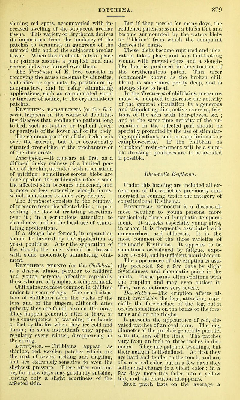 shining red spots, accompanied with in- creased swelling of the subjacent areolar tissue. This variety of Erythema derives its importance from the tendency of the patches to terminate in gangrene of the affected skin and of the subjacent areolar tissue. When this is about to take place the patches assume a purplish hue, and serous blebs are formed over them. The Treatment of E. leve consists in removing the cause (oedema) by diuretics, sudorifics, or aperients, by position or by acupuncture, and in using stimulating applications, such as camphorated spirit or tincture of iodine, to the erythematous patches. Erythema paratrimma (or the Bed- sore), happens in the course of debilitat- ing diseases that confine the patient long to bed, such as typhus, or typhoid fever, or paralysis of the lower half of the body- The common position of the bedsore is over the sacrum, but it is occasionally situated over either of the trochanters or of the iliac crests. Description.—It appears at first as a diffused dusky redness of a limited por- tion of the skin, attended with a sensation of pricking; sometimes serous blebs are developed on the reddened surface ; soon the affected skin becomes blackened, and a more or less extensive slough forms, which sometimes extends very deeply. The Treatment consists in the removal of pressure from the affected skin ; in pre- venting the flow of irritating secretions over it; in a scrupulous attention to cleanliness, and in the local use of stimu- lating applications. If a slough has formed, its separation should be favored by the application of yeast poultices. After the separation of the slough, the ulcer should be dressed with some moderately stimulating oint- ment. Erythema pernio (or the Chilblain) is a disease almost peculiar to children and young persons, affecting especially those who are of lymphatic temperament. Chilblains are most common in children under ten years of age. The usual situa- tion of chilblains is on the backs of the toes and of the fingers, although after puberty they are found also on the nose. They happen generally after a thaw, or as a consequence of warming the hands or feet by the fire when they are cold and damp; in some individuals they appear regularly every winter, disappearing in the spring. Description. — Chilblains appear as shining, red, swollen patches which are the seat of severe itching and tingling, and are extremely sensitive to even the slightest pressure. These after continu- ing for a few days may gradually subside, leaving only a slight scurfiness of the affected skin. But if they persist for many days, the reddened patches assume a bluish tint and become surmounted by the watery blebs or blains from which the complaint derives its name. These blebs become ruptured and ulce- ration takes place, and so a foul-looking wound with ragged edges and a slough- like floor is produced in the situation of the erythematous patch. This ulcer (commonly known as the broken chil- blain) is sometimes pretty deep, and is always slow to heal. In the Treatment of chilblains, measures must be adopted to increase the activity of the general circulation by a generous and stimulating diet, active exercise, fric- tions of the skin with hair-gloves, &c. ; and at the same time activity of the cir- culation in the affected part should be specially promoted by the use of stimulat- ing applications, such as soap-liniment or camphor-cerate. If the chilblain be broken resin-ointment will be a suita- ble dressing ; poultices are to be avoided if possible. Rheumatic Erythema. Under this heading are included all ex- cept one of the varieties previously enu- merated as coming under the category of constitutional Erythema. Erythema nodosum is a disease al- most peculiar to young persons, more particularly those of lymphatic tempera- ment. It attacks especially young girls, in whom it is frequently associated with amenorrhoea and chlorosis. It is the most common of the three varieties of rheumatic Erythema. It appears to be sometimes occasioned by fatigue, expo- sure to cold, and insufficient nourishment. The appearance of the eruption is usu- ally preceded for a few days by slight feverishness and rheumatic pains in the joints. These pains often continue with the eruption and may even outlast it. They are sometimes very severe. Description.—The eruption affects al- most invariably the legs, attacking espe- cially the fore-surface of the leg, but it occurs sometimes on the backs of the fore- arms and on the thighs. It presents the appearance of red, ele- vated patches of an oval form. The long diameter of the patch is generally parallel with the axis of the limb. The patches vary from an inch to three inches in dia- meter. They are palpable swellings, but their margin is ill-defined. At first they are hard and tender to the touch, and are of a rose-red color, but in a few days they soften and change to a violet color ; in a few days more this fades into a yellow tint, and the elevation disappears. Each patch lasts on the average a