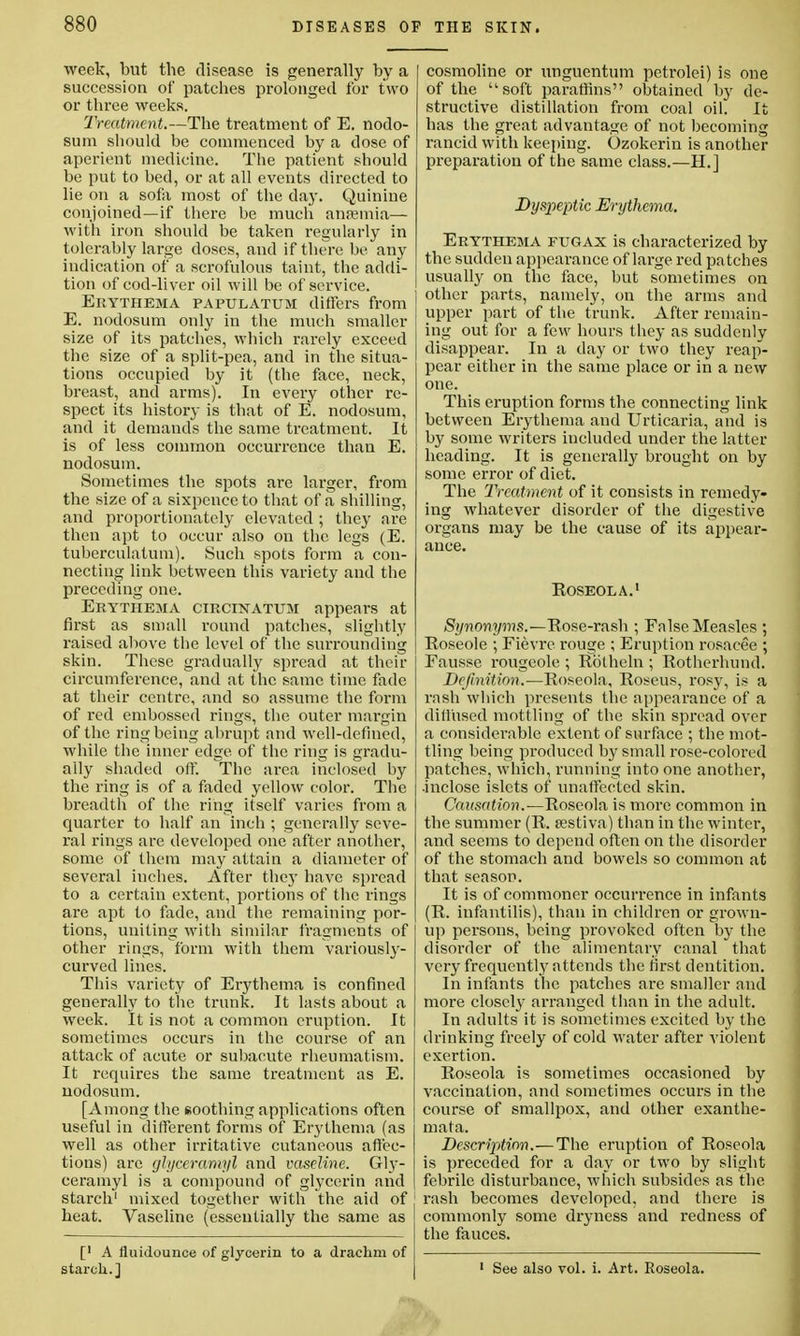 week, but tbe disease is generally by a succession of patches prolonged for two or three weeks. Treatment.—The treatment of E. nodo- sum should be commenced by a dose of aperient medicine. The patient should be put to bed, or at all events directed to lie on a sofa most of the day. Quinine conjoined—if there be much anaemia— with iron should be taken regularly in tolerably large doses, and if there be any indication of a scrofulous taint, the addi- tion of cod-liver oil will be of service. Erythema papulatum differs from E. nodosum only in the much smaller size of its patches, which rarely exceed the size of a split-pea, and in the situa- tions occupied by it (the face, neck, breast, and arms). In every other re- spect its history is that of E. nodosum, and it demands the same treatment. It is of less common occurrence than E. nodosum. Sometimes the spots are larger, from the size of a sixpence to that of a shilling, and proportionately elevated ; they are then apt to occur also on the legs (E. tuberculatum). Such spots form a con- necting link hetween this variety and the preceding one. Erythema circinatum appears at first as small round patches, slightly raised above the level of the surrounding skin. These gradually spread at then- circumference, and at the same time fade at their centre, and so assume the form of red embossed rings, the outer margin of the ring being abrupt and well-defined, while the inner edge of the ring is gradu- ally shaded oil'. The area inclosed by the ring is of a faded yellow color. The breadth of the ring itself varies from a quarter to half an inch ; generally seve- ral rings are developed one after another, some of them may attain a diameter of several inches. After they have spread to a certain extent, portions of the rings are apt to fade, and the remaining por- tions, uniting with similar fragments of other rings, form with them variously- curved lines. This variety of Erythema is confined generally to the trunk. It lasts about a week. It is not a common eruption. It sometimes occurs in the course of an attack of acute or subacute rheumatism. It reqnires the same treatment as E. nodosum. [Among the soothing applications often useful in different forms of Erythema (as well as other irritative cutaneous affec- tions) are glyceramyl and vaseline. Gly- ceramyl is a compound of glycerin and starch1 mixed together with the aid of heat. Vaseline (essentially the same as [' A fluidounce of glycerin to a drachm of starch.] cosmoline or unguentum petrolei) is one of the soft paraffins obtained by de- structive distillation from coal oil. It has the great advantage of not becoming rancid with keeping. Ozokerin is another preparation of the same class.—H.] Dyspeptic Erythema. Erythema fugax is characterized by the sudden appearance of large red patches usually on the face, but sometimes on other parts, namely, on the arms and upper part of the trunk. After remain- ing out for a few hours they as suddenly disappear. In a day or two they reap- pear either in the same place or in a new one. This eruption forms the connecting link between Erythema and Urticaria, and is by some writers included under the latter heading. It is generally brought on by some error of diet. The Treatment of it consists in remedy- ing whatever disorder of the digestive organs may be the cause of its appear- ance. Roseola.1 Synonyms.—Rose-rash ; False Measles ; Roseole ; Fievre rouge ; Eruption rosacee ; Eausse rougeole ; Rbtheln •, Rotherhund. Definition.—Roseola, Roseus, rosy, is a rash which presents the appearance of a diffused mottling of the skin spread over a considerable extent of surface ; the mot- tling being produced by small rose-colored patches, which, running into one another, •inclose islets of unaffected skin. Causation.—Roseola is more common in the summer (R. sestiva) than in the winter, and seems to depend often on the disorder of the stomach and bowels so common at that season. It is of commoner occurrence in infants (R. infantilis), than in children or grown- up persons, being provoked often by the disorder of the alimentary canal that very frequently attends the first dentition. In infants the patches are smaller and more closely arranged than in the adult. In adults it is sometimes excited by the drinking freely of cold water after violent exertion. Roseola is sometimes occasioned by vaccination, and sometimes occurs in the course of smallpox, and other exanthe- mata. Description.— The eruption of Roseola is preceded for a day or two by slight febrile disturbance, which subsides as the rash becomes developed, and there is commonly some dryness and redness of the fauces. 1 See also vol. i. Art. Roseola.